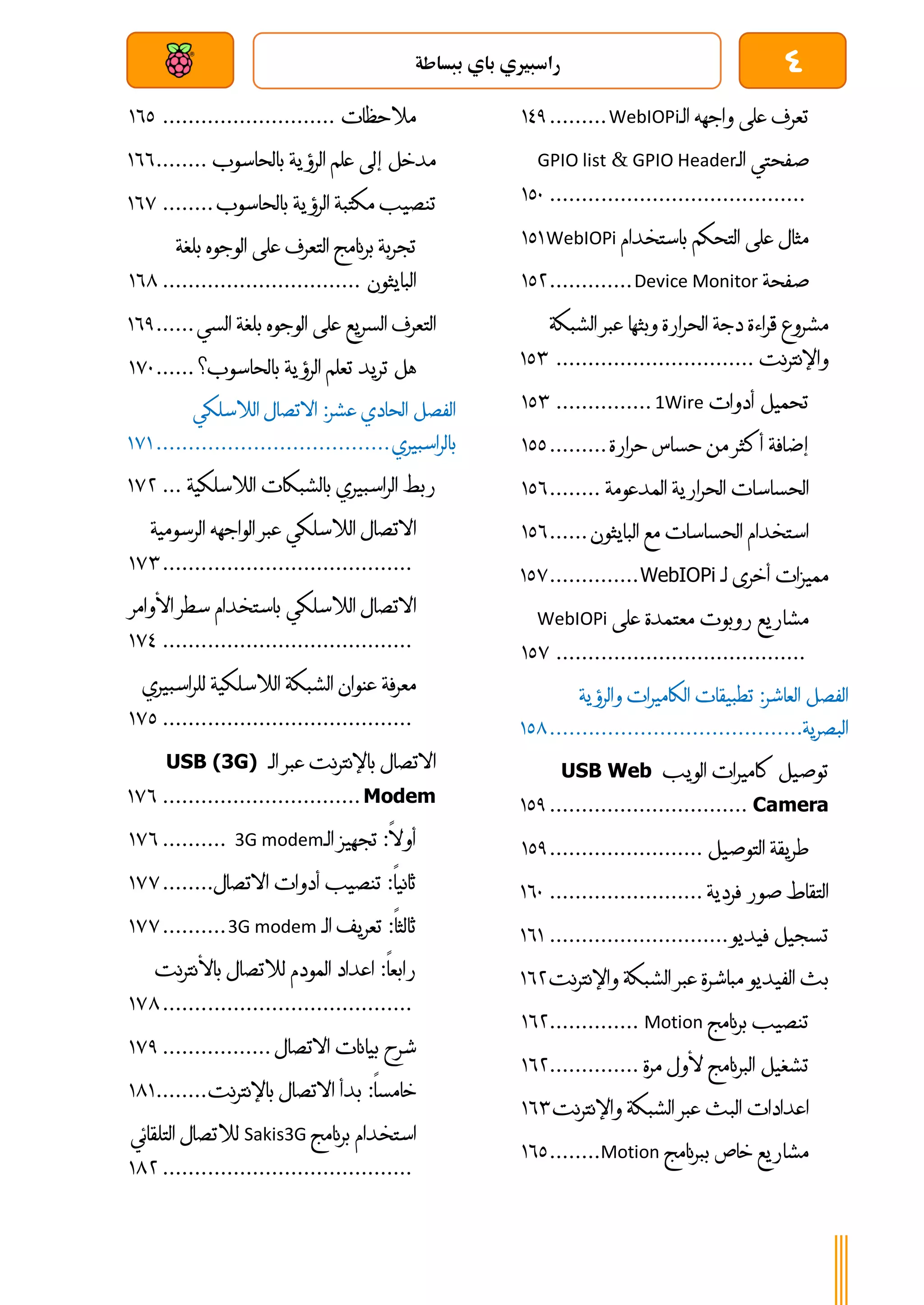 4
‫ببساطة‬ ‫باي‬ ‫راسبريي‬
‫بعد‬ ‫عن‬ ‫والتحكم‬ ‫سلكي‬
‫تعرف‬
‫على‬
‫واجهه‬
‫الـ‬
WebIOPi
.........
031
‫صفحتي‬
‫الـ‬
GPIO Header
&
GPIO list
................................
........
011
‫مثال‬
‫على‬
‫التحكم‬
‫باستخدام‬
WebIOPi
010
‫صفحة‬
Device Monitor
.............
014
‫مشروع‬
‫قراءة‬
‫دجة‬
‫الحرارة‬
‫وبثها‬
‫عبر‬
‫الشبك‬
‫ة‬
‫واإلنترنت‬
...............................
014
‫تحميل‬
‫أدوات‬
1Wire
...............
014
‫إضافة‬
‫أكثر‬
‫من‬
‫حساس‬
‫حرارة‬
.........
011
‫الحساسات‬
‫الحرارية‬
‫المدعومة‬
........
016
‫استخدام‬
‫الحساسات‬
‫مع‬
‫البايثون‬
......
016
‫مميزات‬
‫أخرى‬
‫لـ‬
WebIOPi
..............
017
‫مشاريع‬
‫روبوت‬
‫معتمدة‬
‫على‬
WebIOPi
................................
.......
017
‫الفصل‬
‫العاشر‬
:
‫تطبيقات‬
‫الكاميرات‬
‫والرؤية‬
‫البصرية‬
................................
.......
018
‫توصيل‬
‫كاميرات‬
‫الويب‬
USB Web
Camera
...............................
011
‫طريقة‬
‫التوصيل‬
........................
011
‫التقاط‬
‫صور‬
‫فردية‬
........................
061
‫تسجيل‬
‫فيديو‬
............................
060
‫بث‬
‫الفيديو‬
‫مباشرة‬
‫عبر‬
‫الشبكة‬
‫واإلنت‬
‫رنت‬
064
‫تنصيب‬
‫برنامج‬
Motion
..............
064
‫تشغيل‬
‫البرنامج‬
‫ألول‬
‫مرة‬
..............
064
‫اعدادات‬
‫البث‬
‫عبر‬
‫الشبكة‬
‫واإلنترنت‬
064
‫مشاريع‬
‫خاص‬
‫ببرنامج‬
Motion
........
061
‫مالحظات‬
...........................
061
‫مدخل‬
‫إلى‬
‫علم‬
‫الرؤية‬
‫بالحاسوب‬
........
066
‫تنصيب‬
‫مكتبة‬
‫الرؤية‬
‫بالحاسوب‬
........
067
‫تجربة‬
‫برنامج‬
‫التعرف‬
‫على‬
‫الوجوه‬
‫بل‬
‫غة‬
‫البايثون‬
...............................
068
‫التعرف‬
‫السريع‬
‫على‬
‫الوجوه‬
‫بلغة‬
‫السي‬
......
061
‫هل‬
‫تريد‬
‫تعلم‬
‫الرؤية‬
‫بالحاسوب؟‬
......
071
‫الفصل‬
‫الحادي‬
‫عشر‬
:
‫االتصال‬
‫الالسلكي‬
‫بالراسب‬
‫يري‬
................................
....
070
‫ربط‬
‫الراسبيري‬
‫بالشبكات‬
‫الالسلكية‬
...
074
‫االتصال‬
‫الالسلكي‬
‫عبر‬
‫الواجهه‬
‫الرسومية‬
................................
.......
074
‫االتصال‬
‫الالسلكي‬
‫باستخدام‬
‫سطر‬
‫األ‬
‫وامر‬
................................
.......
073
‫معرفة‬
‫عنوان‬
‫الشبكة‬
‫الالسلكية‬
‫للراسب‬
‫يري‬
................................
.......
071
‫االتصال‬
‫باإلنترنت‬
‫عبر‬
‫الـ‬
USB (3G)
Modem
...............................
076
‫أوال‬
:
‫تجهيز‬
‫الـ‬
3G modem
..........
076
‫ثانيا‬
:
‫تنصيب‬
‫أدوات‬
‫االتصال‬
........
077
‫ثالثا‬
:
‫تعريف‬
‫الـ‬
3G modem
..........
077
‫رابعا‬
:
‫اعداد‬
‫المودم‬
‫لالتصال‬
‫باألنترنت‬
................................
.......
078
‫شرح‬
‫بيانات‬
‫االتصال‬
.................
071
‫خامسا‬
:
‫بدأ‬
‫االتصال‬
‫باإلنترنت‬
........
080
‫استخدام‬
‫برنامج‬
Sakis3G
‫لالتصال‬
‫التلقائي‬
................................
.......
084
 