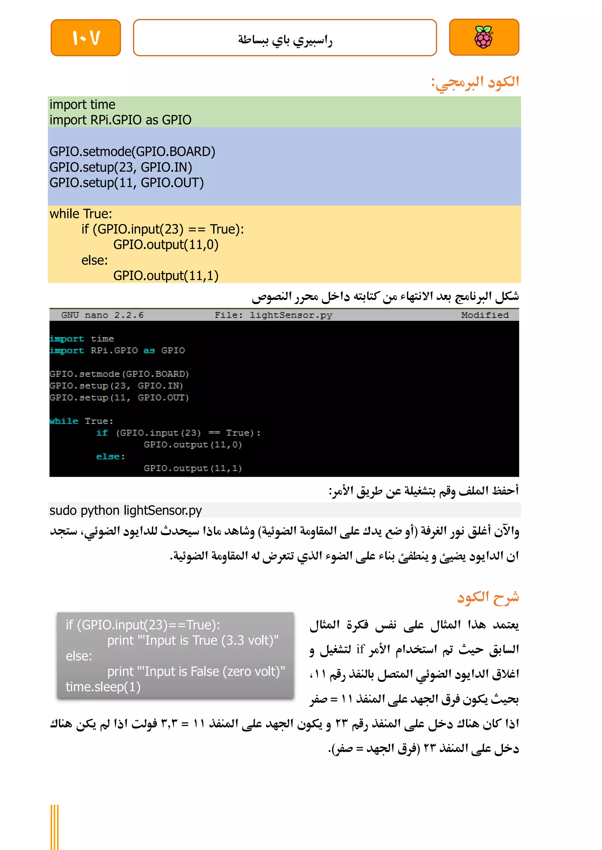 ‫ببساطة‬ ‫باي‬ ‫راسبريي‬
107
:‫الربجمي‬ ‫الكود‬
import time
import RPi.GPIO as GPIO
GPIO.setmode(GPIO.BOARD)
GPIO.setup(23, GPIO.IN)
GPIO.setup(11, GPIO.OUT)
while True:
if (GPIO.input(23) == True):
GPIO.output(11,0)
else:
GPIO.output(11,1)
‫النصوص‬ ‫حمرر‬ ‫داخل‬ ‫كتابته‬ ‫من‬ ‫االنتااش‬ ‫بعد‬ ‫الربنامج‬ ‫طكل‬
:‫األمر‬ ‫طريق‬ ‫عن‬ ‫بتشغيلة‬ ‫وام‬ ‫امللف‬ ‫أىرظ‬
sudo python lightSensor.py
‫نور‬ ‫أغلق‬ ‫واآلي‬
‫ستجد‬ ،‫الضوئي‬ ‫للدايود‬ ‫سيحدث‬ ‫ماذا‬ ‫وطاهد‬ )‫الضوئية‬ ‫املأاومة‬ ‫علط‬ ‫يدك‬ ‫ضع‬ ‫(أو‬ ‫ة‬ ‫الغر‬
.‫الضوئية‬ ‫املأاومة‬ ‫له‬ ‫تتعرن‬ ‫الذي‬ ‫الضوش‬ ‫علط‬ ‫بناش‬ ‫ينطرئ‬ ‫و‬ ‫يضيئ‬ ‫الدايود‬ ‫اي‬
‫الكود‬ ‫طرح‬
‫املثال‬ ‫كرة‬ ‫نرخ‬ ‫علط‬ ‫املثال‬ ‫هذا‬ ‫يعتمد‬
‫األمر‬ ‫استخدام‬ ‫مت‬ ‫ىيث‬ ‫السابق‬
if
‫و‬ ‫لتشغيل‬
‫الضو‬ ‫الدايود‬ ‫اغالع‬
‫رام‬ ‫بالنرذ‬ ‫املتصل‬ ‫ئي‬
11
،
‫املنرذ‬ ‫علط‬ ‫اجلاد‬ ‫رع‬ ‫يكوي‬ ‫حبيث‬
11
‫صرر‬ =
‫رام‬ ‫املنرذ‬ ‫علط‬ ‫دخل‬ ‫هناك‬ ‫كاي‬ ‫اذا‬
23
‫املنرذ‬ ‫علط‬ ‫اجلاد‬ ‫يكوي‬ ‫و‬
11
=
3.3
‫هناك‬ ‫يكن‬ ‫مل‬ ‫اذا‬ ‫ولت‬
‫املنرذ‬ ‫علط‬ ‫دخل‬
23
.)‫صرر‬ = ‫اجلاد‬ ‫رع‬ (
if (GPIO.input(23)==True):
print "'Input is True (3.3 volt)"
else:
print "'Input is False (zero volt)"
time.sleep(1)
 