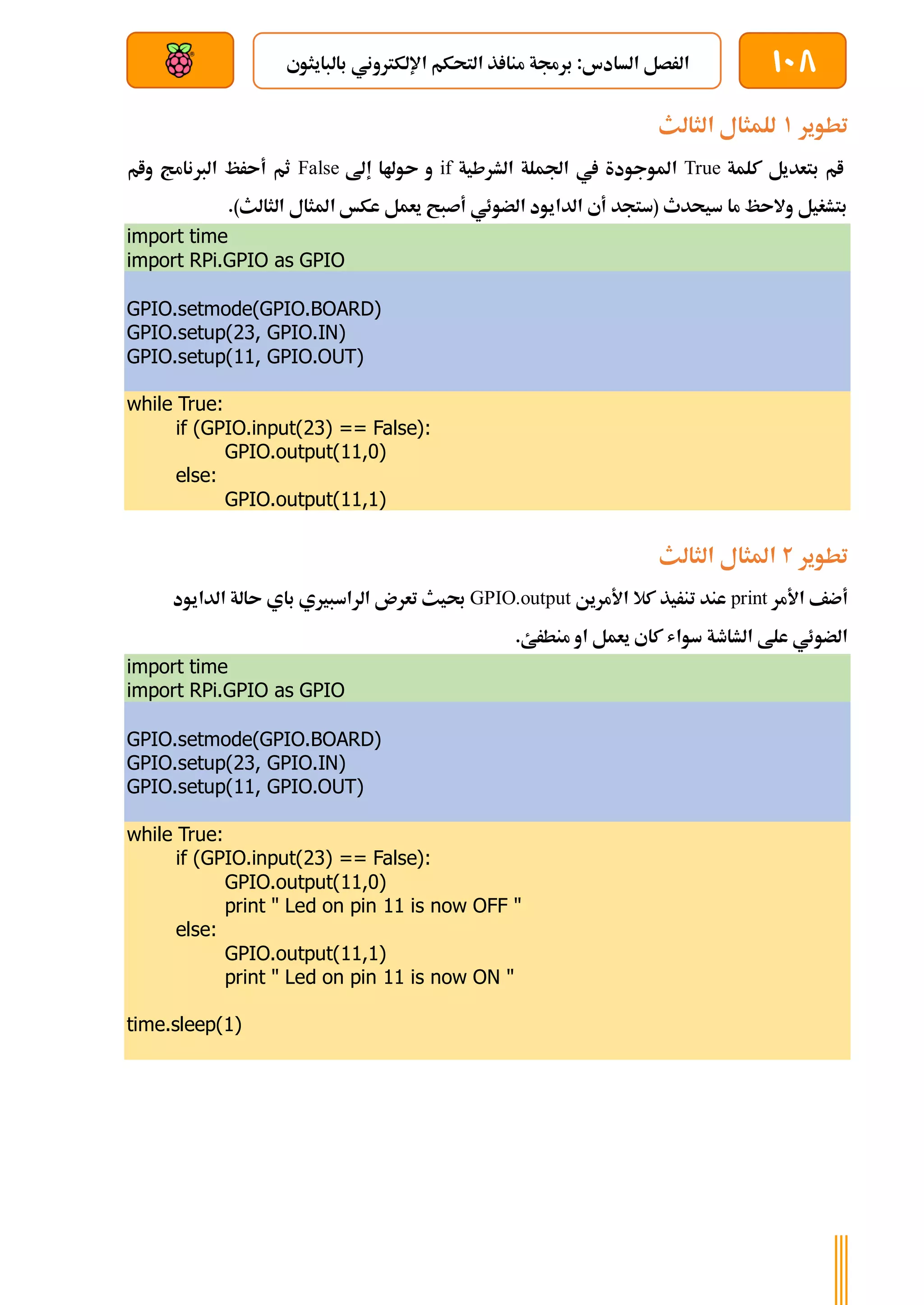 108
‫بالبايثوي‬ ‫اإللكرتوني‬ ‫التحكم‬ ‫ذ‬ ‫منا‬ ‫برجمة‬ :‫السادس‬ ‫الرصل‬
‫بعد‬ ‫عن‬ ‫والتحكم‬ ‫سلكي‬
‫تطوير‬
1
‫الثالث‬ ‫للمثال‬
‫كلمة‬ ‫بتعديل‬ ‫ام‬
True
‫ال‬ ‫اجلملة‬ ‫يف‬ ‫املوجودة‬
‫شرطية‬
if
‫إىل‬ ‫ىوهلا‬ ‫و‬
False
‫وام‬ ‫الربنامج‬ ‫أىرظ‬ ‫ثم‬
.)‫الثالث‬ ‫املثال‬ ‫عكخ‬ ‫يعمل‬ ‫أصبح‬ ‫الضوئي‬ ‫الدايود‬ ‫أي‬ ‫(ستجد‬ ‫سيحدث‬ ‫ما‬ ‫والىظ‬ ‫بتشغيل‬
import time
import RPi.GPIO as GPIO
GPIO.setmode(GPIO.BOARD)
GPIO.setup(23, GPIO.IN)
GPIO.setup(11, GPIO.OUT)
while True:
if (GPIO.input(23) == False):
GPIO.output(11,0)
else:
GPIO.output(11,1)
‫تطوير‬
2
‫الثالث‬ ‫املثال‬
‫األمر‬ ‫أضف‬
print
‫األمرين‬ ‫كال‬ ‫تنريذ‬ ‫عند‬
GPIO.output
‫الدايود‬ ‫ىالة‬ ‫باي‬ ‫الراسبريي‬ ‫تعرن‬ ‫حبيث‬
‫او‬ ‫يعمل‬ ‫كاي‬ ‫سواش‬ ‫الشاطة‬ ‫علط‬ ‫الضوئي‬
.‫منطرئ‬
import time
import RPi.GPIO as GPIO
GPIO.setmode(GPIO.BOARD)
GPIO.setup(23, GPIO.IN)
GPIO.setup(11, GPIO.OUT)
while True:
if (GPIO.input(23) == False):
GPIO.output(11,0)
print " Led on pin 11 is now OFF "
else:
GPIO.output(11,1)
print " Led on pin 11 is now ON "
time.sleep(1)
 