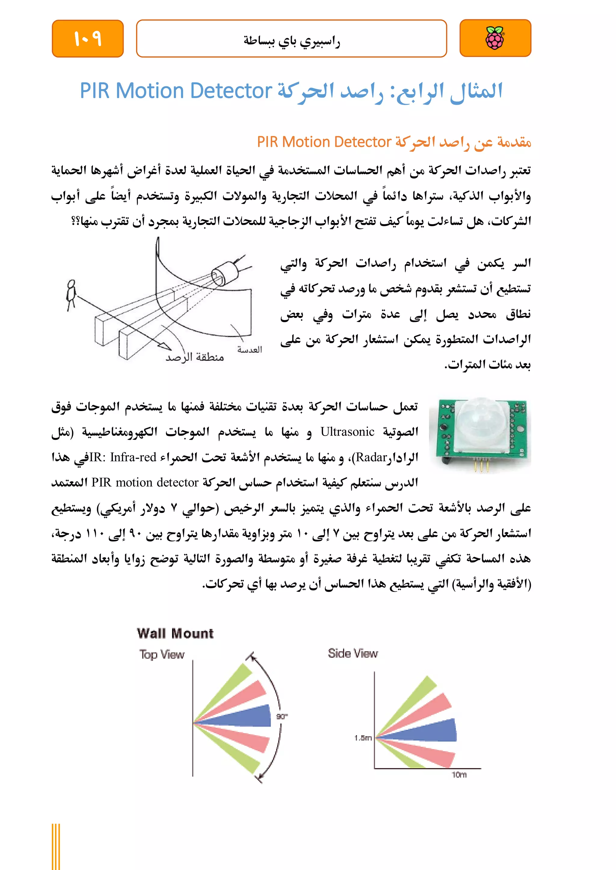 ‫ببساطة‬ ‫باي‬ ‫راسبريي‬
109
‫احلركة‬ ‫راصد‬ :‫الرابع‬ ‫املثال‬
PIR Motion Detector
‫احلركة‬ ‫راصد‬ ‫عن‬ ‫مأدمة‬
PIR Motion Detector
‫احل‬ ‫يف‬ ‫املستخدمة‬ ‫احلساسات‬ ‫أهم‬ ‫من‬ ‫احلركة‬ ‫راصدات‬ ‫تعترب‬
‫احلماية‬ ‫أطارها‬ ‫أغران‬ ‫لعدة‬ ‫العملية‬ ‫ياة‬
‫أبواب‬ ‫علط‬ ‫أيضا‬ ‫وتستخدم‬ ‫الكبرية‬ ‫واملوالت‬ ‫التجارية‬ ‫احملالت‬ ‫يف‬ ‫دائما‬ ‫سرتاها‬ ،‫الذكية‬ ‫واألبواب‬
،‫الشركات‬
‫مناا؟؟‬ ‫تأرتب‬ ‫أي‬ ‫مبجرد‬ ‫التجارية‬ ‫للمحالت‬ ‫الزجاجية‬ ‫األبواب‬ ‫ترتح‬ ‫كيف‬ ‫يوما‬ ‫تساشلت‬ ‫هل‬
‫احلركة‬ ‫راصدات‬ ‫استخدام‬ ‫يف‬ ‫يكمن‬ ‫السر‬
‫واليت‬
‫يف‬ ‫حتركاته‬ ‫ورصد‬ ‫ما‬ ‫طخص‬ ‫بأدوم‬ ‫تستشعر‬ ‫أي‬ ‫تستطيع‬
‫بعض‬ ‫ويف‬ ‫مرتات‬ ‫عدة‬ ‫إىل‬ ‫يصل‬ ‫حمدد‬ ‫نطاع‬
‫علط‬ ‫من‬ ‫احلركة‬ ‫استشعار‬ ‫ميكن‬ ‫املتطورة‬ ‫الراصدات‬
.‫املرتات‬ ‫مئات‬ ‫بعد‬
‫وع‬ ‫املوجات‬ ‫يستخدم‬ ‫ما‬ ‫مناا‬ ‫خمتلرة‬ ‫تأنيات‬ ‫بعدة‬ ‫احلركة‬ ‫ىساسات‬ ‫تعمل‬
‫الصوتية‬
Ultrasonic
‫امل‬ ‫يستخدم‬ ‫ما‬ ‫مناا‬ ‫و‬
‫(مثل‬ ‫الكارومغناطيسية‬ ‫وجات‬
‫الرادار‬
Radar
‫احلمراش‬ ‫حتت‬ ‫األطعة‬ ‫يستخدم‬ ‫ما‬ ‫مناا‬ ‫و‬ ،)
IR: Infra-red
‫هذا‬ ‫يف‬
‫احلركة‬ ‫ىساس‬ ‫استخدام‬ ‫كيرية‬ ‫سنتعلم‬ ‫الدرس‬
PIR motion detector
‫املعتمد‬
‫(ىوالي‬ ‫الرخيص‬ ‫بالسعر‬ ‫يتميز‬ ‫والذي‬ ‫احلمراش‬ ‫حتت‬ ‫باألطعة‬ ‫الرصد‬ ‫علط‬
9
‫ويستطيع‬ )‫أمريكي‬ ‫دوالر‬
‫است‬
‫بني‬ ‫يرتاوح‬ ‫بعد‬ ‫علط‬ ‫من‬ ‫احلركة‬ ‫شعار‬
9
‫إىل‬
11
‫بني‬ ‫يرتاوح‬ ‫مأدارها‬ ‫وبزاوية‬ ‫مرت‬
71
‫إىل‬
111
،‫درجة‬
‫املنطأة‬ ‫وأبعاد‬ ‫زوايا‬ ‫توضح‬ ‫التالية‬ ‫والصورة‬ ‫متوسطة‬ ‫أو‬ ‫صغرية‬ ‫ة‬ ‫غر‬ ‫لتغطية‬ ‫تأريبا‬ ‫تكري‬ ‫املساىة‬ ‫هذه‬
‫اليت‬ )‫والرأسية‬ ‫أية‬ ‫(األ‬
.‫حتركات‬ ‫أي‬ ‫باا‬ ‫يرصد‬ ‫أي‬ ‫احلساس‬ ‫هذا‬ ‫يستطيع‬
 