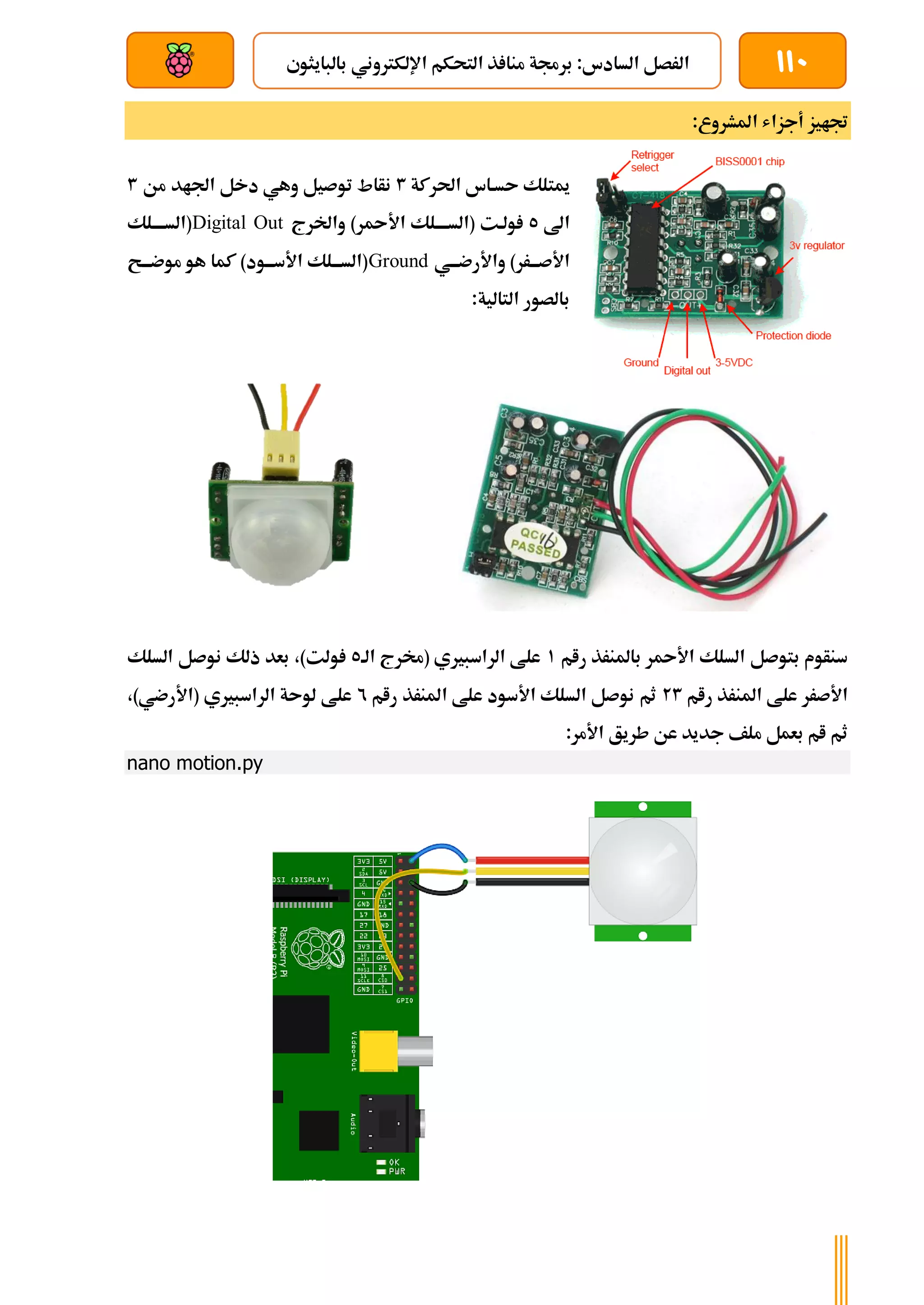 110
‫بالبايثوي‬ ‫اإللكرتوني‬ ‫التحكم‬ ‫ذ‬ ‫منا‬ ‫برجمة‬ :‫السادس‬ ‫الرصل‬
‫بعد‬ ‫عن‬ ‫والتحكم‬ ‫سلكي‬
‫جتاي‬
:‫املشروع‬ ‫أجزاش‬ ‫ز‬
‫احلركة‬ ‫ىسةاس‬ ‫ميتلك‬
3
‫من‬ ‫اجلاد‬ ‫دخل‬ ‫وهي‬ ‫توصيل‬ ‫نأاط‬
3
‫اىل‬
5
‫واخلرج‬ )‫ر‬ ‫األ‬ ‫(السةةةةلك‬ ‫ولةت‬
Digital Out
‫(السةةةةلك‬
‫ةي‬‫ة‬‫واألرضة‬ )‫ةرر‬‫ة‬‫األصة‬
Ground
‫ةح‬‫ة‬‫موضة‬ ‫هو‬ ‫كما‬ )‫ةود‬‫ة‬‫األسة‬ ‫ةلك‬‫ة‬‫(السة‬
:‫التالية‬ ‫بالصور‬
‫رام‬ ‫باملنرذ‬ ‫ر‬ ‫األ‬ ‫السلك‬ ‫بتوصل‬ ‫سنأوم‬
1
‫الة‬ ‫(خمرج‬ ‫الراسبريي‬ ‫علط‬
5
‫و‬
‫السلك‬ ‫نوصل‬ ‫ذلك‬ ‫بعد‬ ،)‫لت‬
‫رام‬ ‫املنرذ‬ ‫علط‬ ‫األصرر‬
23
‫رام‬ ‫املنرذ‬ ‫علط‬ ‫األسود‬ ‫السلك‬ ‫نوصل‬ ‫ثم‬
2
،)‫(األرضي‬ ‫الراسبريي‬ ‫لوىة‬ ‫علط‬
:‫األمر‬ ‫طريق‬ ‫عن‬ ‫جديد‬ ‫ملف‬ ‫بعمل‬ ‫ام‬ ‫ثم‬
nano motion.py
 