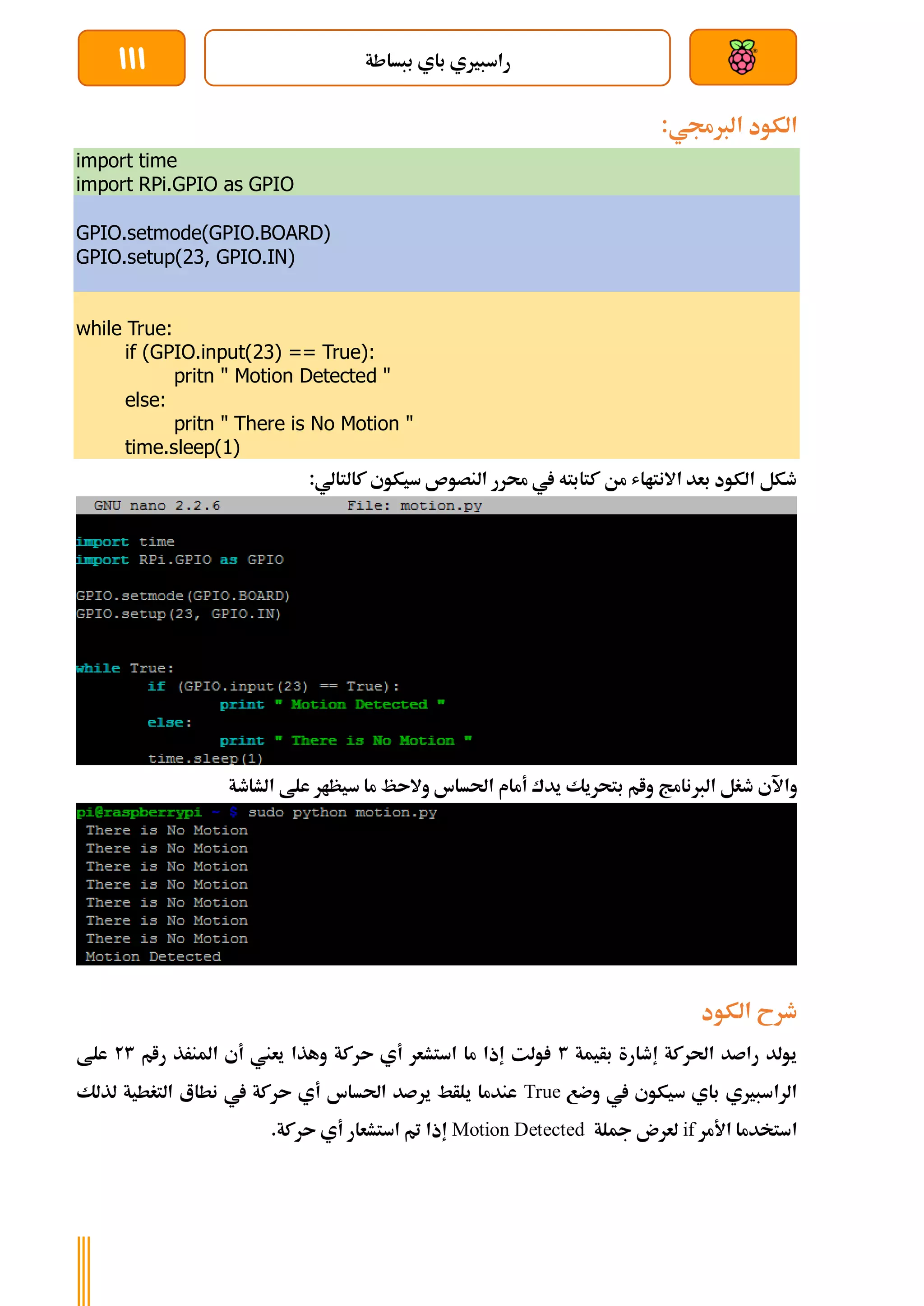 ‫ببساطة‬ ‫باي‬ ‫راسبريي‬
111
:‫الربجمي‬ ‫الكود‬
import time
import RPi.GPIO as GPIO
GPIO.setmode(GPIO.BOARD)
GPIO.setup(23, GPIO.IN)
while True:
if (GPIO.input(23) == True):
pritn " Motion Detected "
else:
pritn " There is No Motion "
time.sleep(1)
:‫كالتالي‬ ‫سيكوي‬ ‫النصوص‬ ‫حمرر‬ ‫يف‬ ‫كتابته‬ ‫من‬ ‫االنتااش‬ ‫بعد‬ ‫الكود‬ ‫طكل‬
‫واآل‬
‫الشاطة‬ ‫علط‬ ‫سيظار‬ ‫ما‬ ‫والىظ‬ ‫احلساس‬ ‫أمام‬ ‫يدك‬ ‫بتحريك‬ ‫وام‬ ‫الربنامج‬ ‫طغل‬ ‫ي‬
‫الكود‬ ‫طرح‬
‫بأيمة‬ ‫إطارة‬ ‫احلركة‬ ‫راصد‬ ‫يولد‬
3
‫رام‬ ‫املنرذ‬ ‫أي‬ ‫يعين‬ ‫وهذا‬ ‫ىركة‬ ‫أي‬ ‫استشعر‬ ‫ما‬ ‫إذا‬ ‫ولت‬
23
‫علط‬
‫وضع‬ ‫يف‬ ‫سيكوي‬ ‫باي‬ ‫الراسبريي‬
True
‫لذلك‬ ‫التغطية‬ ‫نطاع‬ ‫يف‬ ‫ىركة‬ ‫أي‬ ‫احلساس‬ ‫يرصد‬ ‫يلأط‬ ‫عندما‬
‫ا‬
‫األمر‬ ‫ستخدما‬
if
‫مجلة‬ ‫لعرن‬
Motion Detected
.‫ىركة‬ ‫أي‬ ‫استشعار‬ ‫مت‬ ‫إذا‬
 