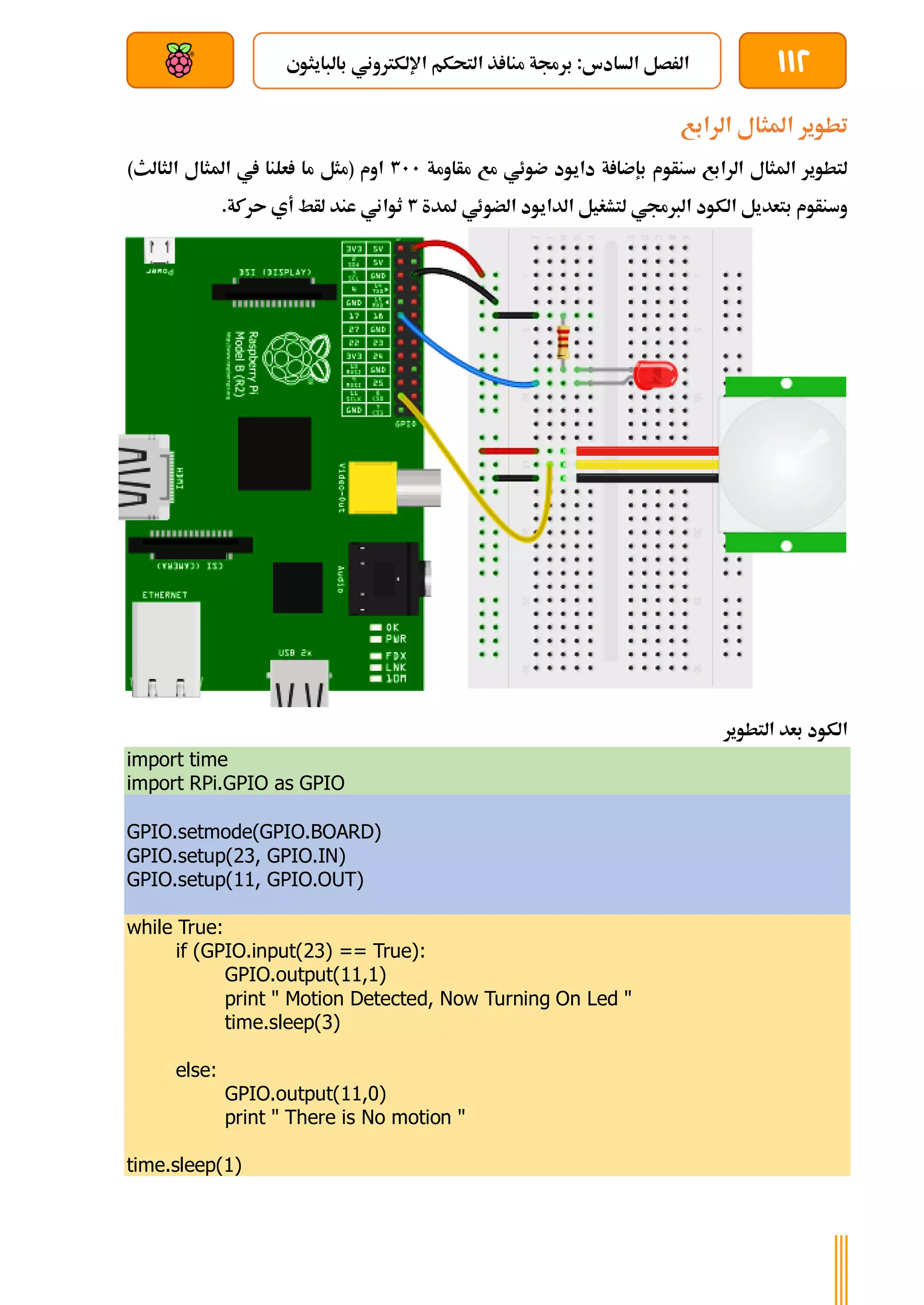 112
‫بالبايثوي‬ ‫اإللكرتوني‬ ‫التحكم‬ ‫ذ‬ ‫منا‬ ‫برجمة‬ :‫السادس‬ ‫الرصل‬
‫بعد‬ ‫عن‬ ‫والتحكم‬ ‫سلكي‬
‫الرابع‬ ‫املثال‬ ‫تطوير‬
‫مأاومة‬ ‫مع‬ ‫ضوئي‬ ‫دايود‬ ‫ة‬ ‫بإضا‬ ‫سنأوم‬ ‫الرابع‬ ‫املثال‬ ‫لتطوير‬
311
)‫الثالث‬ ‫املثال‬ ‫يف‬ ‫علنا‬ ‫ما‬ ‫(مثل‬ ‫اوم‬
‫ملدة‬ ‫الضوئي‬ ‫الدايود‬ ‫لتشغيل‬ ‫الربجمي‬ ‫الكود‬ ‫بتعديل‬ ‫وسنأوم‬
3
‫أي‬ ‫لأط‬ ‫عند‬ ‫ثواني‬
.‫ىركة‬
‫التطوير‬ ‫بعد‬ ‫الكود‬
import time
import RPi.GPIO as GPIO
GPIO.setmode(GPIO.BOARD)
GPIO.setup(23, GPIO.IN)
GPIO.setup(11, GPIO.OUT)
while True:
if (GPIO.input(23) == True):
GPIO.output(11,1)
print " Motion Detected, Now Turning On Led "
time.sleep(3)
else:
GPIO.output(11,0)
print " There is No motion "
time.sleep(1)
 