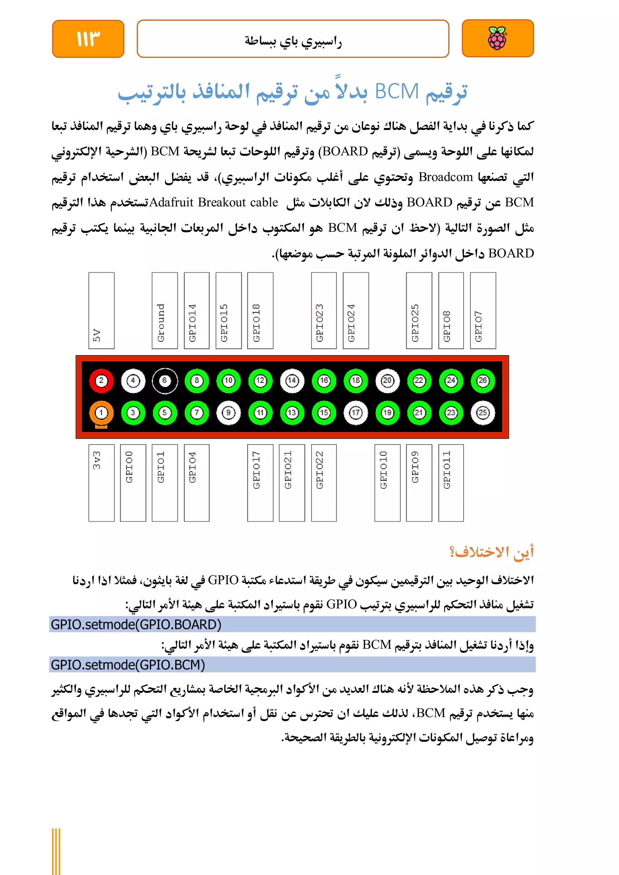 ‫ببساطة‬ ‫باي‬ ‫راسبريي‬
113
‫ترايم‬
BCM
‫بالرتتيب‬ ‫ذ‬ ‫املنا‬ ‫ترايم‬ ‫من‬ ‫بدال‬
‫ترايم‬ ‫من‬ ‫نوعاي‬ ‫هناك‬ ‫الرصل‬ ‫بداية‬ ‫يف‬ ‫ذكرنا‬ ‫كما‬
‫تب‬ ‫ذ‬ ‫املنا‬ ‫ترايم‬ ‫وهما‬ ‫باي‬ ‫راسبريي‬ ‫لوىة‬ ‫يف‬ ‫ذ‬ ‫املنا‬
‫عا‬
‫(ترايم‬ ‫ويسمط‬ ‫اللوىة‬ ‫علط‬ ‫ملكاناا‬
BOARD
‫لشرحية‬ ‫تبعا‬ ‫اللوىات‬ ‫وترايم‬ )
BCM
‫اإللكرتوني‬ ‫(الشرىية‬
‫تصنعاا‬ ‫اليت‬
Broadcom
‫ترايم‬ ‫استخدام‬ ‫البعض‬ ‫يرضل‬ ‫اد‬ ،)‫الراسبريي‬ ‫مكونات‬ ‫أغلب‬ ‫علط‬ ‫وحتتوي‬
BCM
‫ترايم‬ ‫عن‬
BOARD
‫ال‬ ‫الي‬ ‫وذلك‬
‫مثل‬ ‫كابالت‬
Adafruit Breakout cable
‫الرتايم‬ ‫هذا‬ ‫تستخدم‬
‫ترايم‬ ‫اي‬ ‫(الىظ‬ ‫التالية‬ ‫الصورة‬ ‫مثل‬
BCM
‫ترايم‬ ‫يكتب‬ ‫بينما‬ ‫اجلانبية‬ ‫املربعات‬ ‫داخل‬ ‫املكتوب‬ ‫هو‬
BOARD
.)‫موضعاا‬ ‫ىسب‬ ‫املرتبة‬ ‫امللونة‬ ‫الدوائر‬ ‫داخل‬
‫االختالف؟‬ ‫أين‬
‫استد‬ ‫طريأة‬ ‫يف‬ ‫سيكوي‬ ‫الرتايمني‬ ‫بني‬ ‫الوىيد‬ ‫االختالف‬
‫مكتبة‬ ‫عاش‬
GPIO
‫اردنا‬ ‫اذا‬ ‫مثال‬ ،‫بايثوي‬ ‫لغة‬ ‫يف‬
‫برتتيب‬ ‫للراسبريي‬ ‫التحكم‬ ‫ذ‬ ‫منا‬ ‫تشغيل‬
GPIO
:‫التالي‬ ‫األمر‬ ‫هيئة‬ ‫علط‬ ‫املكتبة‬ ‫باسترياد‬ ‫نأوم‬
GPIO.setmode(GPIO.BOARD)
‫برتايم‬ ‫ذ‬ ‫املنا‬ ‫تشغيل‬ ‫أردنا‬ ‫وإذا‬
BCM
:‫التالي‬ ‫األمر‬ ‫هيئة‬ ‫علط‬ ‫املكتبة‬ ‫باسترياد‬ ‫نأوم‬
GPIO.setmode(GPIO.BCM)
‫والكثري‬ ‫للراسبريي‬ ‫التحكم‬ ‫مبشاريع‬ ‫اخلاصة‬ ‫الربجمية‬ ‫األكواد‬ ‫من‬ ‫العديد‬ ‫هناك‬ ‫ألنه‬ ‫املالىظة‬ ‫هذه‬ ‫ذكر‬ ‫وجب‬
‫ترايم‬ ‫يستخدم‬ ‫مناا‬
BCM
‫املوااع‬ ‫يف‬ ‫جتدها‬ ‫اليت‬ ‫األكواد‬ ‫استخدام‬ ‫أو‬ ‫نأل‬ ‫عن‬ ‫حترتس‬ ‫اي‬ ‫عليك‬ ‫لذلك‬ ،
.‫الصحيحة‬ ‫بالطريأة‬ ‫اإللكرتونية‬ ‫املكونات‬ ‫توصيل‬ ‫ومراعاة‬
 