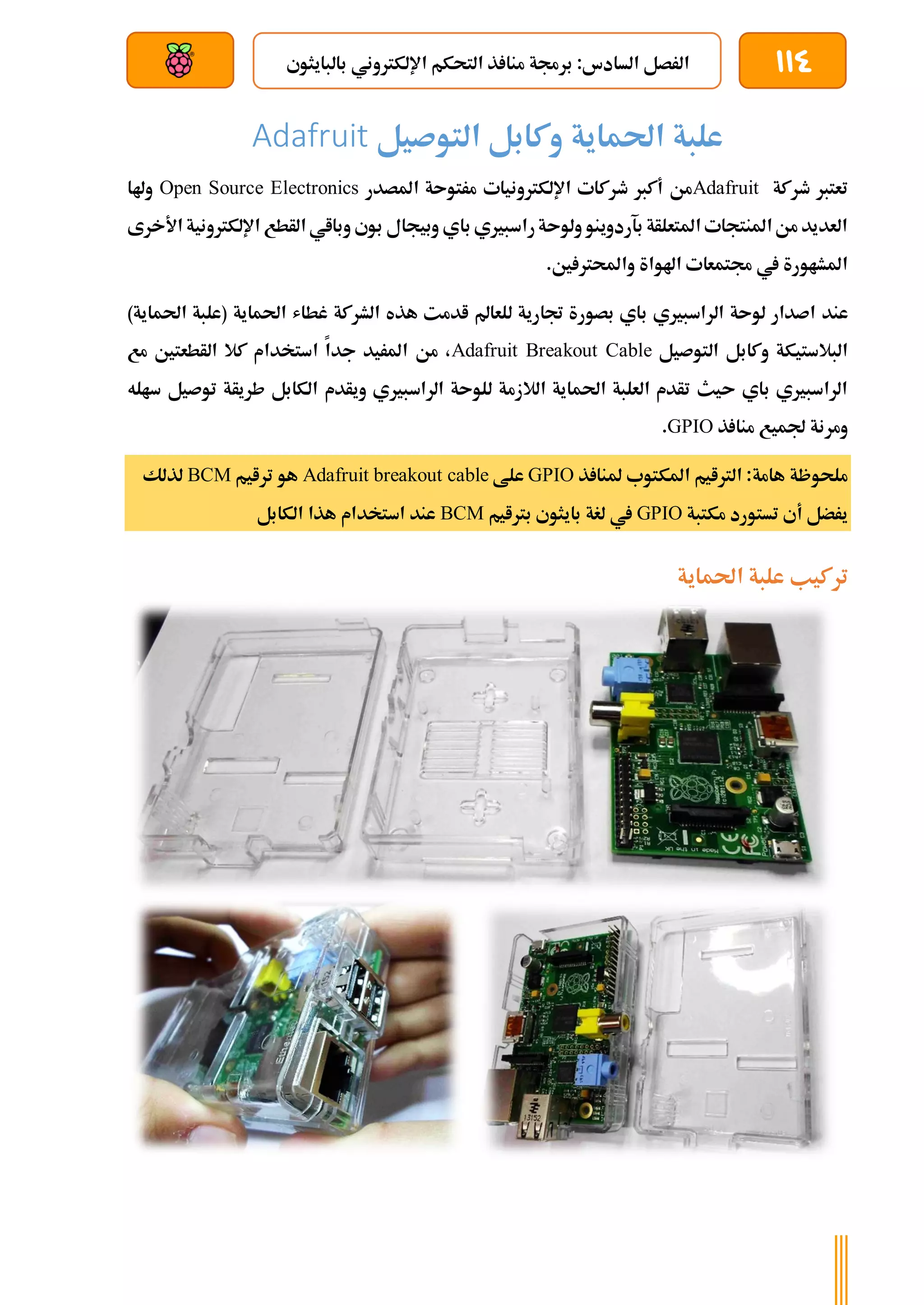 114
‫بالبايثو‬ ‫اإللكرتوني‬ ‫التحكم‬ ‫ذ‬ ‫منا‬ ‫برجمة‬ :‫السادس‬ ‫الرصل‬
‫ي‬
‫بعد‬ ‫عن‬ ‫والتحكم‬ ‫سلكي‬
‫احلما‬ ‫علبة‬
‫التوصيل‬ ‫وكابل‬ ‫ية‬
Adafruit
‫طركة‬ ‫تعترب‬
Adafruit
‫املصدر‬ ‫مرتوىة‬ ‫اإللكرتونيات‬ ‫طركات‬ ‫أكرب‬ ‫من‬
Open Source Electronics
‫وهلا‬
‫األخرى‬ ‫اإللكرتونية‬ ‫الأطع‬ ‫وبااي‬ ‫بوي‬ ‫وبيجال‬ ‫باي‬ ‫راسبريي‬‫ولوىة‬ ‫بآردوينو‬ ‫املتعلأة‬ ‫املنتجات‬‫من‬ ‫العديد‬
.‫ني‬ ‫واحملرت‬ ‫اهلواة‬ ‫جمتمعات‬ ‫يف‬ ‫املشاورة‬
‫عند‬
)‫احلماية‬ ‫(علبة‬ ‫احلماية‬ ‫غطاش‬ ‫الشركة‬ ‫هذه‬ ‫ادمت‬ ‫للعامل‬ ‫جتارية‬ ‫بصورة‬ ‫باي‬ ‫الراسبريي‬ ‫لوىة‬ ‫اصدار‬
‫التوصيل‬ ‫وكابل‬ ‫البالستيكة‬
Adafruit Breakout Cable
‫مع‬ ‫الأطعتني‬ ‫كال‬ ‫استخدام‬ ‫جدا‬ ‫املريد‬ ‫من‬ ،
‫طري‬ ‫الكابل‬ ‫ويأدم‬ ‫الراسبريي‬ ‫للوىة‬ ‫الالزمة‬ ‫احلماية‬ ‫العلبة‬ ‫تأدم‬ ‫ىيث‬ ‫باي‬ ‫الراسبريي‬
‫أ‬
‫ساله‬ ‫توصيل‬ ‫ة‬
‫ذ‬ ‫منا‬ ‫جلميع‬ ‫ومرنة‬
GPIO
.
‫ذ‬ ‫ملنا‬ ‫املكتوب‬ ‫الرتايم‬ :‫هامة‬ ‫ملحوظة‬
GPIO
‫علط‬
Adafruit breakout cable
‫ترايم‬ ‫هو‬
BCM
‫لذلك‬
‫مكتبة‬ ‫تستورد‬ ‫أي‬ ‫يرضل‬
GPIO
‫برتايم‬ ‫بايثوي‬ ‫لغة‬ ‫يف‬
BCM
‫الكابل‬ ‫هذا‬ ‫استخدام‬ ‫عند‬
‫احلماية‬ ‫علبة‬ ‫تركيب‬
 