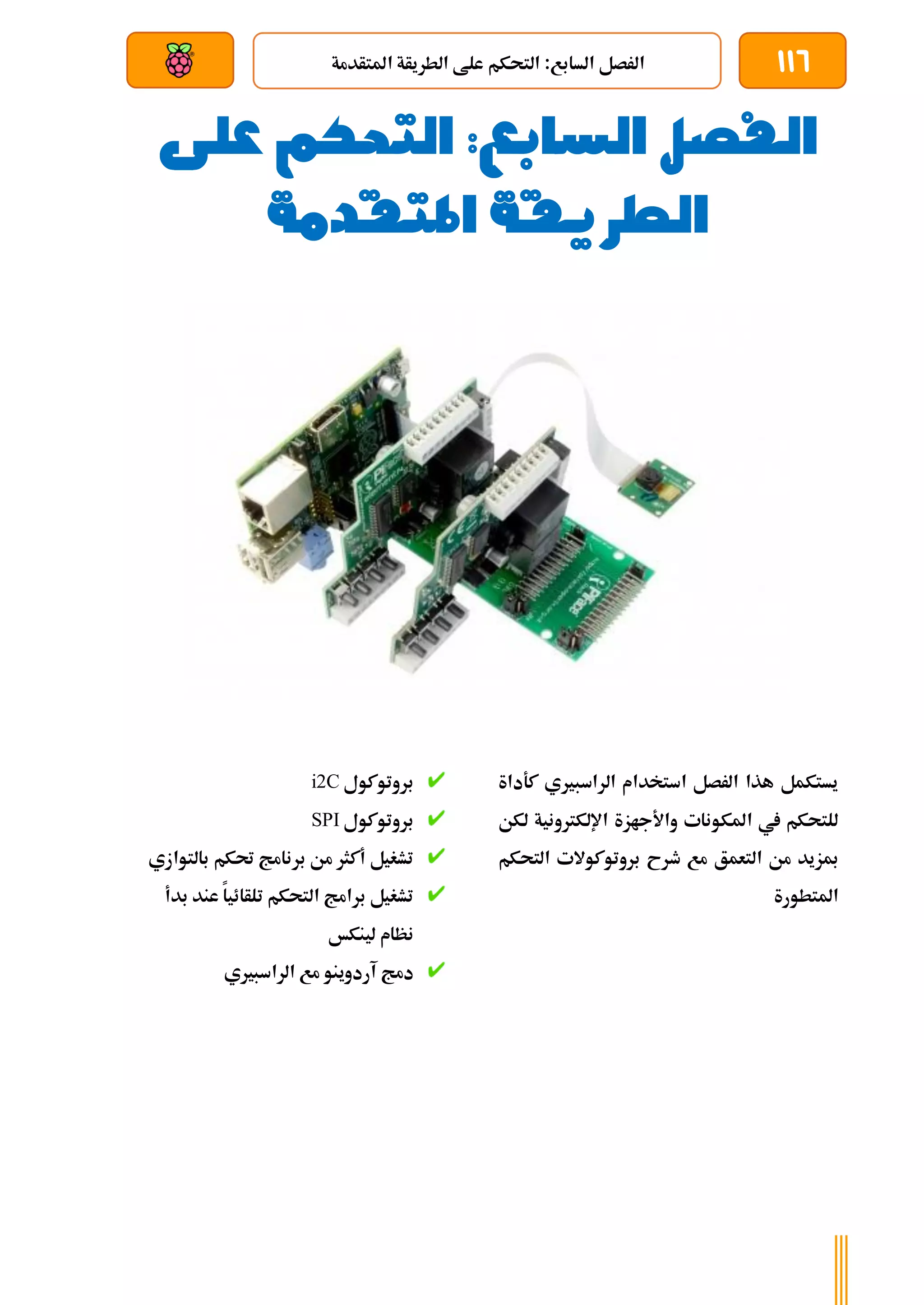 116
‫املتأدمة‬ ‫الطريأة‬ ‫علط‬ ‫التحكم‬ :‫السابع‬ ‫الرصل‬
‫بعد‬ ‫عن‬ ‫والتحكم‬ ‫سلكي‬
‫الفصل‬
‫السابع‬
‫التحك‬ :
‫م‬
‫على‬
‫املتقدمة‬ ‫الطريقة‬
‫كةداة‬ ‫الراسبريي‬ ‫استخدام‬ ‫الرصل‬ ‫هذا‬ ‫يستكمل‬
‫لكن‬ ‫اإللكرتونية‬ ‫واألجازة‬ ‫املكونات‬ ‫يف‬ ‫للتحكم‬
‫التحكم‬ ‫بروتوكوالت‬ ‫طرح‬ ‫مع‬ ‫التعمق‬ ‫من‬ ‫مبزيد‬
‫املتطورة‬
‫بروتوكول‬
i2C
‫بروتوكول‬
SPI
‫بالتواز‬ ‫حتكم‬ ‫برنامج‬ ‫من‬ ‫أكثر‬ ‫تشغيل‬
‫ي‬
‫بدأ‬ ‫عند‬ ‫تلأائيا‬ ‫التحكم‬ ‫برامج‬ ‫تشغيل‬
‫لينكخ‬ ‫نظام‬
‫الراسبريي‬ ‫مع‬ ‫آردوينو‬ ‫دمج‬
 