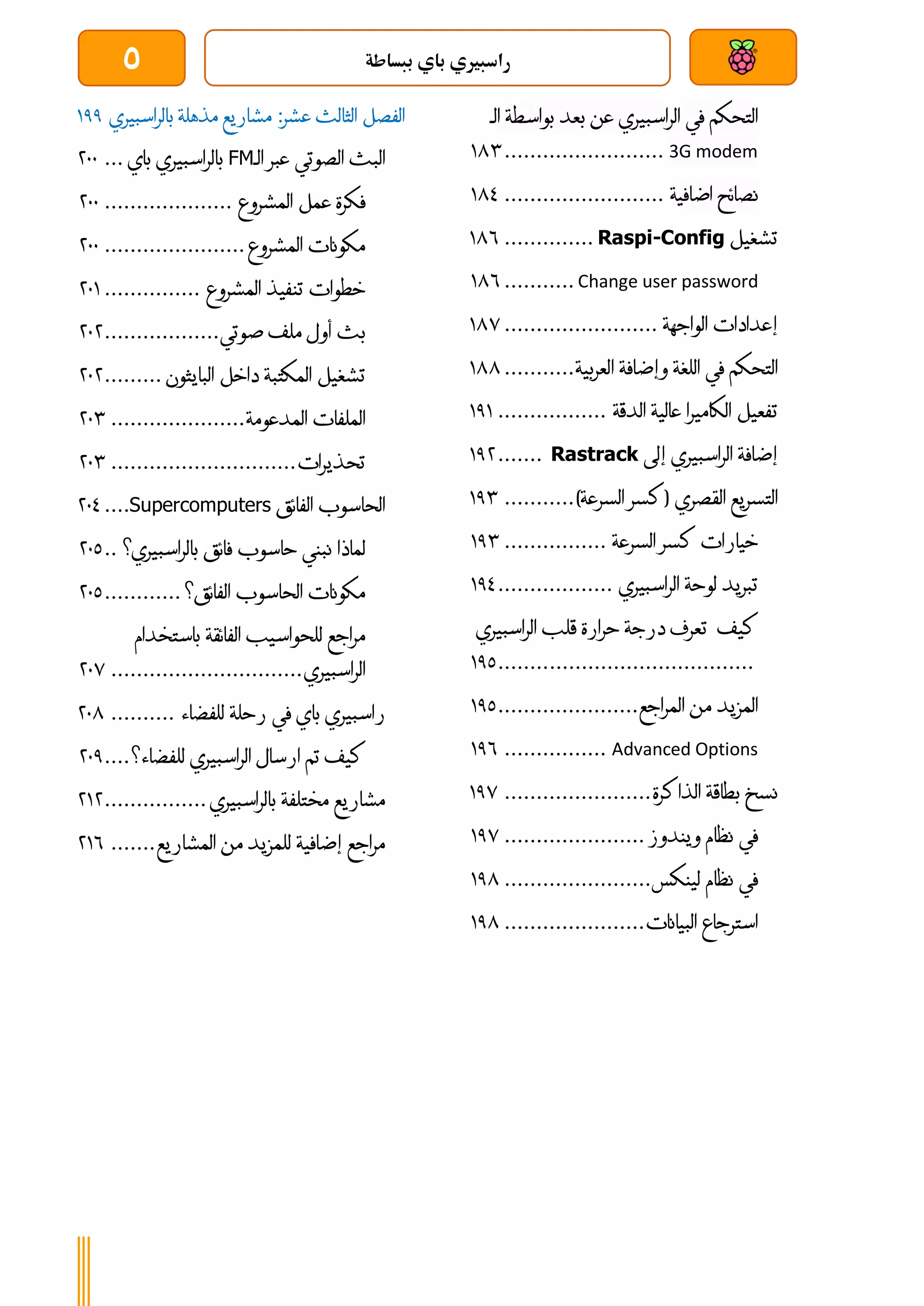 ‫ببساطة‬ ‫باي‬ ‫راسبريي‬
5
‫التحكم‬
‫في‬
‫الراسبيري‬
‫عن‬
‫بعد‬
‫بواسط‬
‫ة‬
‫الـ‬
3G modem
.........................
084
‫نصائح‬
‫اضافية‬
.........................
083
‫تشغيل‬
Raspi-Config
..............
086
Change user password
...........
086
‫إعدادات‬
‫الواجهة‬
........................
087
‫التحكم‬
‫في‬
‫اللغة‬
‫وإضافة‬
‫العربية‬
...........
088
‫تفعيل‬
‫الكاميرا‬
‫عالية‬
‫الدقة‬
.................
010
‫إضافة‬
‫الراسبيري‬
‫إلى‬
Rastrack
.......
014
‫التسريع‬
‫القصري‬
(
‫كسر‬
‫السرعة‬
)
...........
014
‫خيارات‬
‫كسر‬
‫السرعة‬
................
014
‫تبريد‬
‫لوحة‬
‫الراسبيري‬
..................
013
‫كيف‬
‫تعرف‬
‫درجة‬
‫حرارة‬
‫قل‬
‫ب‬
‫الراسبيري‬
................................
........
011
‫المزيد‬
‫من‬
‫المراجع‬
......................
011
Advanced Options
................
016
‫نسخ‬
‫بطاق‬
‫ة‬
‫الذاكرة‬
.......................
017
‫في‬
‫نظام‬
‫ويندوز‬
......................
017
‫في‬
‫نظام‬
‫لينكس‬
.......................
018
‫استرجاع‬
‫البيانات‬
......................
018
‫الفصل‬
‫الثالث‬
‫عشر‬
:
‫مشاريع‬
‫مذهلة‬
‫بالراسبيري‬
011
‫البث‬
‫الصوتي‬
‫عبر‬
‫الـ‬
FM
‫بالراسبيري‬
‫باي‬
...
411
‫فكرة‬
‫عمل‬
‫المشروع‬
....................
411
‫مكونات‬
‫المشروع‬
......................
411
‫خطوات‬
‫تنفيذ‬
‫المشروع‬
...............
410
‫بث‬
‫أول‬
‫ملف‬
‫صوتي‬
..................
414
‫تشغيل‬
‫المكتبة‬
‫داخل‬
‫البايثون‬
.........
414
‫الملفات‬
‫المدعومة‬
.....................
414
‫تحذيرات‬
.............................
414
‫الحاسوب‬
‫الفائق‬
Supercomputers
....
413
‫لماذا‬
‫نبني‬
‫حاسوب‬
‫فائق‬
‫بالراسبيري؟‬
..
411
‫مكونات‬
‫الحاسوب‬
‫الفائق؟‬
............
411
‫مراجع‬
‫للحواسيب‬
‫الفائقة‬
‫باستخدام‬
‫الراسبيري‬
..............................
417
‫راسبيري‬
‫باي‬
‫في‬
‫رحلة‬
‫للفضاء‬
..........
418
‫كيف‬
‫تم‬
‫ارسال‬
‫الراسبيري‬
‫للفضاء؟‬
....
411
‫مشاريع‬
‫مختلفة‬
‫بالراسبيري‬
................
404
‫مراجع‬
‫إضافية‬
‫للمزيد‬
‫من‬
‫المشاريع‬
.......
406
 