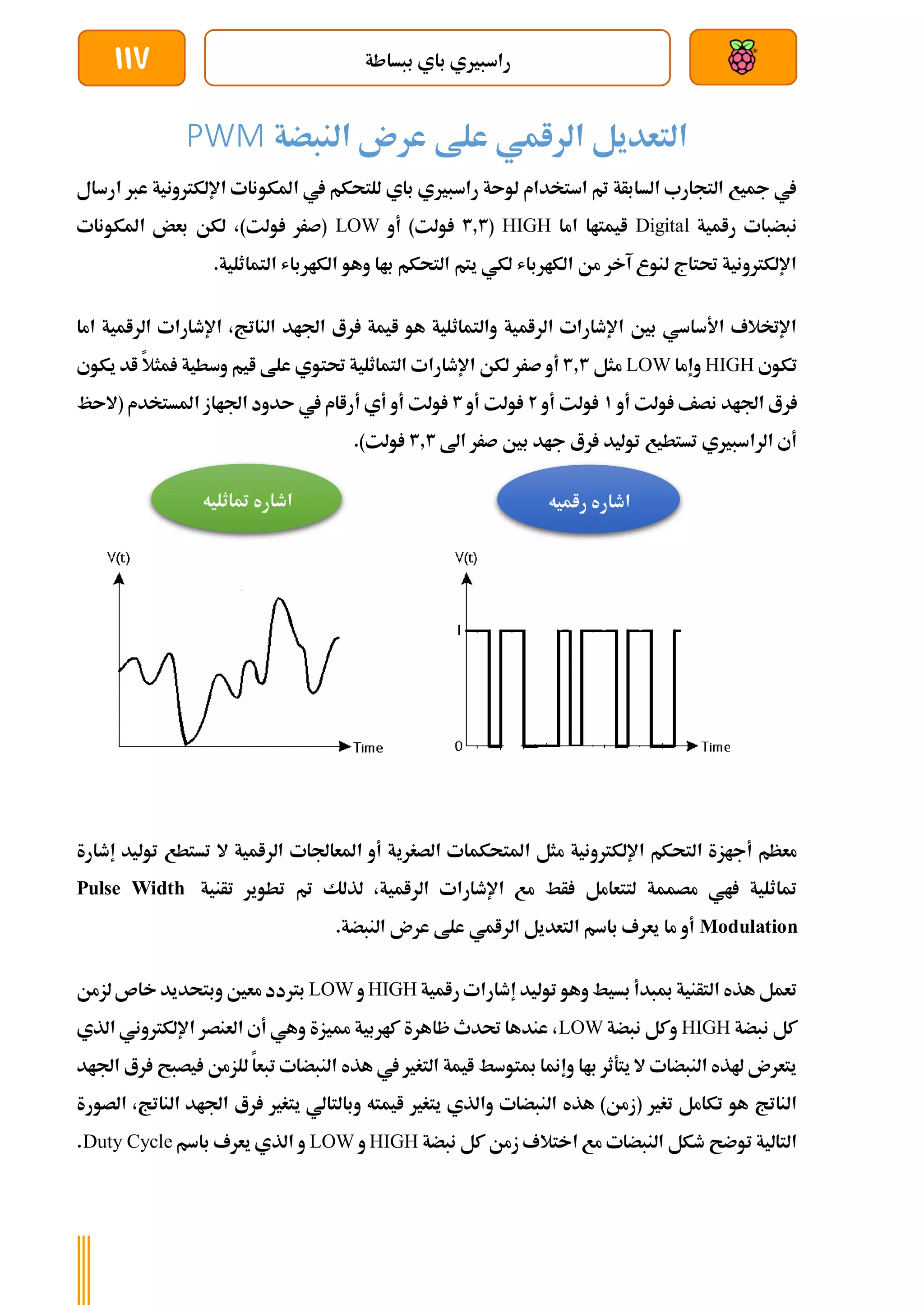 ‫ببساطة‬ ‫باي‬ ‫راسبريي‬
117
‫النبضة‬ ‫عرن‬ ‫علط‬ ‫الرامي‬ ‫التعديل‬
PWM
‫ارسال‬ ‫عرب‬ ‫اإللكرتونية‬ ‫املكونات‬ ‫يف‬ ‫للتحكم‬ ‫باي‬ ‫راسبريي‬ ‫لوىة‬ ‫استخدام‬ ‫مت‬ ‫السابأة‬ ‫التجارب‬ ‫مجيع‬ ‫يف‬
‫رامية‬ ‫نبضبات‬
Digital
‫اما‬ ‫ايمتاا‬
HIGH
(
3.3
‫أو‬ )‫ولت‬
LOW
‫املكونات‬ ‫بعض‬ ‫لكن‬ ،)‫ولت‬ ‫(صرر‬
.‫التماثلية‬ ‫الكارباش‬ ‫وهو‬ ‫باا‬ ‫التحكم‬ ‫يتم‬ ‫لكي‬ ‫الكارباش‬ ‫من‬ ‫آخر‬ ‫لنوع‬ ‫حتتاج‬ ‫اإللكرتونية‬
‫اما‬ ‫الرامية‬ ‫اإلطارات‬ ،‫الناتج‬ ‫اجلاد‬ ‫رع‬ ‫ايمة‬ ‫هو‬ ‫والتماثلية‬ ‫الرامية‬ ‫اإلطارات‬ ‫بني‬ ‫األساسي‬ ‫اإلختالف‬
‫تكوي‬
HIGH
‫وإما‬
LOW
‫مثل‬
3.3
‫اإلطار‬ ‫لكن‬ ‫صرر‬ ‫أو‬
‫يكوي‬ ‫اد‬ ‫مثال‬ ‫وسطية‬ ‫ايم‬ ‫علط‬ ‫حتتوي‬ ‫التماثلية‬ ‫ات‬
‫أو‬ ‫ولت‬ ‫نصف‬ ‫اجلاد‬ ‫رع‬
1
‫أو‬ ‫ولت‬
2
‫أو‬ ‫ولت‬
3
‫(الىظ‬ ‫املستخدم‬ ‫اجلااز‬ ‫ىدود‬ ‫يف‬ ‫أراام‬ ‫أي‬ ‫أو‬ ‫ولت‬
‫اىل‬ ‫صرر‬ ‫بني‬ ‫جاد‬ ‫رع‬ ‫توليد‬ ‫تستطيع‬ ‫الراسبريي‬ ‫أي‬
3.3
.)‫ولت‬
‫الصغري‬ ‫املتحكمات‬ ‫مثل‬ ‫اإللكرتونية‬ ‫التحكم‬ ‫أجازة‬ ‫معظم‬
‫إط‬ ‫توليد‬ ‫تستطع‬ ‫ال‬ ‫الرامية‬ ‫املعاجلات‬ ‫أو‬ ‫ة‬
‫ارة‬
‫تأنية‬ ‫تطوير‬ ‫مت‬ ‫لذلك‬ ،‫الرامية‬ ‫اإلطارات‬ ‫مع‬ ‫أط‬ ‫لتتعامل‬ ‫مصممة‬ ‫اي‬ ‫متاثلية‬
Pulse Width
Modulation
.‫النبضة‬ ‫عرن‬ ‫علط‬ ‫الرامي‬ ‫التعديل‬ ‫باسم‬ ‫يعرف‬ ‫ما‬ ‫أو‬
‫رامية‬ ‫إطارات‬ ‫توليد‬ ‫وهو‬ ‫بسيط‬ ‫مببدأ‬ ‫التأنية‬ ‫هذه‬ ‫تعمل‬
HIGH
‫و‬
LOW
‫معني‬ ‫برتدد‬
‫لزمن‬‫خاص‬ ‫وبتحديد‬
‫نبضة‬ ‫كل‬
HIGH
‫نبضة‬ ‫وكل‬
LOW
‫الذي‬ ‫اإللكرتوني‬ ‫العنصر‬ ‫أي‬ ‫وهي‬ ‫مميزة‬ ‫كاربية‬ ‫ظاهرة‬ ‫حتدث‬ ‫عندها‬ ،
‫اجلاد‬ ‫رع‬ ‫يصبح‬ ‫للزمن‬ ‫تبعا‬ ‫النبضات‬ ‫هذه‬ ‫يف‬ ‫التغري‬ ‫ايمة‬ ‫مبتوسط‬ ‫وإمنا‬ ‫باا‬ ‫يتةثر‬ ‫ال‬ ‫النبضات‬ ‫هلذه‬ ‫يتعرن‬
‫يتغري‬ ‫والذي‬ ‫النبضات‬ ‫هذه‬ )‫(زمن‬ ‫تغري‬ ‫تكامل‬ ‫هو‬ ‫الناتج‬
‫الناتج‬ ‫اجلاد‬ ‫رع‬ ‫يتغري‬ ‫وبالتالي‬ ‫ايمته‬
‫الصورة‬ ،
‫نبضة‬ ‫كل‬ ‫زمن‬ ‫اختالف‬ ‫مع‬ ‫النبضات‬ ‫طكل‬ ‫توضح‬ ‫التالية‬
HIGH
‫و‬
LOW
‫باسم‬ ‫يعرف‬ ‫الذي‬ ‫و‬
Duty Cycle
.
‫راميه‬ ‫اطاره‬
‫اطاره‬
‫متاثليه‬
 