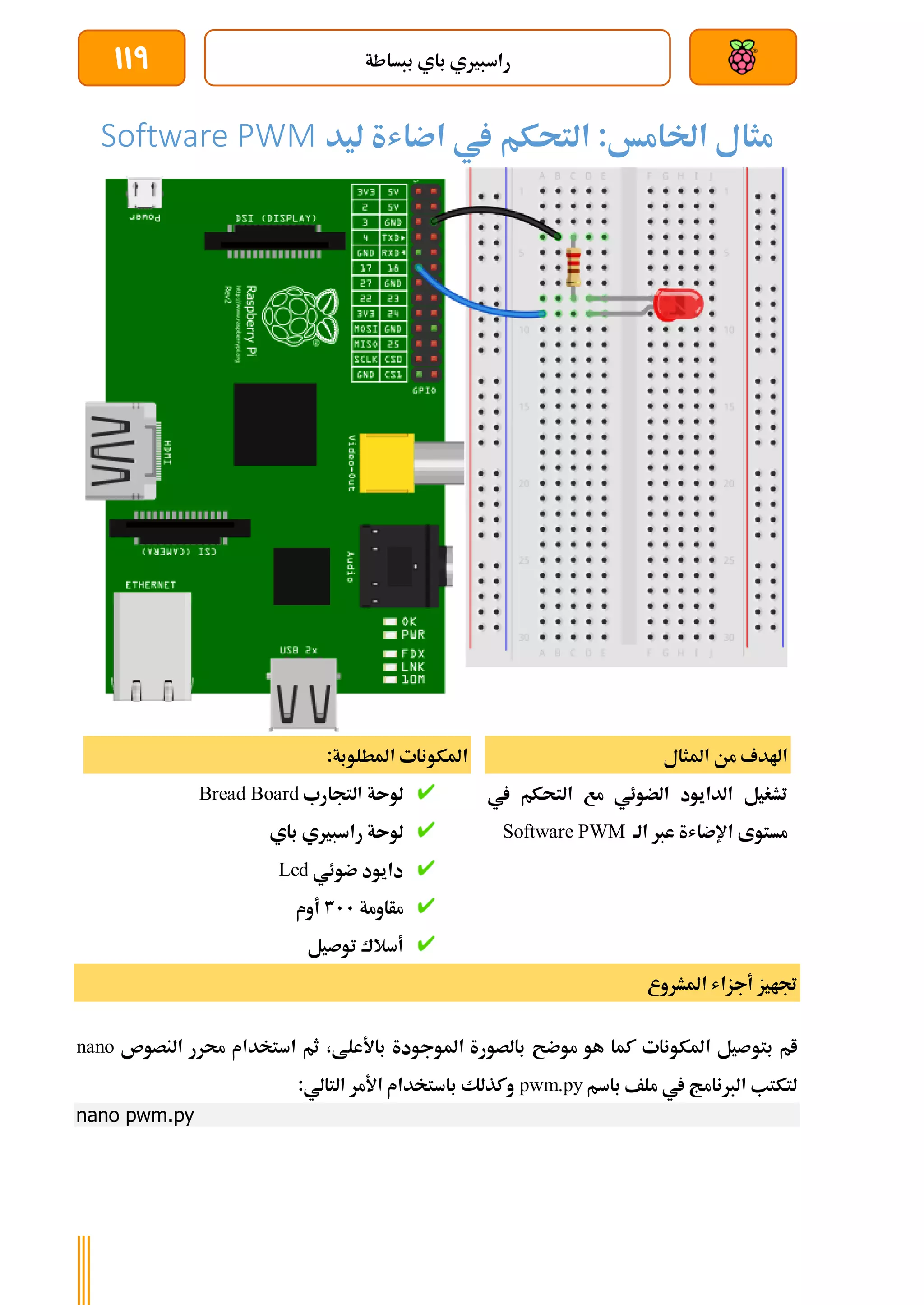 ‫ببساطة‬ ‫باي‬ ‫راسبريي‬
119
‫مثال‬
‫اخلام‬
‫خ‬
‫التحك‬ :
‫م‬
‫اضاشة‬ ‫يف‬
‫ليد‬
Software PWM
‫املثال‬ ‫من‬ ‫اهلدف‬
‫يف‬ ‫التحكم‬ ‫مع‬ ‫الضوئي‬ ‫الدايود‬ ‫تشغيل‬
‫الة‬ ‫عرب‬ ‫اإلضاشة‬ ‫مستوى‬
Software PWM
:‫املطلوبة‬ ‫املكونات‬
‫التجارب‬ ‫لوىة‬
Bread Board
‫باي‬ ‫راسبريي‬ ‫لوىة‬
‫ضوئي‬ ‫دايود‬
Led
‫مأاومة‬
311
‫أوم‬
‫توصيل‬ ‫أسالك‬
‫املشروع‬ ‫أجزاش‬ ‫جتايز‬
‫بتو‬ ‫ام‬
‫النصوص‬ ‫حمرر‬ ‫استخدام‬ ‫ثم‬ ،‫باألعلط‬ ‫املوجودة‬ ‫بالصورة‬ ‫موضح‬ ‫هو‬ ‫كما‬ ‫املكونات‬ ‫صيل‬
nano
‫باسم‬ ‫ملف‬ ‫يف‬ ‫الربنامج‬ ‫لتكتب‬
pwm.py
:‫التالي‬ ‫األمر‬ ‫باستخدام‬ ‫وكذلك‬
nano pwm.py
 