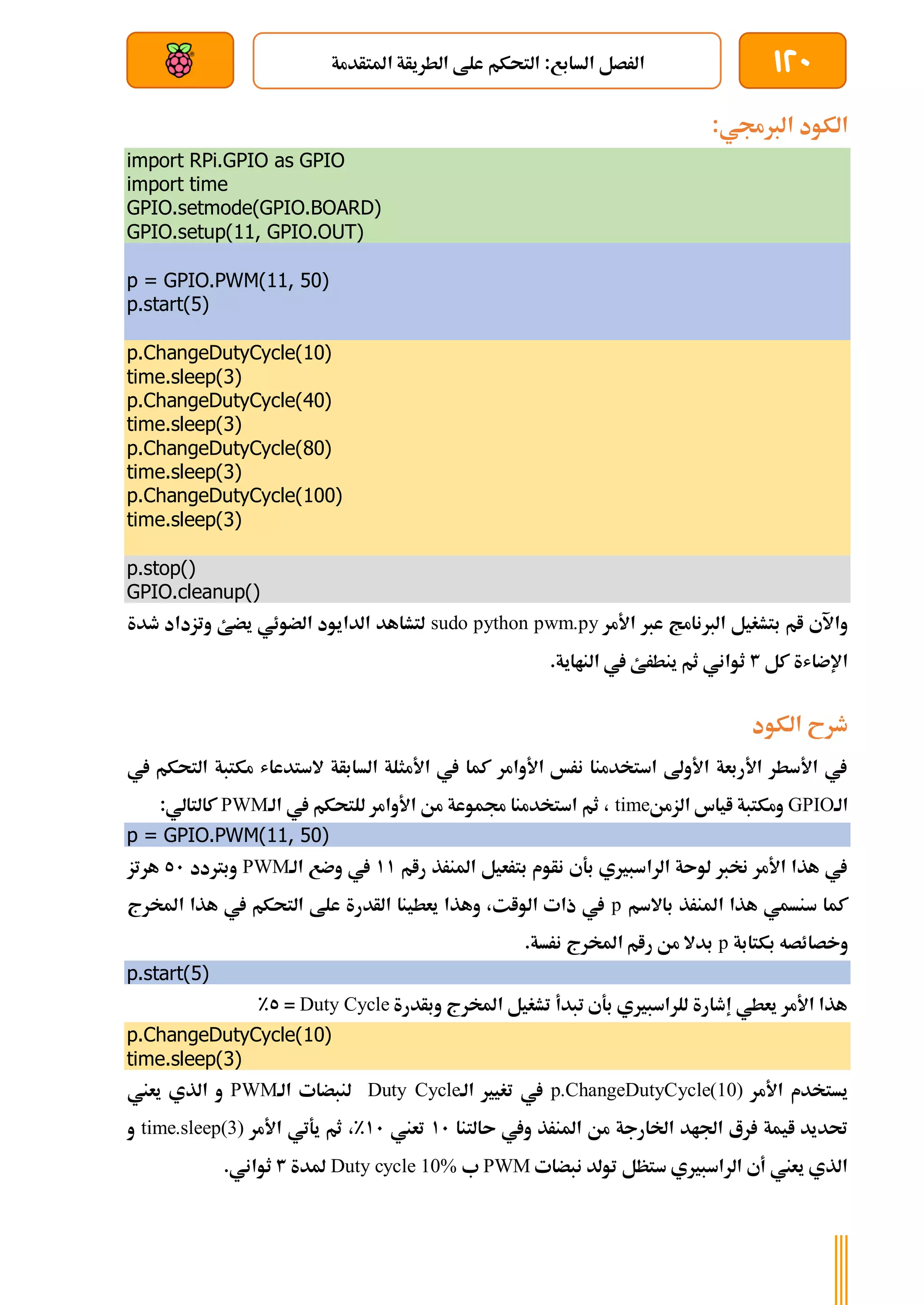 120
‫املتأدمة‬ ‫الطريأة‬ ‫علط‬ ‫التحكم‬ :‫السابع‬ ‫الرصل‬
‫بعد‬ ‫عن‬ ‫والتحكم‬ ‫سلكي‬
:‫الربجمي‬ ‫الكود‬
import RPi.GPIO as GPIO
import time
GPIO.setmode(GPIO.BOARD)
GPIO.setup(11, GPIO.OUT)
p = GPIO.PWM(11, 50)
p.start(5)
p.ChangeDutyCycle(10)
time.sleep(3)
p.ChangeDutyCycle(40)
time.sleep(3)
p.ChangeDutyCycle(80)
time.sleep(3)
p.ChangeDutyCycle(100)
time.sleep(3)
p.stop()
GPIO.cleanup()
‫األمر‬ ‫عرب‬ ‫الربنامج‬ ‫بتشغيل‬ ‫ام‬ ‫واآلي‬
sudo python pwm.py
‫طدة‬ ‫وتزداد‬ ‫يضئ‬ ‫الضوئي‬ ‫الدايود‬ ‫لتشاهد‬
‫كل‬ ‫اإلضاشة‬
3
.‫النااية‬ ‫يف‬ ‫ينطرئ‬ ‫ثم‬ ‫ثواني‬
‫الكود‬ ‫طرح‬
‫يف‬ ‫التحكم‬ ‫مكتبة‬ ‫الستدعاش‬ ‫السابأة‬ ‫األمثلة‬ ‫يف‬ ‫كما‬ ‫األوامر‬ ‫نرخ‬ ‫استخدمنا‬ ‫األوىل‬ ‫األربعة‬ ‫األسطر‬ ‫يف‬
‫الة‬
GPIO
‫الزمن‬ ‫اياس‬ ‫ومكتبة‬
time
‫يف‬ ‫للتحكم‬ ‫األوامر‬ ‫من‬ ‫جمموعة‬ ‫استخدمنا‬ ‫ثم‬ ،
‫الة‬
PWM
:‫كالتالي‬
p = GPIO.PWM(11, 50)
‫رام‬ ‫املنرذ‬ ‫بترعيل‬ ‫نأوم‬ ‫بةي‬ ‫الراسبريي‬ ‫لوىة‬ ‫خنرب‬ ‫األمر‬ ‫هذا‬ ‫يف‬
11
‫الة‬ ‫وضع‬ ‫يف‬
PWM
‫وبرتدد‬
51
‫هرتز‬
‫باالسم‬ ‫املنرذ‬ ‫هذا‬ ‫سنسمي‬ ‫كما‬
p
‫املخرج‬ ‫هذا‬ ‫يف‬ ‫التحكم‬ ‫علط‬ ‫الأدرة‬ ‫يعطينا‬ ‫وهذا‬ ،‫الوات‬ ‫ذات‬ ‫يف‬
‫بكتابة‬ ‫وخصائصه‬
p
‫نرس‬ ‫املخرج‬ ‫رام‬ ‫من‬ ‫بدال‬
.‫ة‬
p.start(5)
‫وبأدرة‬ ‫املخرج‬ ‫تشغيل‬ ‫تبدأ‬ ‫بةي‬ ‫للراسبريي‬ ‫إطارة‬ ‫يعطي‬ ‫األمر‬ ‫هذا‬
Duty Cycle
=
5
%
p.ChangeDutyCycle(10)
time.sleep(3)
‫األمر‬ ‫يستخدم‬
p.ChangeDutyCycle(10)
‫الة‬ ‫تغيري‬ ‫يف‬
Duty Cycle
‫الة‬ ‫لنبضات‬
PWM
‫يعين‬ ‫الذي‬ ‫و‬
‫ىا‬ ‫ويف‬ ‫املنرذ‬ ‫من‬ ‫اخلارجة‬ ‫اجلاد‬ ‫رع‬ ‫ايمة‬ ‫حتديد‬
‫لتنا‬
11
‫تعين‬
11
%
‫األمر‬ ‫يةتي‬ ‫ثم‬ ،
time.sleep(3)
‫و‬
‫نبضات‬ ‫تولد‬ ‫ستظل‬ ‫الراسبريي‬ ‫أي‬ ‫يعين‬ ‫الذي‬
PWM
‫ب‬
Duty cycle 10%
‫ملدة‬
3
.‫ثواني‬
 