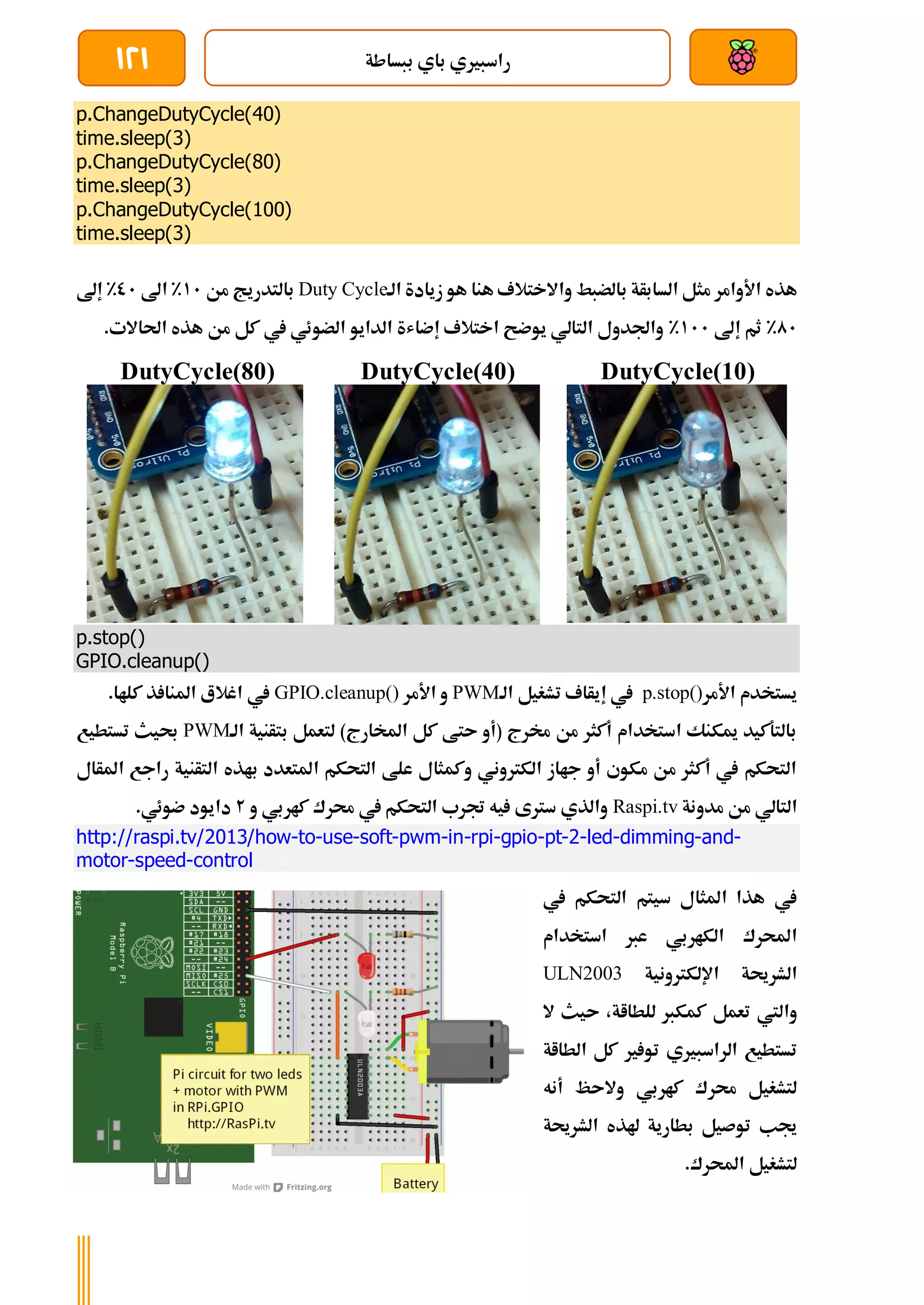 ‫ببساطة‬ ‫باي‬ ‫راسبريي‬
121
p.ChangeDutyCycle(40)
time.sleep(3)
p.ChangeDutyCycle(80)
time.sleep(3)
p.ChangeDutyCycle(100)
time.sleep(3)
‫ب‬ ‫السابأة‬ ‫مثل‬ ‫األوامر‬ ‫هذه‬
‫الة‬ ‫زيادة‬ ‫هو‬ ‫هنا‬ ‫واالختالف‬ ‫الضبط‬
Duty Cycle
‫من‬ ‫بالتدريج‬
11
%
‫اىل‬
01
%
‫إىل‬
01
%
‫إىل‬ ‫ثم‬
111
%
.‫احلاالت‬ ‫هذه‬ ‫من‬ ‫كل‬ ‫يف‬ ‫الضوئي‬ ‫الدايو‬ ‫إضاشة‬ ‫اختالف‬ ‫يوضح‬ ‫التالي‬ ‫واجلدول‬
DutyCycle(10)
DutyCycle(40)
DutyCycle(80)
p.stop()
GPIO.cleanup()
‫األمر‬ ‫يستخدم‬
p.stop()
‫إ‬ ‫يف‬
‫الة‬ ‫تشغيل‬ ‫يأاف‬
PWM
‫األمر‬ ‫و‬
GPIO.cleanup()
‫يف‬
.‫كلاا‬ ‫ذ‬ ‫املنا‬ ‫اغالع‬
‫الة‬ ‫بتأنية‬ ‫لتعمل‬ )‫املخارج‬ ‫كل‬ ‫ىتط‬ ‫(أو‬ ‫خمرج‬ ‫من‬ ‫أكثر‬ ‫استخدام‬ ‫ميكنك‬ ‫بالتةكيد‬
PWM
‫تستطيع‬ ‫حبيث‬
‫املأال‬ ‫راجع‬ ‫التأنية‬ ‫باذه‬ ‫املتعدد‬ ‫التحكم‬ ‫علط‬ ‫وكمثال‬ ‫الكرتوني‬ ‫جااز‬ ‫أو‬ ‫مكوي‬ ‫من‬ ‫أكثر‬ ‫يف‬ ‫التحكم‬
‫مدو‬ ‫من‬ ‫التالي‬
‫نة‬
Raspi.tv
‫و‬ ‫كاربي‬ ‫حمرك‬ ‫يف‬ ‫التحكم‬ ‫جترب‬ ‫يه‬ ‫سرتى‬ ‫والذي‬
2
.‫ضوئي‬ ‫دايود‬
http://raspi.tv/2013/how-to-use-soft-pwm-in-rpi-gpio-pt-2-led-dimming-and-
motor-speed-control
‫يف‬ ‫التحكم‬ ‫سيتم‬ ‫املثال‬ ‫هذا‬ ‫يف‬
‫استخدام‬ ‫عرب‬ ‫الكاربي‬ ‫احملرك‬
‫اإللكرتونية‬ ‫الشرحية‬
ULN2003
‫ال‬ ‫ىيث‬ ،‫للطااة‬ ‫كمكرب‬ ‫تعمل‬ ‫واليت‬
‫الطااة‬ ‫كل‬ ‫ري‬ ‫تو‬ ‫الراسبريي‬ ‫تستطيع‬
‫أنه‬ ‫والىظ‬ ‫كاربي‬ ‫حمرك‬ ‫لتشغيل‬
‫الشرحية‬ ‫هلذه‬ ‫بطارية‬ ‫توصيل‬ ‫جيب‬
.‫احملرك‬ ‫لتشغيل‬
 