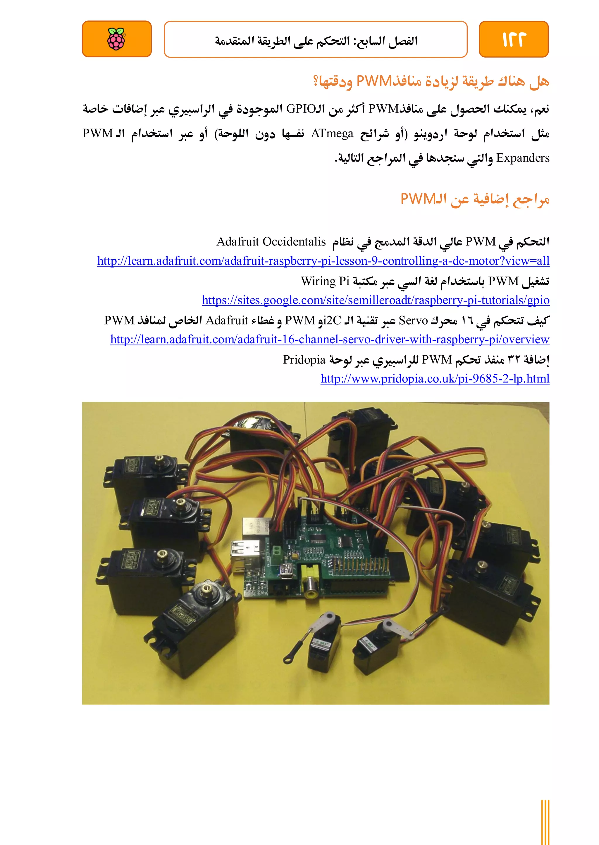 122
‫املتأدمة‬ ‫الطريأة‬ ‫علط‬ ‫التحكم‬ :‫السابع‬ ‫الرصل‬
‫بعد‬ ‫عن‬ ‫والتحكم‬ ‫سلكي‬
‫لز‬ ‫طريأة‬ ‫هناك‬ ‫هل‬
‫ذ‬ ‫منا‬ ‫يادة‬
PWM
‫وداتاا؟‬
‫ذ‬ ‫منا‬ ‫علط‬ ‫احلصول‬ ‫ميكنك‬ ،‫نعم‬
PWM
‫الة‬ ‫من‬ ‫أكثر‬
GPIO
‫خاصة‬ ‫ات‬ ‫إضا‬ ‫عرب‬ ‫الراسبريي‬ ‫يف‬ ‫املوجودة‬
‫طرائح‬ ‫(أو‬ ‫اردوينو‬ ‫لوىة‬ ‫استخدام‬ ‫مثل‬
ATmega
‫الة‬ ‫استخدام‬ ‫عرب‬ ‫أو‬ )‫اللوىة‬ ‫دوي‬ ‫نرساا‬
PWM
Expanders
.‫التالية‬ ‫املراجع‬ ‫يف‬ ‫ستجدها‬ ‫واليت‬
‫الة‬ ‫عن‬ ‫ية‬ ‫إضا‬ ‫مراجع‬
PWM
‫يف‬ ‫التحكم‬
PWM
‫نظام‬ ‫يف‬ ‫املدمج‬ ‫الداة‬ ‫عالي‬
Adafruit Occidentalis
motor?view=all
-
dc
-
a
-
controlling
-
9
-
lesson
-
pi
-
raspberry
-
http://learn.adafruit.com/adafruit
‫تشغيل‬
PWM
‫مكتبة‬ ‫عرب‬ ‫السي‬ ‫لغة‬ ‫باستخدام‬
Wiring Pi
tutorials/gpio
-
pi
-
https://sites.google.com/site/semilleroadt/raspberry
‫يف‬ ‫تتحكم‬ ‫كيف‬
12
‫حمرك‬
Servo
‫الة‬ ‫تأنية‬ ‫عرب‬
i2C
‫و‬
PWM
‫غطاش‬ ‫و‬
Adafruit
‫ذ‬ ‫ملنا‬ ‫اخلاص‬
PWM
pi/overview
-
raspberry
-
with
-
driver
-
servo
-
channel
-
16
-
http://learn.adafruit.com/adafruit
‫ة‬ ‫إضا‬
32
‫حتكم‬ ‫منرذ‬
PWM
‫ع‬ ‫للراسبريي‬
‫لوىة‬ ‫رب‬
Pridopia
lp.html
-
2
-
9685
-
http://www.pridopia.co.uk/pi
 
