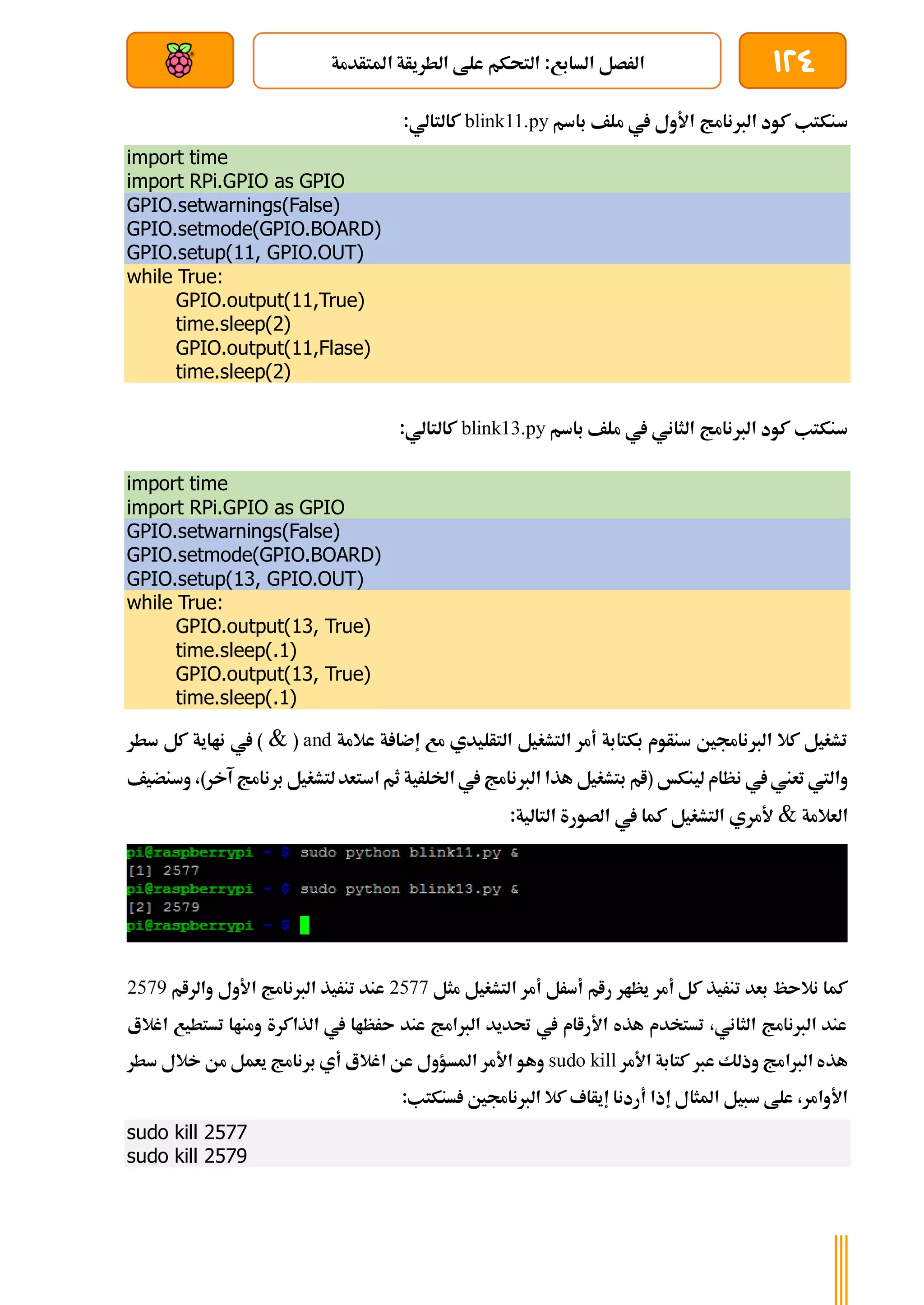 124
‫املتأدمة‬ ‫الطريأة‬ ‫علط‬ ‫التحكم‬ :‫السابع‬ ‫الرصل‬
‫بعد‬ ‫عن‬ ‫والتحكم‬ ‫سلكي‬
‫الربنام‬ ‫كود‬ ‫سنكتب‬
‫باسم‬ ‫ملف‬ ‫يف‬ ‫األول‬ ‫ج‬
blink11.py
:‫كالتالي‬
import time
import RPi.GPIO as GPIO
GPIO.setwarnings(False)
GPIO.setmode(GPIO.BOARD)
GPIO.setup(11, GPIO.OUT)
while True:
GPIO.output(11,True)
time.sleep(2)
GPIO.output(11,Flase)
time.sleep(2)
‫باسم‬ ‫ملف‬ ‫يف‬ ‫الثاني‬ ‫الربنامج‬ ‫كود‬ ‫سنكتب‬
blink13.py
:‫كالتالي‬
import time
import RPi.GPIO as GPIO
GPIO.setwarnings(False)
GPIO.setmode(GPIO.BOARD)
GPIO.setup(13, GPIO.OUT)
while True:
GPIO.output(13, True)
time.sleep(.1)
GPIO.output(13, True)
time.sleep(.1)
‫عالمة‬ ‫ة‬ ‫إضا‬ ‫مع‬ ‫التأليدي‬ ‫التشغيل‬ ‫أمر‬ ‫بكتابة‬ ‫سنأوم‬ ‫الربناجمني‬ ‫كال‬ ‫تشغيل‬
and
(
&
‫سطر‬ ‫كل‬ ‫نااية‬ ‫يف‬ )
‫لينكخ‬ ‫نظام‬ ‫يف‬‫تعين‬ ‫واليت‬
)‫آخر‬ ‫برنامج‬ ‫لتشغيل‬‫استعد‬ ‫ثم‬ ‫اخللرية‬ ‫يف‬ ‫الربنامج‬ ‫هذا‬ ‫بتشغيل‬ ‫(ام‬
،
‫وسنضيف‬
‫العالمة‬
&
‫ك‬ ‫التشغيل‬ ‫ألمري‬
:‫التالية‬ ‫الصورة‬ ‫يف‬ ‫ما‬
‫مثل‬ ‫التشغيل‬ ‫أمر‬ ‫أسرل‬ ‫رام‬ ‫يظار‬ ‫أمر‬ ‫كل‬ ‫تنريذ‬ ‫بعد‬ ‫نالىظ‬ ‫كما‬
2577
‫والرام‬ ‫األول‬ ‫الربنامج‬ ‫تنريذ‬ ‫عند‬
2579
‫اغالع‬ ‫تستطيع‬ ‫ومناا‬ ‫الذاكرة‬ ‫يف‬ ‫ىرظاا‬ ‫عند‬ ‫الربامج‬ ‫حتديد‬ ‫يف‬ ‫األراام‬ ‫هذه‬ ‫تستخدم‬ ،‫الثاني‬ ‫الربنامج‬ ‫عند‬
‫األمر‬ ‫كتابة‬ ‫عرب‬ ‫وذلك‬ ‫الربامج‬ ‫هذه‬
sudo kill
‫املسؤو‬ ‫األمر‬ ‫وهو‬
‫ل‬
‫سطر‬ ‫خالل‬ ‫من‬ ‫يعمل‬ ‫برنامج‬ ‫أي‬ ‫اغالع‬ ‫عن‬
:‫سنكتب‬ ‫الربناجمني‬ ‫كال‬ ‫إيأاف‬ ‫أردنا‬ ‫إذا‬ ‫املثال‬ ‫سبيل‬ ‫علط‬ ،‫األوامر‬
sudo kill 2577
sudo kill 2579
 
