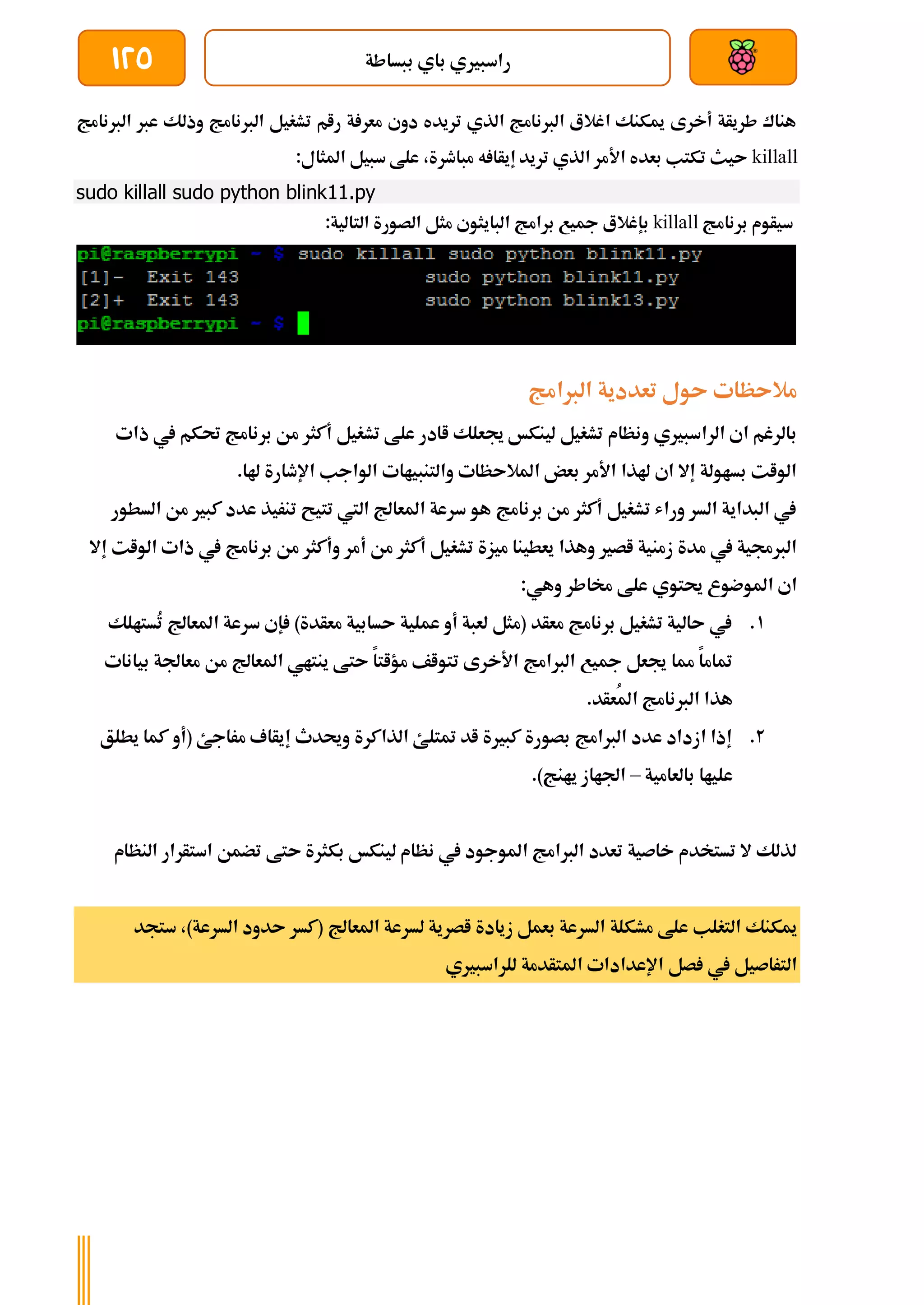 ‫ببساطة‬ ‫باي‬ ‫راسبريي‬
125
‫الربنامج‬ ‫عرب‬ ‫وذلك‬ ‫الربنامج‬ ‫تشغيل‬ ‫رام‬ ‫ة‬ ‫معر‬ ‫دوي‬ ‫تريده‬ ‫الذي‬ ‫الربنامج‬ ‫اغالع‬ ‫ميكنك‬ ‫أخرى‬ ‫طريأة‬ ‫هناك‬
killall
:‫املثال‬ ‫سبيل‬ ‫علط‬ ،‫مباطرة‬ ‫ه‬ ‫إيأا‬ ‫تريد‬ ‫الذي‬ ‫األمر‬ ‫بعده‬ ‫تكتب‬ ‫ىيث‬
sudo killall sudo python blink11.py
‫برنامج‬ ‫سيأوم‬
killall
:‫التالية‬ ‫الصورة‬ ‫مثل‬ ‫البايثوي‬ ‫برامج‬ ‫مجيع‬ ‫بإغالع‬
‫الربامج‬ ‫تعددية‬ ‫ىول‬ ‫مالىظات‬
‫تشغيل‬ ‫علط‬ ‫اادر‬ ‫جيعلك‬ ‫لينكخ‬ ‫تشغيل‬ ‫ونظام‬ ‫الراسبريي‬ ‫اي‬ ‫بالرغم‬
‫يف‬ ‫حتكم‬ ‫برنامج‬ ‫من‬ ‫أكثر‬
‫ذات‬
.‫هلا‬ ‫اإلطارة‬ ‫الواجب‬ ‫والتنبياات‬ ‫املالىظات‬ ‫بعض‬ ‫األمر‬ ‫هلذا‬ ‫اي‬ ‫إال‬ ‫بساولة‬ ‫الوات‬
‫السطور‬ ‫من‬ ‫كبري‬ ‫عدد‬ ‫تنريذ‬ ‫تتيح‬ ‫اليت‬ ‫املعاجل‬ ‫سرعة‬ ‫هو‬ ‫برنامج‬ ‫من‬ ‫أكثر‬ ‫تشغيل‬ ‫وراش‬ ‫السر‬ ‫البداية‬ ‫يف‬
‫أ‬ ‫من‬ ‫أكثر‬ ‫تشغيل‬ ‫ميزة‬ ‫يعطينا‬ ‫وهذا‬ ‫اصري‬ ‫زمنية‬ ‫مدة‬ ‫يف‬ ‫الربجمية‬
‫إ‬ ‫الوات‬ ‫ذات‬ ‫يف‬ ‫برنامج‬ ‫من‬ ‫وأكثر‬ ‫مر‬
‫ال‬
:‫وهي‬ ‫خماطر‬ ‫علط‬ ‫حيتوي‬ ‫املوضوع‬ ‫اي‬
1
.
‫ُستالك‬
‫ت‬ ‫املعاجل‬ ‫سرعة‬ ‫إي‬ )‫معأدة‬ ‫ىسابية‬ ‫عملية‬ ‫أو‬ ‫لعبة‬ ‫(مثل‬ ‫معأد‬ ‫برنامج‬ ‫تشغيل‬ ‫ىالية‬ ‫يف‬
‫بيانات‬ ‫معاجلة‬ ‫من‬ ‫املعاجل‬ ‫ينتاي‬ ‫ىتط‬ ‫مؤاتا‬ ‫تتواف‬ ‫األخرى‬ ‫الربامج‬ ‫مجيع‬ ‫جيعل‬ ‫مما‬ ‫متاما‬
‫ُعأ‬‫مل‬‫ا‬ ‫الربنامج‬ ‫هذا‬
.‫د‬
2
.
‫يطلق‬ ‫كما‬ ‫(أو‬ ‫مراجئ‬ ‫إيأاف‬ ‫وحيدث‬ ‫الذاكرة‬ ‫متتلئ‬ ‫اد‬ ‫كبرية‬ ‫بصورة‬ ‫الربامج‬ ‫عدد‬ ‫ازداد‬ ‫إذا‬
‫بالعامية‬ ‫علياا‬
–
.)‫يانج‬ ‫اجلااز‬
‫النظام‬ ‫استأرار‬ ‫تضمن‬ ‫ىتط‬ ‫بكثرة‬ ‫لينكخ‬ ‫نظام‬ ‫يف‬ ‫املوجود‬ ‫الربامج‬ ‫تعدد‬ ‫خاصية‬ ‫تستخدم‬ ‫ال‬ ‫لذلك‬
‫لسرعة‬ ‫اصرية‬ ‫زيادة‬ ‫بعمل‬ ‫السرعة‬ ‫مشكلة‬ ‫علط‬ ‫التغلب‬ ‫ميكنك‬
‫ستجد‬ ،)‫السرعة‬ ‫ىدود‬ ‫(كسر‬ ‫املعاجل‬
‫اإلعدادا‬ ‫صل‬ ‫يف‬ ‫التراصيل‬
‫ت‬
‫للراسبريي‬ ‫املتأدمة‬
 