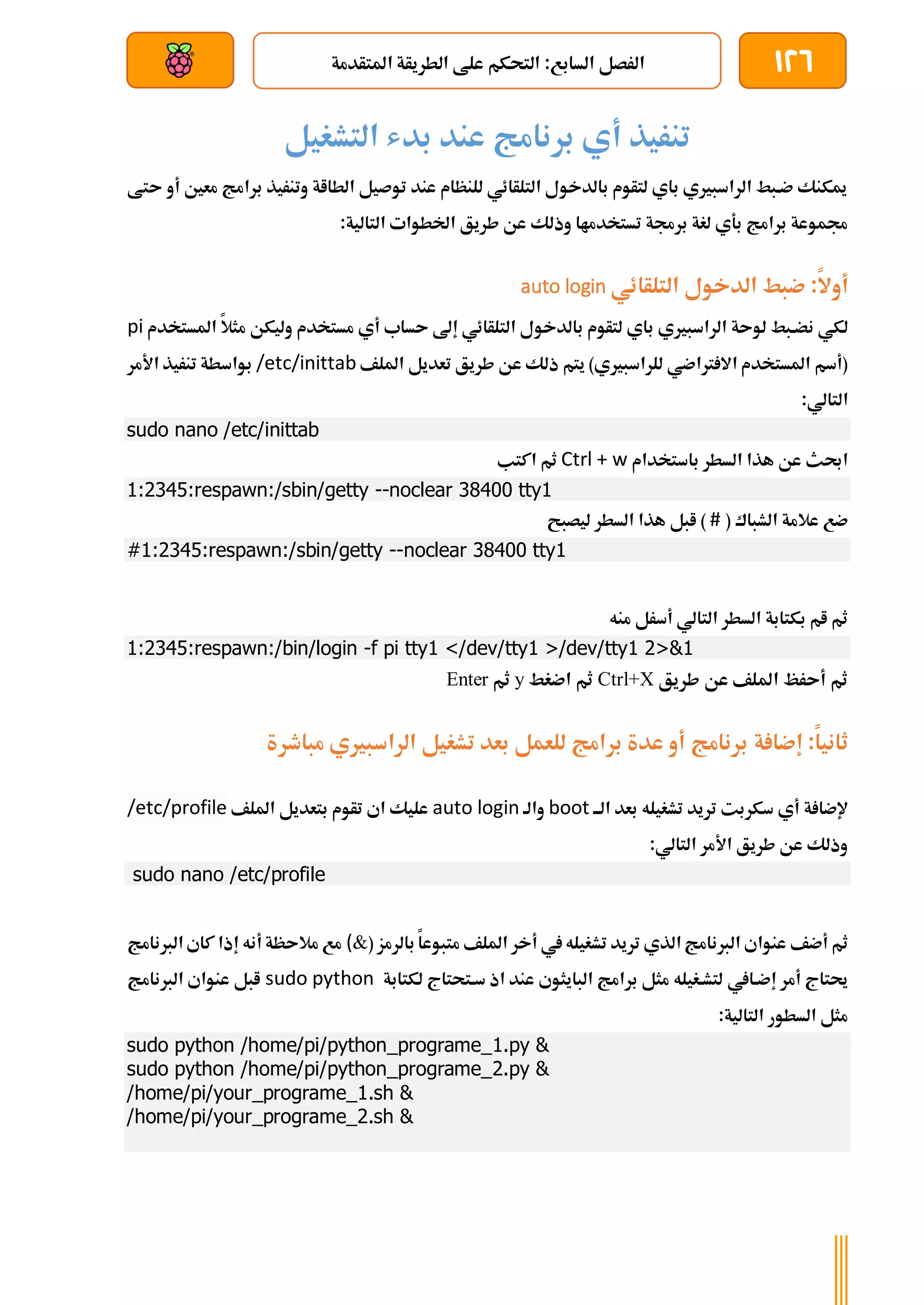 126
‫املتأدمة‬ ‫الطريأة‬ ‫علط‬ ‫التحكم‬ :‫السابع‬ ‫الرصل‬
‫بعد‬ ‫عن‬ ‫والتحكم‬ ‫سلكي‬
‫التشغيل‬ ‫بدش‬ ‫عند‬ ‫برنامج‬ ‫أي‬ ‫تنريذ‬
‫ىتط‬ ‫أو‬ ‫معني‬ ‫برامج‬ ‫وتنريذ‬ ‫الطااة‬ ‫توصيل‬ ‫عند‬ ‫للنظام‬ ‫التلأائي‬ ‫بالدخول‬ ‫لتأوم‬ ‫باي‬ ‫الراسبريي‬ ‫ضةبط‬ ‫ميكنك‬
‫طريق‬ ‫عن‬ ‫وذلك‬ ‫تستخدماا‬ ‫برجمة‬ ‫لغة‬ ‫بةي‬ ‫برامج‬ ‫جمموعة‬
:‫التالية‬ ‫اخلطوات‬
‫أوال‬
‫التلأائي‬ ‫الدخول‬ ‫ضبط‬ :
auto login
‫ن‬ ‫لكي‬
‫لوىة‬ ‫ضةبط‬
‫الراسبريي‬
‫إىل‬ ‫التلأائي‬ ‫بالدخول‬ ‫لتأوم‬ ‫باي‬
‫ىساب‬
‫مثال‬ ‫وليكن‬ ‫مستخدم‬ ‫أي‬
‫ا‬
‫ملستخدم‬
pi
‫طريق‬ ‫عن‬ ‫ذلك‬ ‫يتم‬ )‫للراسبريي‬ ‫رتاضي‬ ‫اال‬ ‫املستخدم‬ ‫(أسم‬
‫امللف‬ ‫تعديل‬
/etc/inittab
‫األمر‬ ‫تنريذ‬ ‫بواسطة‬
‫التال‬
‫ي‬
:
sudo nano /etc/inittab
‫باستخدام‬ ‫السطر‬ ‫هذا‬ ‫عن‬ ‫احبث‬
Ctrl + w
‫اكتب‬ ‫ثم‬
1:2345:respawn:/sbin/getty --noclear 38400 tty1
‫الشباك‬ ‫عالمة‬ ‫ضع‬
(
#
)
‫ليصبح‬ ‫السطر‬ ‫هذا‬ ‫ابل‬
#1:2345:respawn:/sbin/getty --noclear 38400 tty1
‫منه‬ ‫أسرل‬ ‫التالي‬ ‫السطر‬ ‫بكتابة‬ ‫ام‬ ‫ثم‬
1:2345:respawn:/bin/login -f pi tty1 </dev/tty1 >/dev/tty1 2>&1
‫طريق‬ ‫عن‬ ‫امللف‬ ‫أىرظ‬ ‫ثم‬
Ctrl+X
‫اضغط‬ ‫ثم‬
y
‫ثم‬
Enter
:‫ثانيا‬
‫ة‬ ‫إضا‬
‫مباطرة‬ ‫الراسبريي‬ ‫تشغيل‬ ‫بعد‬ ‫للعمل‬ ‫برامج‬ ‫عدة‬ ‫أو‬ ‫برنامج‬
‫ة‬ ‫إلضا‬
‫تريد‬ ‫سكربت‬ ‫أي‬
‫تشغيله‬
‫الةة‬ ‫بعد‬
boot
‫والة‬
login
auto
‫امللف‬ ‫بتعديل‬ ‫تأوم‬ ‫اي‬ ‫عليك‬
profile
/etc/
:‫التالي‬ ‫األمر‬ ‫طريق‬ ‫عن‬ ‫وذلك‬
sudo nano /etc/profile
‫أضف‬ ‫ثم‬
‫يف‬‫تشغيله‬ ‫تريد‬ ‫الذي‬ ‫الربنامج‬ ‫عنواي‬
‫امللف‬ ‫أخر‬
( ‫بالرمز‬ ‫متبوعا‬
&
(
‫الربنامج‬ ‫كاي‬ ‫إذا‬ ‫أنه‬ ‫مالىظة‬ ‫مع‬
‫أمر‬ ‫حيتاج‬
‫إضةايف‬
‫لكتابة‬ ‫سةتحتاج‬ ‫اذ‬ ‫عند‬ ‫البايثوي‬ ‫برامج‬ ‫مثل‬ ‫لتشةغيله‬
sudo python
‫الربنام‬ ‫عنواي‬ ‫ابل‬
‫ج‬
:‫التالية‬ ‫السطور‬ ‫مثل‬
sudo python /home/pi/python_programe_1.py &
sudo python /home/pi/python_programe_2.py &
/home/pi/your_programe_1.sh &
/home/pi/your_programe_2.sh &
 