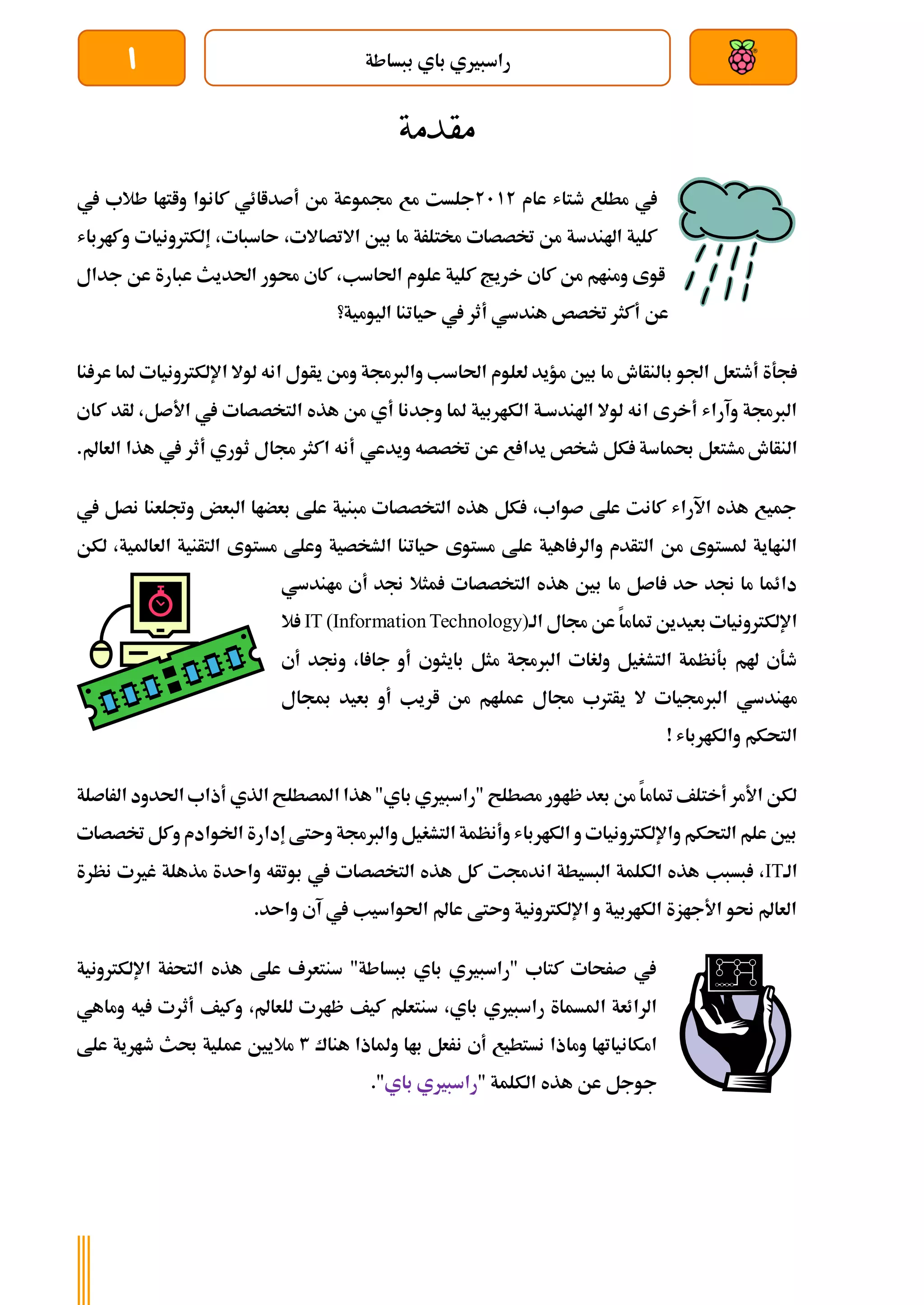 ‫ببساطة‬ ‫باي‬ ‫راسبريي‬
1
‫مقدمة‬
‫مطلع‬ ‫يف‬
‫طتاش‬
‫عام‬
2112
‫يف‬ ‫طالب‬ ‫واتاا‬ ‫كانوا‬ ‫أصداائي‬ ‫من‬ ‫جمموعة‬ ‫مع‬ ‫جلست‬
‫وكارباش‬ ‫إلكرتونيات‬ ،‫ىاسبات‬ ،‫االتصاالت‬ ‫بني‬ ‫ما‬ ‫خمتلرة‬ ‫ختصصات‬ ‫من‬ ‫اهلندسة‬ ‫كلية‬
‫خ‬ ‫كاي‬ ‫من‬ ‫ومنام‬ ‫اوى‬
‫جدال‬ ‫عن‬ ‫عبارة‬ ‫احلديث‬ ‫حمور‬ ‫كاي‬ ،‫احلاسب‬ ‫علوم‬ ‫كلية‬ ‫ريج‬
‫اليومية؟‬ ‫ىياتنا‬ ‫يف‬ ‫أثر‬ ‫هندسي‬ ‫ختصص‬ ‫أكثر‬ ‫عن‬
‫اجلو‬ ‫أطتعل‬ ‫جةة‬
‫ب‬
‫نا‬ ‫عر‬ ‫ملا‬ ‫اإللكرتونيات‬ ‫لوال‬ ‫انه‬ ‫يأول‬ ‫ومن‬ ‫والربجمة‬ ‫احلاسب‬ ‫لعلوم‬ ‫مؤيد‬ ‫بني‬ ‫ما‬ ‫النأاش‬
‫الك‬ ‫اهلندسةة‬ ‫لوال‬ ‫انه‬ ‫أخرى‬ ‫وآراش‬ ‫الربجمة‬
‫هذ‬ ‫من‬ ‫أي‬ ‫وجدنا‬ ‫ملا‬ ‫اربية‬
‫التخص‬ ‫ه‬
‫ك‬ ‫لأد‬ ،‫األصل‬ ‫يف‬ ‫صات‬
‫اي‬
‫مشت‬ ‫النأاش‬
‫ويدعي‬ ‫ختصصه‬ ‫عن‬ ‫ع‬ ‫يدا‬ ‫طخص‬ ‫كل‬ ‫حبماسة‬ ‫عل‬
‫العا‬ ‫هذا‬ ‫يف‬ ‫أثر‬ ‫ثوري‬ ‫جمال‬ ‫اكثر‬ ‫أنه‬
.‫مل‬
‫يف‬ ‫نصل‬ ‫وجتلعنا‬ ‫البعض‬ ‫بعضاا‬ ‫علط‬ ‫مبنية‬ ‫التخصصات‬ ‫هذه‬ ‫كل‬ ،‫صواب‬ ‫علط‬ ‫كانت‬ ‫اآلراش‬ ‫هذه‬ ‫مجيع‬
‫ال‬ ‫ىياتنا‬ ‫مستوى‬ ‫علط‬ ‫اهية‬ ‫والر‬ ‫التأدم‬ ‫من‬ ‫ملستوى‬ ‫النااية‬
‫الع‬ ‫التأنية‬ ‫مستوى‬ ‫وعلط‬ ‫شخصية‬
‫لكن‬ ،‫املية‬
‫ماندسي‬ ‫أي‬ ‫جند‬ ‫مثال‬ ‫التخصصات‬ ‫هذه‬ ‫بني‬ ‫ما‬ ‫اصل‬ ‫ىد‬ ‫جند‬ ‫ما‬ ‫دائما‬
‫الة‬ ‫جمال‬ ‫عن‬ ‫متاما‬ ‫بعيدين‬ ‫اإللكرتونيات‬
IT (Information Technology)
‫ال‬
‫أي‬ ‫وجند‬ ،‫ا‬ ‫جا‬ ‫أو‬ ‫بايثوي‬ ‫مثل‬ ‫الربجمة‬ ‫ولغات‬ ‫التشغيل‬ ‫بةنظمة‬ ‫هلم‬ ‫طةي‬
‫ي‬ ‫ال‬ ‫الربجميات‬ ‫ماندسي‬
‫مبجال‬ ‫بعيد‬ ‫أو‬ ‫اريب‬ ‫من‬ ‫عملام‬ ‫جمال‬ ‫أرتب‬
! ‫والكارباش‬ ‫التحكم‬
‫الراصلة‬ ‫احلدود‬ ‫أذاب‬ ‫الذي‬ ‫املصطلح‬ ‫هذا‬"‫باي‬ ‫"راسبريي‬ ‫مصطلح‬ ‫ظاور‬ ‫بعد‬ ‫من‬ ‫متاما‬ ‫أختلف‬ ‫األمر‬ ‫لكن‬
‫ختصصات‬ ‫وكل‬ ‫اخلوادم‬ ‫إدارة‬ ‫وىتط‬ ‫والربجمة‬ ‫التشغيل‬ ‫وأنظمة‬ ‫الكارباش‬ ‫و‬ ‫واإللكرتونيات‬ ‫التحكم‬ ‫علم‬ ‫بني‬
‫الة‬
IT
،
‫بسبب‬
‫نظرة‬ ‫غريت‬ ‫مذهلة‬ ‫واىدة‬ ‫بوتأه‬ ‫يف‬ ‫التخصصات‬ ‫هذه‬ ‫كل‬ ‫اندجمت‬ ‫البسيطة‬ ‫الكلمة‬ ‫هذه‬
.‫واىد‬ ‫آي‬ ‫يف‬ ‫احلواسيب‬ ‫عامل‬ ‫وىتط‬ ‫اإللكرتونية‬ ‫و‬ ‫الكاربية‬ ‫األجازة‬ ‫حنو‬ ‫العامل‬
‫اإللكرتونية‬ ‫التحرة‬ ‫هذه‬ ‫علط‬ ‫سنتعرف‬ "‫ببساطة‬ ‫باي‬ ‫"راسبريي‬ ‫كتاب‬ ‫صرحات‬ ‫يف‬
‫كيف‬ ‫سنتعلم‬ ،‫باي‬ ‫راسبريي‬ ‫املسماة‬ ‫الرائعة‬
‫وم‬ ‫يه‬ ‫أثرت‬ ‫وكيف‬ ،‫للعامل‬ ‫ظارت‬
‫ا‬
‫هي‬
‫ن‬ ‫أي‬ ‫نستطيع‬ ‫وماذا‬ ‫امكانياتاا‬
‫هناك‬ ‫وملاذا‬ ‫باا‬ ‫رعل‬
3
‫ماليني‬
‫علط‬ ‫طارية‬ ‫حبث‬ ‫عملية‬
" ‫الكلمة‬ ‫هذه‬ ‫عن‬ ‫جوجل‬
‫باي‬ ‫راسبريي‬
."
 