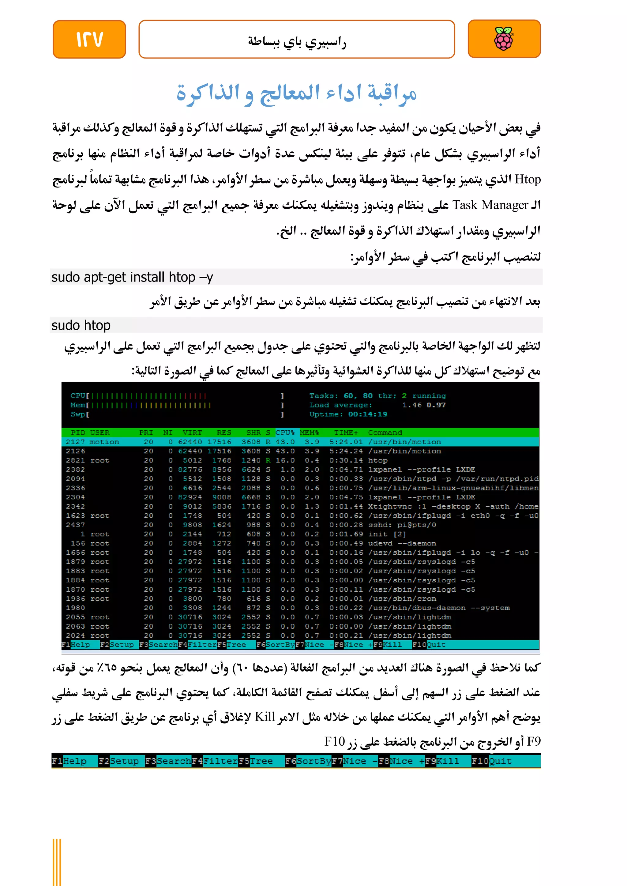 ‫ببساطة‬ ‫باي‬ ‫راسبريي‬
127
‫الذاكرة‬ ‫و‬ ‫املعاجل‬ ‫اداش‬ ‫مراابة‬
‫اليت‬ ‫الربامج‬ ‫ة‬ ‫معر‬ ‫جدا‬ ‫املريد‬ ‫من‬ ‫يكوي‬ ‫األىياي‬ ‫بعض‬ ‫يف‬
‫مراا‬ ‫وكذلك‬ ‫املعاجل‬ ‫اوة‬ ‫و‬ ‫الذاكرة‬ ‫تستالك‬
‫بة‬
‫برنامج‬ ‫مناا‬ ‫النظام‬ ‫أداش‬ ‫ملراابة‬ ‫خاصة‬ ‫أدوات‬ ‫عدة‬ ‫لينكخ‬ ‫بيئة‬ ‫علط‬ ‫ر‬ ‫تتو‬ ،‫عام‬ ‫بشكل‬ ‫الراسبريي‬ ‫أداش‬
Htop
‫لربنامج‬ ‫متاما‬ ‫مشاباة‬ ‫الربنامج‬ ‫هذا‬ ،‫األوامر‬‫سطر‬ ‫من‬ ‫مباطرة‬ ‫ويعمل‬ ‫وسالة‬ ‫بسيطة‬ ‫بواجاة‬ ‫يتميز‬ ‫الذي‬
‫الة‬
Task Manager
‫ب‬ ‫علط‬
‫لوىة‬ ‫علط‬ ‫اآلي‬ ‫تعمل‬ ‫اليت‬ ‫الربامج‬ ‫مجيع‬ ‫ة‬ ‫معر‬ ‫ميكنك‬ ‫وبتشغيله‬ ‫ويندوز‬ ‫نظام‬
.‫اخل‬ .. ‫املعاجل‬ ‫اوة‬ ‫و‬ ‫الذاكرة‬ ‫استاالك‬ ‫ومأدار‬ ‫الراسبريي‬
:‫األوامر‬ ‫سطر‬ ‫يف‬ ‫اكتب‬ ‫الربنامج‬ ‫لتنصيب‬
sudo apt-get install htop –y
‫األوامر‬ ‫سطر‬ ‫من‬ ‫مباطرة‬ ‫تشغيله‬ ‫ميكنك‬ ‫الربنامج‬ ‫تنصيب‬ ‫من‬ ‫االنتااش‬ ‫بعد‬
‫األمر‬ ‫طريق‬ ‫عن‬
sudo htop
‫الراسبريي‬ ‫علط‬ ‫تعمل‬ ‫اليت‬ ‫الربامج‬ ‫جبميع‬ ‫جدول‬ ‫علط‬ ‫حتتوي‬ ‫واليت‬ ‫بالربنامج‬ ‫اخلاصة‬ ‫الواجاة‬ ‫لك‬ ‫لتظار‬
:‫التالية‬ ‫الصورة‬ ‫يف‬ ‫كما‬ ‫املعاجل‬ ‫علط‬ ‫وتةثريها‬ ‫العشوائية‬ ‫للذاكرة‬ ‫مناا‬ ‫كل‬ ‫استاالك‬ ‫توضيح‬ ‫مع‬
‫الرعا‬ ‫الربامج‬ ‫من‬ ‫العديد‬ ‫هناك‬ ‫الصورة‬ ‫يف‬ ‫نالىظ‬ ‫كما‬
‫(عددها‬ ‫لة‬
21
)
‫بنحو‬ ‫يعمل‬ ‫املعاجل‬ ‫وأي‬
25
%
،‫اوته‬ ‫من‬
‫سرلي‬ ‫طريط‬ ‫علط‬ ‫الربنامج‬ ‫حيتوي‬ ‫كما‬ ،‫الكاملة‬ ‫الأائمة‬ ‫تصرح‬ ‫ميكنك‬ ‫أسرل‬ ‫إىل‬ ‫السام‬ ‫زر‬ ‫علط‬ ‫الضغط‬ ‫عند‬
‫االمر‬ ‫مثل‬ ‫خالله‬ ‫من‬ ‫عملاا‬ ‫ميكنك‬ ‫اليت‬ ‫األوامر‬ ‫أهم‬ ‫يوضح‬
Kill
‫زر‬ ‫علط‬ ‫الضغط‬ ‫طريق‬ ‫عن‬ ‫برنامج‬ ‫أي‬ ‫إلغالع‬
F9
‫ال‬ ‫من‬ ‫اخلروج‬ ‫أو‬
‫زر‬ ‫علط‬ ‫بالضغط‬ ‫ربنامج‬
F10
 