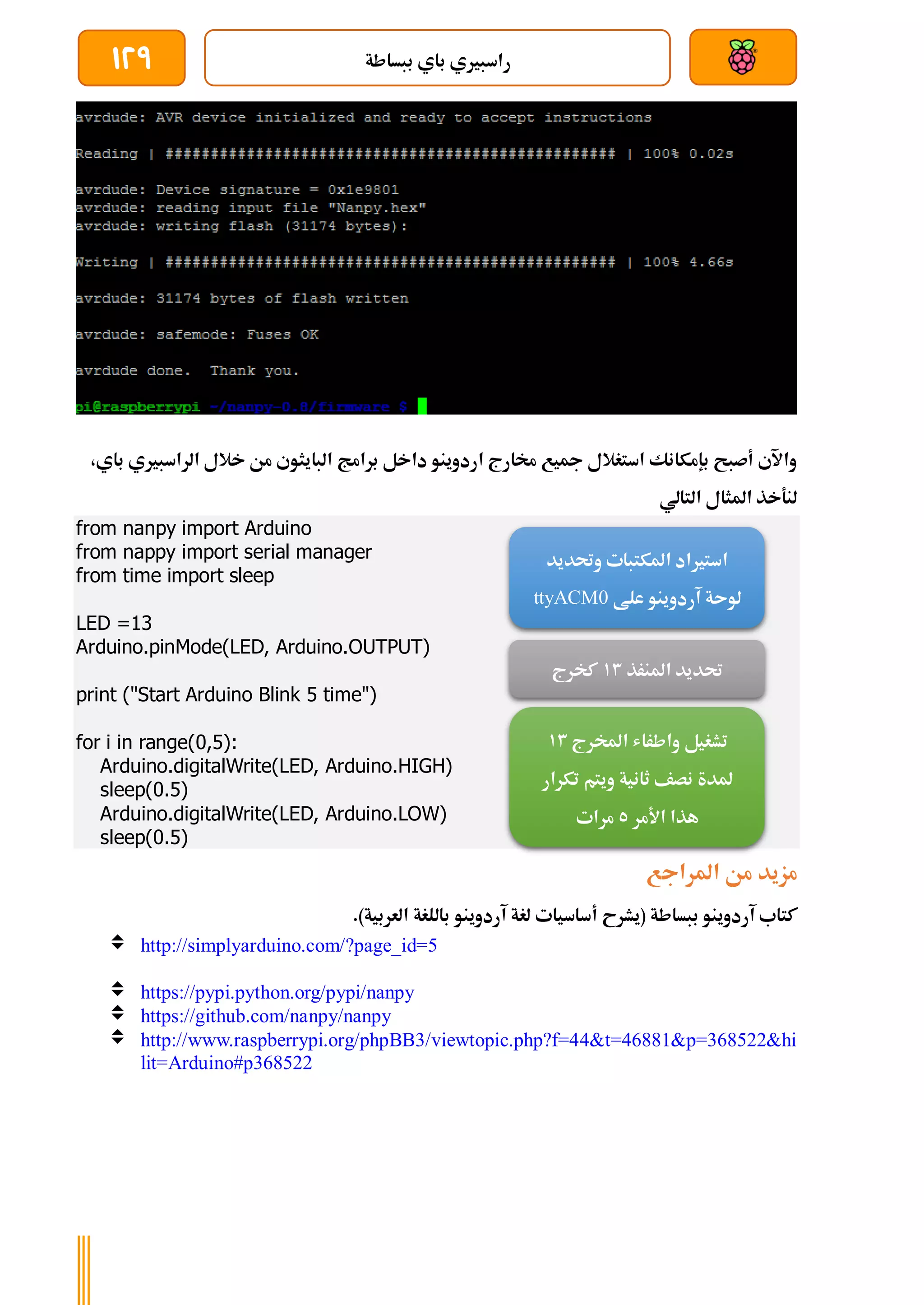 ‫ببساطة‬ ‫باي‬ ‫راسبريي‬
129
‫البايثو‬ ‫برامج‬ ‫داخل‬ ‫اردوينو‬ ‫خمارج‬ ‫مجيع‬ ‫استغالل‬ ‫بإمكانك‬ ‫أصبح‬ ‫واآلي‬
‫باي‬ ‫الراسبريي‬ ‫خالل‬ ‫من‬ ‫ي‬
،
‫التالي‬ ‫املثال‬ ‫لنةخذ‬
from nanpy import Arduino
from nappy import serial manager
from time import sleep
LED =13
Arduino.pinMode(LED, Arduino.OUTPUT)
print ("Start Arduino Blink 5 time")
for i in range(0,5):
Arduino.digitalWrite(LED, Arduino.HIGH)
sleep(0.5)
Arduino.digitalWrite(LED, Arduino.LOW)
sleep(0.5)
‫املراجع‬ ‫من‬ ‫مزيد‬
‫(يشرح‬ ‫ببساطة‬ ‫آردوينو‬ ‫كتاب‬
‫أساسيات‬
.)‫العربية‬ ‫باللغة‬ ‫آردوينو‬ ‫لغة‬
 http://simplyarduino.com/?page_id=5
 https://pypi.python.org/pypi/nanpy
 https://github.com/nanpy/nanpy
 http://www.raspberrypi.org/phpBB3/viewtopic.php?f=44&t=46881&p=368522&hi
lit=Arduino#p368522
‫وحتديد‬ ‫املكتبات‬ ‫استرياد‬
‫علط‬ ‫آردوينو‬ ‫لوىة‬
ttyACM0
‫املنرذ‬ ‫حتديد‬
13
‫كخرج‬
‫املخرج‬ ‫واطراش‬ ‫تشغيل‬
13
‫تكرار‬ ‫ويتم‬ ‫ثانية‬ ‫نصف‬ ‫ملدة‬
‫األمر‬ ‫هذا‬
5
‫مرات‬
 