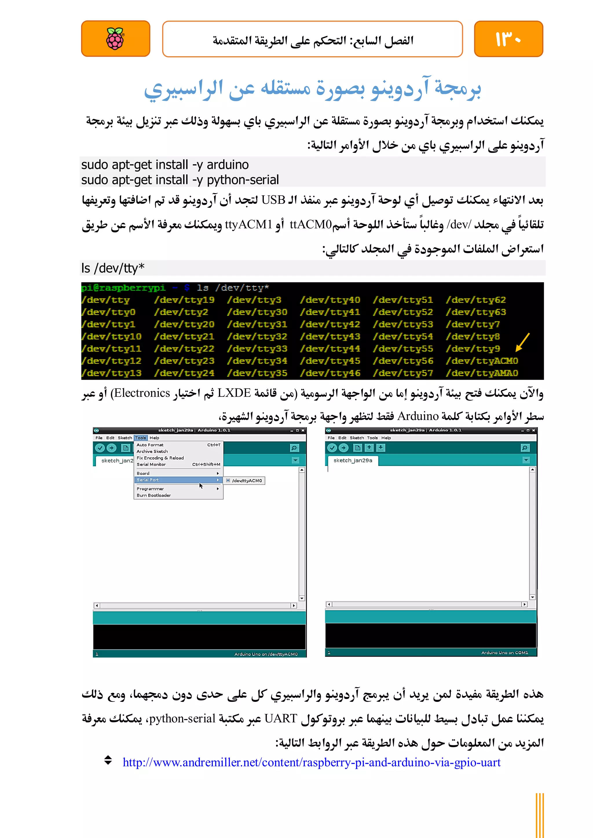 130
‫املتأدمة‬ ‫الطريأة‬ ‫علط‬ ‫التحكم‬ :‫السابع‬ ‫الرصل‬
‫بعد‬ ‫عن‬ ‫والتحكم‬ ‫سلكي‬
‫آردوينو‬ ‫برجمة‬
‫الراسبريي‬ ‫عن‬ ‫مستأله‬ ‫بصورة‬
‫وذ‬ ‫بساولة‬ ‫باي‬ ‫الراسبريي‬ ‫عن‬ ‫مستألة‬ ‫بصورة‬ ‫آردوينو‬ ‫وبرجمة‬ ‫استخدام‬ ‫ميكنك‬
‫تنزيل‬ ‫عرب‬ ‫لك‬
‫برجمة‬ ‫بيئة‬
:‫التالية‬ ‫األوامر‬ ‫خالل‬ ‫من‬ ‫باي‬ ‫الراسبريي‬ ‫علط‬ ‫آردوينو‬
sudo apt-get install -y arduino
sudo apt-get install -y python-serial
‫الة‬ ‫منرذ‬ ‫عرب‬ ‫آردوينو‬ ‫لوىة‬ ‫أي‬ ‫توصيل‬ ‫ميكنك‬ ‫االنتااش‬ ‫بعد‬
USB
‫وتعريراا‬ ‫تاا‬ ‫اضا‬ ‫مت‬ ‫اد‬ ‫آردوينو‬ ‫أي‬ ‫لتجد‬
‫جم‬ ‫يف‬ ‫تلأائيا‬
‫لد‬
/dev/
‫أسم‬ ‫اللوىة‬ ‫ستةخذ‬ ‫وغالبا‬
ttACM0
‫أو‬
ttyACM1
‫طريق‬ ‫عن‬ ‫األسم‬ ‫ة‬ ‫معر‬ ‫وميكنك‬
:‫كالتالي‬ ‫اجمللد‬ ‫يف‬ ‫املوجودة‬ ‫امللرات‬ ‫استعران‬
ls /dev/tty*
‫اائمة‬ ‫(من‬ ‫الرسومية‬ ‫الواجاة‬ ‫من‬ ‫إما‬ ‫آردوينو‬ ‫بيئة‬ ‫تح‬ ‫ميكنك‬ ‫واآلي‬
LXDE
‫اختيار‬ ‫ثم‬
Electronics
‫عرب‬ ‫أو‬ )
‫بكتابة‬ ‫األوامر‬ ‫سطر‬
‫كلمة‬
Arduino
،‫الشارية‬ ‫آردوينو‬ ‫برجمة‬ ‫واجاة‬ ‫لتظار‬ ‫أط‬
‫ذلك‬ ‫ومع‬ ،‫دجماما‬ ‫دوي‬ ‫ىدى‬ ‫علط‬ ‫كل‬ ‫والراسبريي‬ ‫آردوينو‬ ‫يربمج‬ ‫أي‬ ‫يريد‬ ‫ملن‬ ‫مريدة‬ ‫الطريأة‬ ‫هذه‬
‫بروتوكول‬ ‫عرب‬ ‫بيناما‬ ‫للبيانات‬ ‫بسيط‬ ‫تبادل‬ ‫عمل‬ ‫ميكننا‬
UART
‫مكتبة‬ ‫عرب‬
python-serial
‫ة‬ ‫معر‬ ‫ميكنك‬ ،
‫املعلوما‬ ‫من‬ ‫املزيد‬
:‫التالية‬ ‫الروابط‬ ‫عرب‬ ‫الطريأة‬ ‫هذه‬ ‫ىول‬ ‫ت‬
 http://www.andremiller.net/content/raspberry-pi-and-arduino-via-gpio-uart
 
