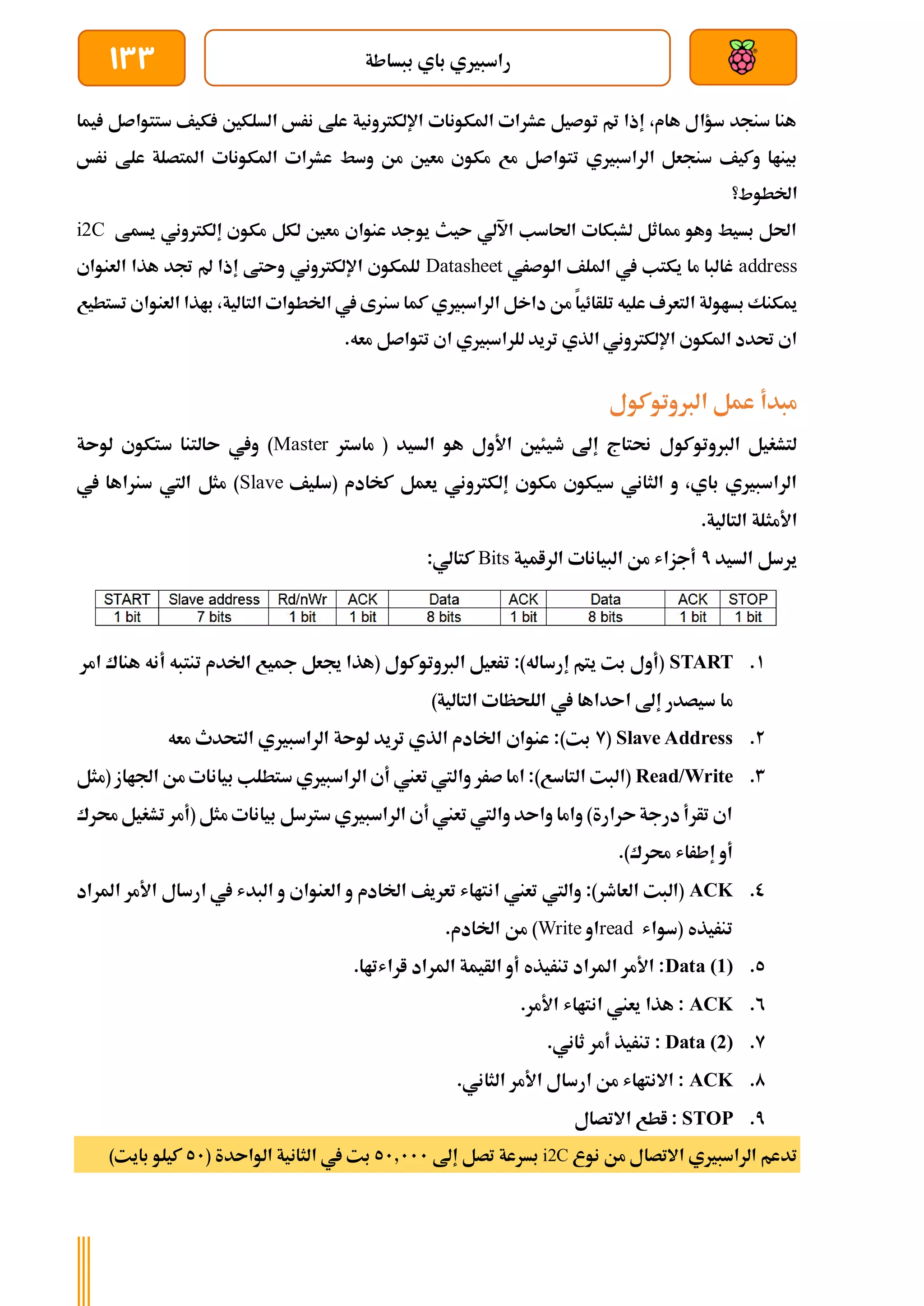 ‫ببساطة‬ ‫باي‬ ‫راسبريي‬
133
‫يما‬ ‫ستتواصل‬ ‫كيف‬ ‫السلكني‬ ‫نرخ‬ ‫علط‬ ‫اإللكرتونية‬ ‫املكونات‬ ‫عشرات‬ ‫توصيل‬ ‫مت‬ ‫إذا‬ ،‫هام‬ ‫سؤال‬ ‫سنجد‬ ‫هنا‬
‫تتو‬ ‫الراسبريي‬ ‫سنجعل‬ ‫وكيف‬ ‫بيناا‬
‫نرخ‬ ‫علط‬ ‫املتصلة‬ ‫املكونات‬ ‫عشرات‬ ‫وسط‬ ‫من‬ ‫معني‬ ‫مكوي‬ ‫مع‬ ‫اصل‬
‫اخلطوط؟‬
‫يسمط‬ ‫إلكرتوني‬ ‫مكوي‬ ‫لكل‬ ‫معني‬ ‫عنواي‬ ‫يوجد‬ ‫ىيث‬ ‫اآللي‬ ‫احلاسب‬ ‫لشبكات‬ ‫مماثل‬ ‫وهو‬ ‫بسيط‬ ‫احلل‬
i2C
address
‫الوصري‬ ‫امللف‬ ‫يف‬ ‫يكتب‬ ‫ما‬ ‫غالبا‬
Datasheet
‫العنواي‬ ‫هذا‬ ‫جتد‬ ‫مل‬ ‫إذا‬ ‫وىتط‬ ‫اإللكرتوني‬ ‫للمكوي‬
‫بساولة‬ ‫ميكنك‬
‫تستطيع‬ ‫العنواي‬ ‫باذا‬ ،‫التالية‬ ‫اخلطوات‬ ‫يف‬ ‫سنرى‬ ‫كما‬ ‫الراسبريي‬ ‫داخل‬ ‫من‬ ‫تلأائيا‬ ‫عليه‬ ‫التعرف‬
.‫معه‬ ‫تتواصل‬ ‫اي‬ ‫للراسبريي‬ ‫تريد‬ ‫الذي‬ ‫اإللكرتوني‬ ‫املكوي‬ ‫حتدد‬ ‫اي‬
‫الربوتوكول‬ ‫عمل‬ ‫مبدأ‬
‫ماسرت‬ ( ‫السيد‬ ‫هو‬ ‫األول‬ ‫طيئني‬ ‫إىل‬ ‫حنتاج‬ ‫الربوتوكول‬ ‫لتشغيل‬
Master
‫لوىة‬ ‫ستكوي‬ ‫ىالتنا‬ ‫ويف‬ )
‫(سليف‬ ‫كخادم‬ ‫يعمل‬ ‫إلكرتوني‬ ‫مكوي‬ ‫سيكوي‬ ‫الثاني‬ ‫و‬ ،‫باي‬ ‫الراسبريي‬
Slave
‫يف‬ ‫سنراها‬ ‫اليت‬ ‫مثل‬ )
.‫التالية‬ ‫األمثلة‬
‫السيد‬ ‫يرسل‬
7
‫الرامية‬ ‫البيانات‬ ‫من‬ ‫أجزاش‬
Bits
:‫كتالي‬
1
.
START
‫امر‬ ‫هناك‬ ‫أنه‬ ‫تنتبه‬ ‫اخلدم‬ ‫مجيع‬ ‫جيعل‬ ‫(هذا‬ ‫الربوتوكول‬ ‫ترعيل‬ :)‫إرساله‬ ‫يتم‬ ‫بت‬ ‫(أول‬
‫ا‬ ‫إىل‬ ‫سيصدر‬ ‫ما‬
)‫التالية‬ ‫اللحظات‬ ‫يف‬ ‫ىداها‬
2
.
Slave Address
(
9
‫معه‬ ‫التحدث‬ ‫الراسبريي‬ ‫لوىة‬ ‫تريد‬ ‫الذي‬ ‫اخلادم‬ ‫عنواي‬ :)‫بت‬
3
.
Read/Write
‫(مثل‬ ‫اجلااز‬ ‫من‬ ‫بيانات‬ ‫ستطلب‬ ‫الراسبريي‬ ‫أي‬ ‫تعين‬ ‫واليت‬ ‫صرر‬ ‫اما‬ :)‫التاسع‬ ‫(البت‬
‫(أ‬ ‫مثل‬ ‫بيانات‬ ‫سرتسل‬ ‫الراسبريي‬ ‫أي‬ ‫تعين‬ ‫واليت‬ ‫واىد‬ ‫واما‬ )‫ىرارة‬‫درجة‬‫تأرأ‬ ‫اي‬
‫تش‬ ‫مر‬
‫حمرك‬‫غيل‬
.)‫حمرك‬ ‫إطراش‬ ‫أو‬
0
.
ACK
‫املراد‬ ‫األمر‬ ‫ارسال‬ ‫يف‬ ‫البدش‬ ‫و‬ ‫العنواي‬ ‫و‬ ‫اخلادم‬ ‫تعريف‬ ‫انتااش‬ ‫تعين‬ ‫واليت‬ :)‫العاطر‬ ‫(البت‬
‫(سواش‬ ‫تنريذه‬
read
‫او‬
Write
.‫اخلادم‬ ‫من‬ )
5
.
Data (1)
.‫اراشتاا‬ ‫املراد‬ ‫الأيمة‬ ‫أو‬ ‫تنريذه‬ ‫املراد‬ ‫األمر‬ :
2
.
ACK
.‫األمر‬ ‫انتااش‬ ‫يعين‬ ‫هذا‬ :
9
.
Data (2)
‫ت‬ :
.‫ثاني‬ ‫أمر‬ ‫نريذ‬
0
.
ACK
.‫الثاني‬ ‫األمر‬ ‫ارسال‬ ‫من‬ ‫االنتااش‬ :
7
.
STOP
‫االتصال‬ ‫اطع‬ :
‫نوع‬ ‫من‬ ‫االتصال‬ ‫الراسبريي‬ ‫تدعم‬
i2C
‫إىل‬ ‫تصل‬ ‫بسرعة‬
51.111
( ‫الواىدة‬ ‫الثانية‬ ‫يف‬ ‫بت‬
51
)‫بايت‬ ‫كيلو‬
 
