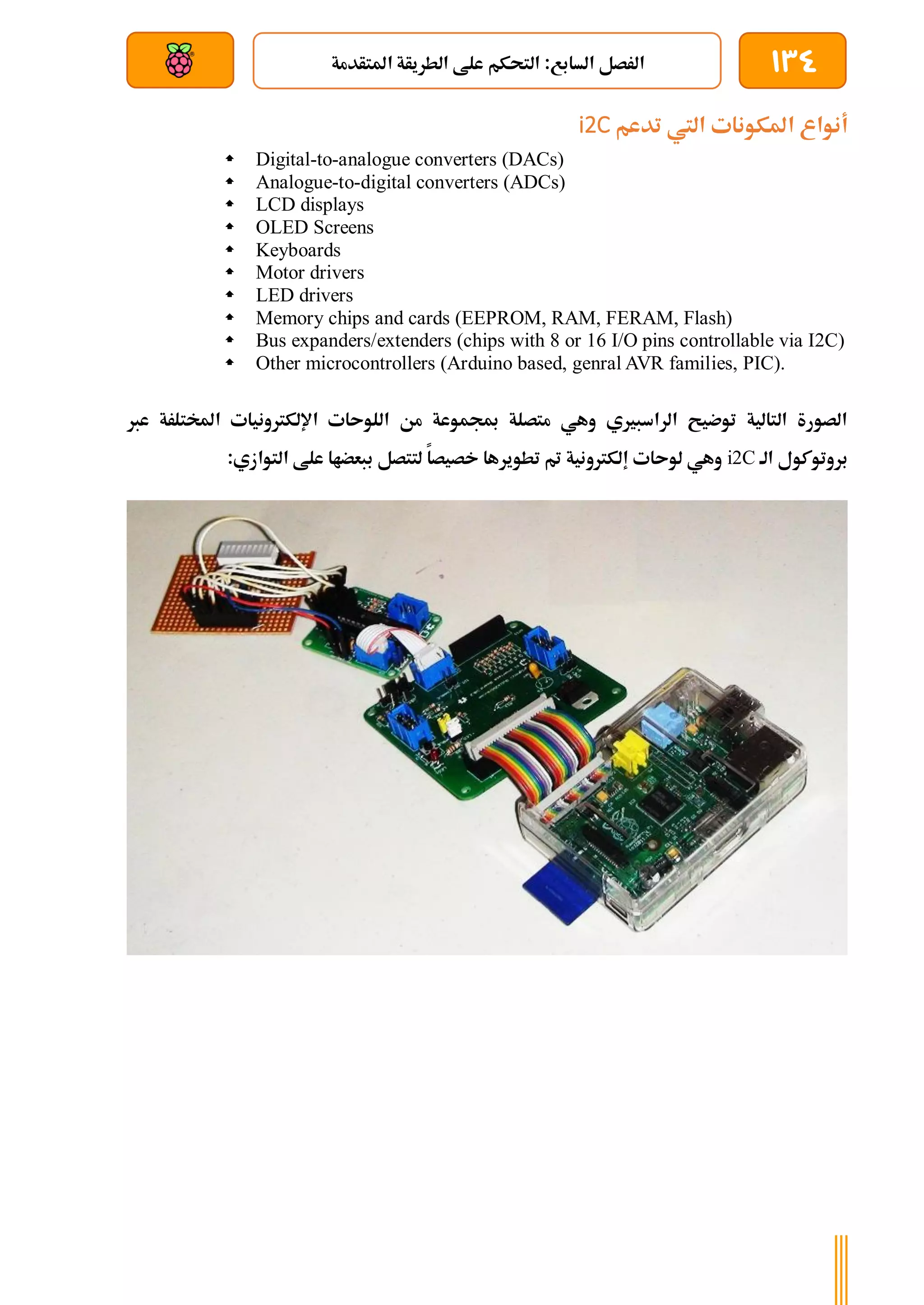 134
‫املتأدمة‬ ‫الطريأة‬ ‫علط‬ ‫التحكم‬ :‫السابع‬ ‫الرصل‬
‫بعد‬ ‫عن‬ ‫والتحكم‬ ‫سلكي‬
‫تدعم‬ ‫اليت‬ ‫املكونات‬ ‫أنواع‬
i2C
 Digital-to-analogue converters (DACs)
 Analogue-to-digital converters (ADCs)
 LCD displays
 OLED Screens
 Keyboards
 Motor drivers
 LED drivers
 Memory chips and cards (EEPROM, RAM, FERAM, Flash)
 Bus expanders/extenders (chips with 8 or 16 I/O pins controllable via I2C)
 Other microcontrollers (Arduino based, genral AVR families, PIC).
‫عرب‬ ‫املختلرة‬ ‫اإللكرتونيات‬ ‫اللوىات‬ ‫من‬ ‫مبجموعة‬ ‫متصلة‬ ‫وهي‬ ‫الراسبريي‬ ‫توضيح‬ ‫التالية‬ ‫الصورة‬
‫الة‬ ‫بروتوكول‬
i2C
:‫التوازي‬ ‫علط‬ ‫ببعضاا‬ ‫لتتصل‬ ‫خصيصا‬ ‫تطويرها‬ ‫مت‬ ‫إلكرتونية‬ ‫لوىات‬ ‫وهي‬
 