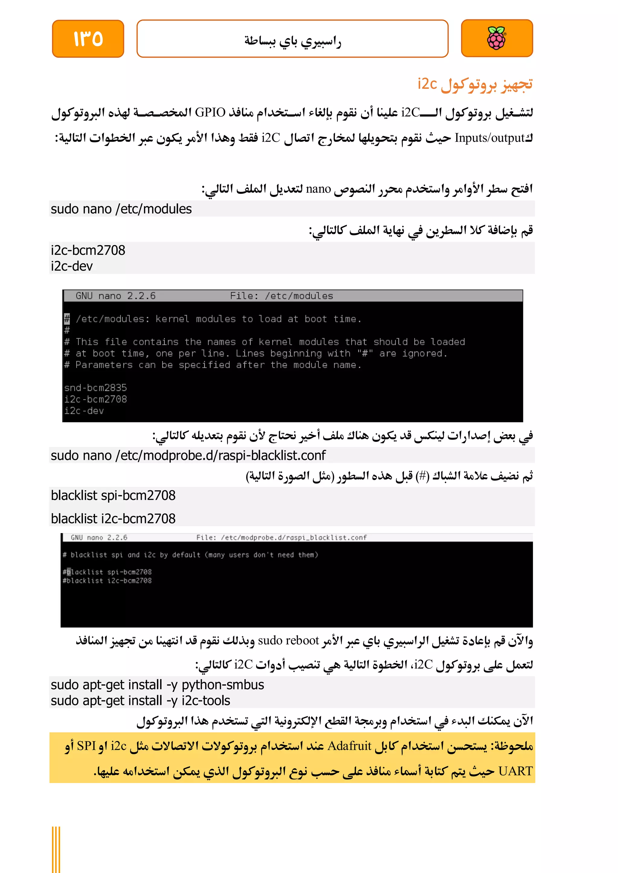 ‫ببساطة‬ ‫باي‬ ‫راسبريي‬
135
‫بروتوكول‬ ‫جتايز‬
i2c
‫ة‬‫ة‬‫الةةةةة‬ ‫بروتوكول‬ ‫ةغيل‬‫ة‬‫لتشة‬
i2C
‫من‬ ‫ةتخدام‬‫ة‬‫اسة‬ ‫بإلغاش‬ ‫نأوم‬ ‫أي‬ ‫علينا‬
‫ذ‬ ‫ا‬
GPIO
‫الربوتوكول‬ ‫هلذه‬ ‫ةة‬‫ة‬‫ةصة‬‫ة‬‫املخصة‬
‫ك‬
Inputs/output
‫اتصال‬ ‫ملخارج‬ ‫بتحويلاا‬ ‫نأوم‬ ‫ىيث‬
i2C
:‫التالية‬ ‫اخلطوات‬ ‫عرب‬ ‫يكوي‬ ‫األمر‬ ‫وهذا‬ ‫أط‬
‫النصوص‬ ‫حمرر‬ ‫واستخدم‬ ‫األوامر‬ ‫سطر‬ ‫تح‬ ‫ا‬
nano
:‫التالي‬ ‫امللف‬ ‫لتعديل‬
sudo nano /etc/modules
:‫كالتالي‬ ‫امللف‬ ‫نااية‬ ‫يف‬ ‫السطرين‬ ‫كال‬ ‫ة‬ ‫بإضا‬ ‫ام‬
i2c-bcm2708
i2c-dev
:‫كالتالي‬ ‫بتعديله‬ ‫نأوم‬ ‫ألي‬ ‫حنتاج‬ ‫أخري‬ ‫ملف‬ ‫هناك‬ ‫يكوي‬ ‫اد‬ ‫لينكخ‬ ‫إصدارات‬ ‫بعض‬ ‫يف‬
sudo nano /etc/modprobe.d/raspi-blacklist.conf
( ‫الشباك‬ ‫عالمة‬ ‫نضيف‬ ‫ثم‬
#
)‫التالية‬ ‫الصورة‬ ‫(مثل‬ ‫السطور‬ ‫هذه‬ ‫ابل‬ )
blacklist spi-bcm2708
blacklist i2c-bcm2708
‫وا‬
‫األمر‬ ‫عرب‬ ‫باي‬ ‫الراسبريي‬ ‫تشغيل‬ ‫بإعادة‬ ‫ام‬ ‫آلي‬
sudo reboot
‫ذ‬ ‫املنا‬ ‫جتايز‬ ‫من‬ ‫انتاينا‬ ‫اد‬ ‫نأوم‬ ‫وبذلك‬
‫بروتوكول‬ ‫علط‬ ‫لتعمل‬
i2C
‫أدوات‬ ‫تنصيب‬ ‫هي‬ ‫التالية‬ ‫اخلطوة‬ ،
i2C
:‫كالتالي‬
sudo apt-get install -y python-smbus
sudo apt-get install -y i2c-tools
‫است‬ ‫يف‬ ‫البدش‬ ‫ميكنك‬ ‫اآلي‬
‫الربوتوكول‬ ‫هذا‬ ‫تستخدم‬ ‫اليت‬ ‫اإللكرتونية‬ ‫الأطع‬ ‫وبرجمة‬ ‫خدام‬
‫كابل‬ ‫استخدام‬ ‫يستحسن‬ :‫ملحوظة‬
Adafruit
‫مثل‬ ‫االتصاالت‬ ‫بروتوكوالت‬ ‫استخدام‬ ‫عند‬
i2c
‫او‬
SPI
‫أو‬
UART
.‫علياا‬ ‫استخدامه‬ ‫ميكن‬ ‫الذي‬ ‫الربوتوكول‬ ‫نوع‬ ‫ىسب‬ ‫علط‬ ‫ذ‬ ‫منا‬ ‫أةاش‬ ‫كتابة‬ ‫يتم‬ ‫ىيث‬
 