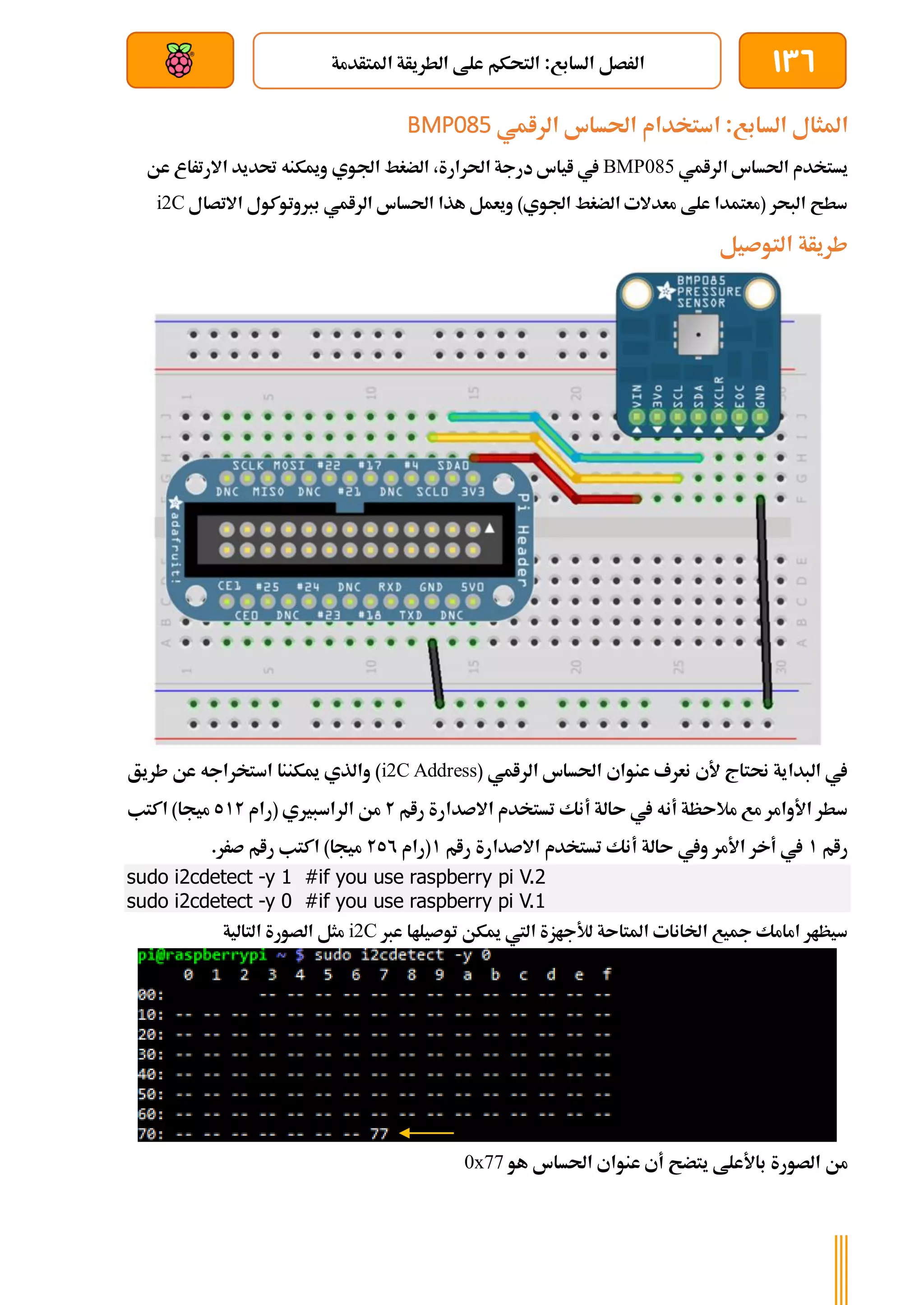 136
‫املتأدمة‬ ‫الطريأة‬ ‫علط‬ ‫التحكم‬ :‫السابع‬ ‫الرصل‬
‫بعد‬ ‫عن‬ ‫والتحكم‬ ‫سلكي‬
‫السابع‬ ‫املثال‬
‫احلساس‬ ‫استخدام‬ :
‫الرامي‬
BMP085
‫الرامي‬ ‫احلساس‬ ‫يستخدم‬
BMP085
‫عن‬ ‫االرتراع‬ ‫حتديد‬ ‫وميكنه‬ ‫اجلوي‬ ‫الضغط‬ ،‫احلرارة‬ ‫درجة‬ ‫اياس‬ ‫يف‬
‫االتصال‬ ‫بربوتوكول‬ ‫الرامي‬ ‫احلساس‬ ‫هذا‬ ‫ويعمل‬ )‫اجلوي‬ ‫الضغط‬ ‫معدالت‬ ‫علط‬ ‫(معتمدا‬ ‫البحر‬ ‫سطح‬
i2C
‫التوصيل‬ ‫طريأة‬
( ‫الرامي‬ ‫احلساس‬ ‫عنواي‬ ‫نعرف‬ ‫ألي‬ ‫حنتاج‬ ‫البداية‬ ‫يف‬
i2C Address
‫طريق‬ ‫عن‬ ‫استخراجه‬ ‫ميكننا‬ ‫والذي‬ )
‫رام‬ ‫االصدارة‬ ‫تستخدم‬ ‫أنك‬ ‫ىالة‬ ‫يف‬ ‫أنه‬ ‫مالىظة‬ ‫مع‬ ‫األوامر‬ ‫سطر‬
2
‫(رام‬ ‫الراسبريي‬ ‫من‬
512
‫اكتب‬ )‫ميجا‬
‫رام‬
1
‫رام‬ ‫االصدارة‬ ‫تستخدم‬ ‫أنك‬ ‫ىالة‬ ‫ويف‬ ‫األمر‬ ‫أخر‬ ‫يف‬
1
‫(رام‬
252
.‫صرر‬ ‫رام‬ ‫اكتب‬ )‫ميجا‬
sudo i2cdetect -y 1 #if you use raspberry pi V.2
sudo i2cdetect -y 0 #if you use raspberry pi V.1
‫عرب‬ ‫توصيلاا‬ ‫ميكن‬ ‫اليت‬ ‫لألجازة‬ ‫املتاىة‬ ‫اخلانات‬ ‫مجيع‬ ‫امامك‬ ‫سيظار‬
i2C
‫التالية‬ ‫الصورة‬ ‫مثل‬
‫هو‬ ‫احلساس‬ ‫عنواي‬ ‫أي‬ ‫يتضح‬ ‫باألعلط‬ ‫الصورة‬ ‫من‬
0x77
 