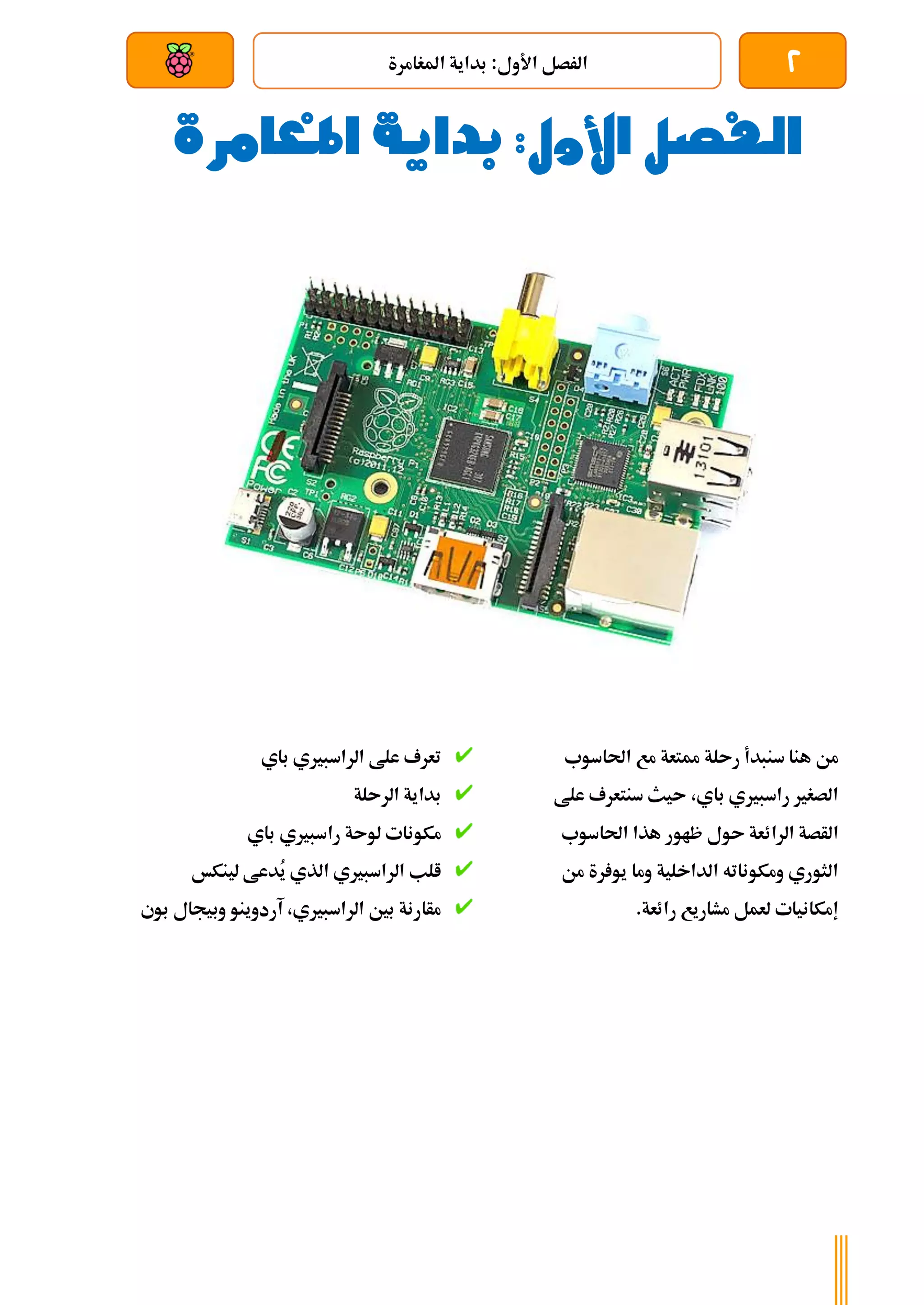 2
‫املغامرة‬ ‫بداية‬ :‫األول‬ ‫الرصل‬
‫بعد‬ ‫عن‬ ‫والتحكم‬ ‫سلكي‬
‫املغامرة‬ ‫بداية‬ :‫األول‬ ‫الفصل‬
‫احلاسوب‬ ‫مع‬ ‫ممتعة‬ ‫رىلة‬ ‫سنبدأ‬ ‫هنا‬ ‫من‬
‫علط‬ ‫سنتعرف‬ ‫ىيث‬ ،‫باي‬ ‫راسبريي‬ ‫الصغري‬
‫الرائ‬ ‫الأصة‬
‫احلاسوب‬ ‫هذا‬ ‫ظاور‬ ‫ىول‬ ‫عة‬
‫من‬ ‫رة‬ ‫يو‬ ‫وما‬ ‫الداخلية‬ ‫ومكوناته‬ ‫الثوري‬
.‫رائعة‬ ‫مشاريع‬ ‫لعمل‬ ‫إمكانيات‬
‫باي‬ ‫الراسبريي‬ ‫علط‬ ‫تعرف‬
‫الرىلة‬ ‫بداية‬
‫باي‬ ‫راسبريي‬ ‫لوىة‬ ‫مكونات‬
‫لينكخ‬ ‫ُدعط‬
‫ي‬ ‫الذي‬ ‫الراسبريي‬ ‫الب‬
‫بوي‬ ‫وبيجال‬ ‫آردوينو‬ ،‫الراسبريي‬ ‫بني‬ ‫مأارنة‬
 