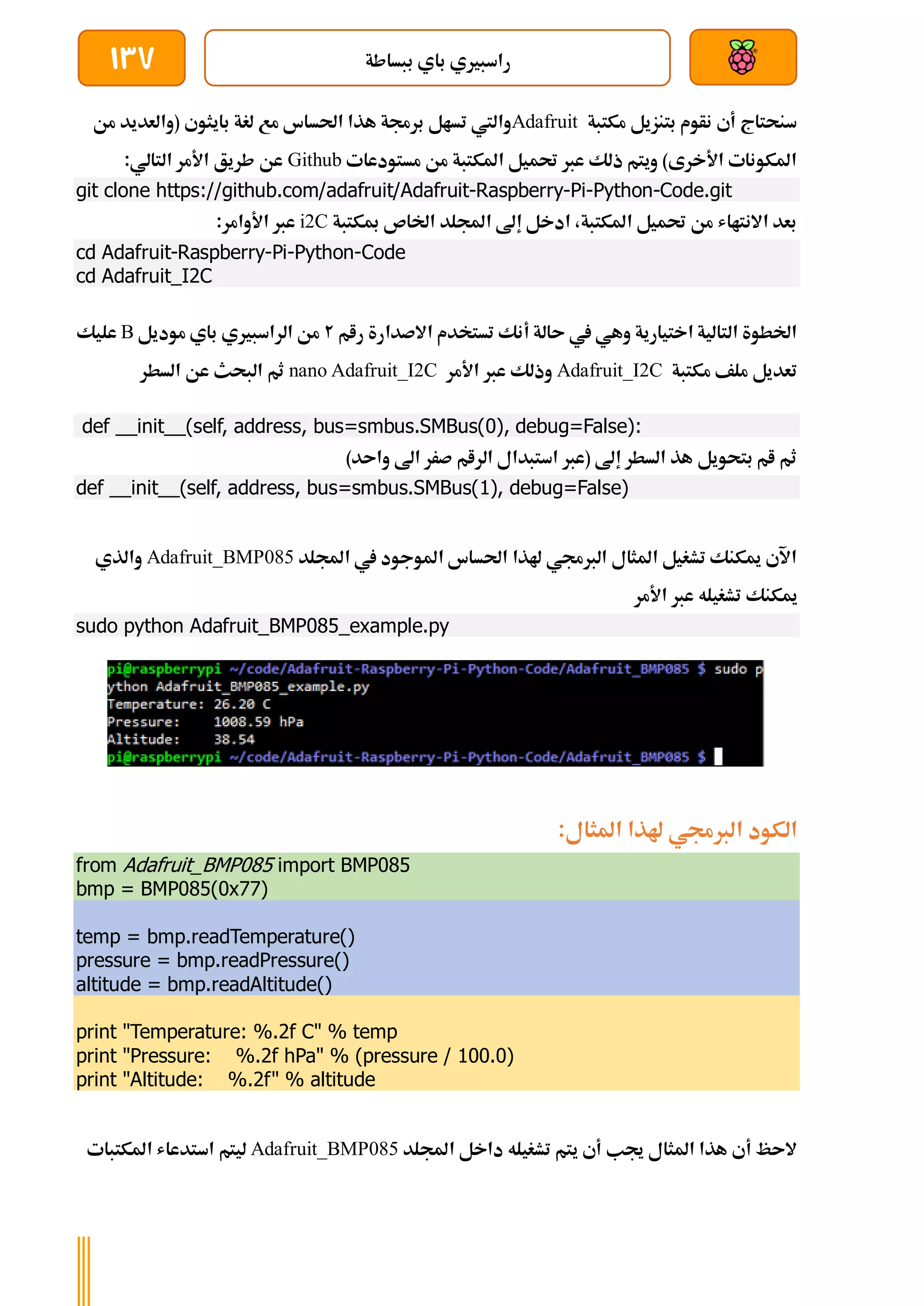 ‫ببساطة‬ ‫باي‬ ‫راسبريي‬
137
‫مكتبة‬ ‫بتنزيل‬ ‫نأوم‬ ‫أي‬ ‫سنحتاج‬
Adafruit
‫احلس‬ ‫هذا‬ ‫برجمة‬ ‫تسال‬ ‫واليت‬
‫من‬ ‫(والعديد‬ ‫بايثوي‬ ‫لغة‬ ‫مع‬ ‫اس‬
‫مستودعات‬ ‫من‬ ‫املكتبة‬ ‫حتميل‬ ‫عرب‬ ‫ذلك‬ ‫ويتم‬ )‫األخرى‬ ‫املكونات‬
Github
:‫التالي‬ ‫األمر‬ ‫طريق‬ ‫عن‬
git clone https://github.com/adafruit/Adafruit-Raspberry-Pi-Python-Code.git
‫مبكتبة‬ ‫اخلاص‬ ‫اجمللد‬ ‫إىل‬ ‫ادخل‬ ،‫املكتبة‬ ‫حتميل‬ ‫من‬ ‫االنتااش‬ ‫بعد‬
i2C
‫عرب‬
:‫األوامر‬
cd Adafruit-Raspberry-Pi-Python-Code
cd Adafruit_I2C
‫رام‬ ‫االصدارة‬ ‫تستخدم‬ ‫أنك‬ ‫ىالة‬ ‫يف‬ ‫وهي‬ ‫اختيارية‬ ‫التالية‬ ‫اخلطوة‬
2
‫موديل‬ ‫باي‬ ‫الراسبريي‬ ‫من‬
B
‫عليك‬
‫مكتبة‬ ‫ملف‬ ‫تعديل‬
Adafruit_I2C
‫األمر‬ ‫عرب‬ ‫وذلك‬
nano Adafruit_I2C
‫السطر‬ ‫عن‬ ‫البحث‬ ‫ثم‬
def __init__(self, address, bus=smbus.SMBus(0), debug=False):
)‫واىد‬ ‫اىل‬ ‫صرر‬ ‫الرام‬ ‫استبدال‬ ‫(عرب‬ ‫إىل‬ ‫السطر‬ ‫هذ‬ ‫بتحويل‬ ‫ام‬ ‫ثم‬
def __init__(self, address, bus=smbus.SMBus(1), debug=False)
‫اجمللد‬ ‫يف‬ ‫املوجود‬ ‫احلساس‬ ‫هلذا‬ ‫الربجمي‬ ‫املثال‬ ‫تشغيل‬ ‫ميكنك‬ ‫اآلي‬
Adafruit_BMP085
‫والذي‬
‫مي‬
‫األمر‬ ‫عرب‬ ‫تشغيله‬ ‫كنك‬
sudo python Adafruit_BMP085_example.py
:‫املثال‬ ‫هلذا‬ ‫الربجمي‬ ‫الكود‬
from Adafruit_BMP085 import BMP085
bmp = BMP085(0x77)
temp = bmp.readTemperature()
pressure = bmp.readPressure()
altitude = bmp.readAltitude()
print "Temperature: %.2f C" % temp
print "Pressure: %.2f hPa" % (pressure / 100.0)
print "Altitude: %.2f" % altitude
‫اجمللد‬ ‫داخل‬ ‫تشغيله‬ ‫يتم‬ ‫أي‬ ‫جيب‬ ‫املثال‬ ‫هذا‬ ‫أي‬ ‫الىظ‬
Adafruit_BMP085
‫املكتبات‬ ‫استدعاش‬ ‫ليتم‬
 
