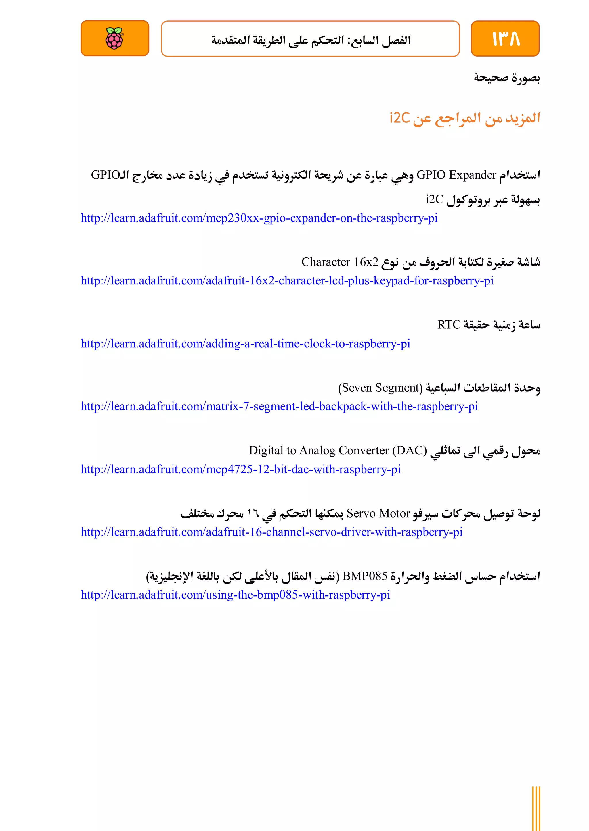 138
‫املتأدمة‬ ‫الطريأة‬ ‫علط‬ ‫التحكم‬ :‫السابع‬ ‫الرصل‬
‫بعد‬ ‫عن‬ ‫والتحكم‬ ‫سلكي‬
‫صحيحة‬ ‫بصورة‬
‫عن‬ ‫املراجع‬ ‫من‬ ‫املزيد‬
i2C
‫استخدام‬
GPIO Expander
‫وهي‬
‫الة‬ ‫خمارج‬ ‫عدد‬ ‫زيادة‬ ‫يف‬ ‫تستخدم‬ ‫الكرتونية‬ ‫طرحية‬ ‫عن‬ ‫عبارة‬
GPIO
‫بروتوكول‬ ‫عرب‬ ‫بساولة‬
i2C
http://learn.adafruit.com/mcp230xx-gpio-expander-on-the-raspberry-pi
‫لكتابة‬ ‫صغرية‬ ‫طاطة‬
‫نوع‬ ‫من‬ ‫احلروف‬
Character 16x2
http://learn.adafruit.com/adafruit-16x2-character-lcd-plus-keypad-for-raspberry-pi
‫ىأيأة‬ ‫زمنية‬ ‫ساعة‬
RTC
http://learn.adafruit.com/adding-a-real-time-clock-to-raspberry-pi
( ‫السباعية‬ ‫املأاطعات‬ ‫وىدة‬
Seven Segment
)
http://learn.adafruit.com/matrix-7-segment-led-backpack-with-the-raspberry-pi
‫متاثلي‬ ‫اىل‬ ‫رامي‬ ‫حمول‬
Digital to Analog Converter (DAC)
http://learn.adafruit.com/mcp4725-12-bit-dac-with-raspberry-pi
‫و‬ ‫سري‬ ‫حمركات‬ ‫توصيل‬ ‫لوىة‬
Servo Motor
‫يف‬ ‫التحكم‬ ‫ميكناا‬
12
‫خمتلف‬ ‫حمرك‬
http://learn.adafruit.com/adafruit-16-channel-servo-driver-with-raspberry-pi
‫واحلرارة‬ ‫الضغط‬ ‫ىساس‬ ‫استخدام‬
BMP085
)‫اإلجنليزية‬ ‫باللغة‬ ‫لكن‬ ‫باألعلط‬ ‫املأال‬ ‫(نرخ‬
http://learn.adafruit.com/using-the-bmp085-with-raspberry-pi
 