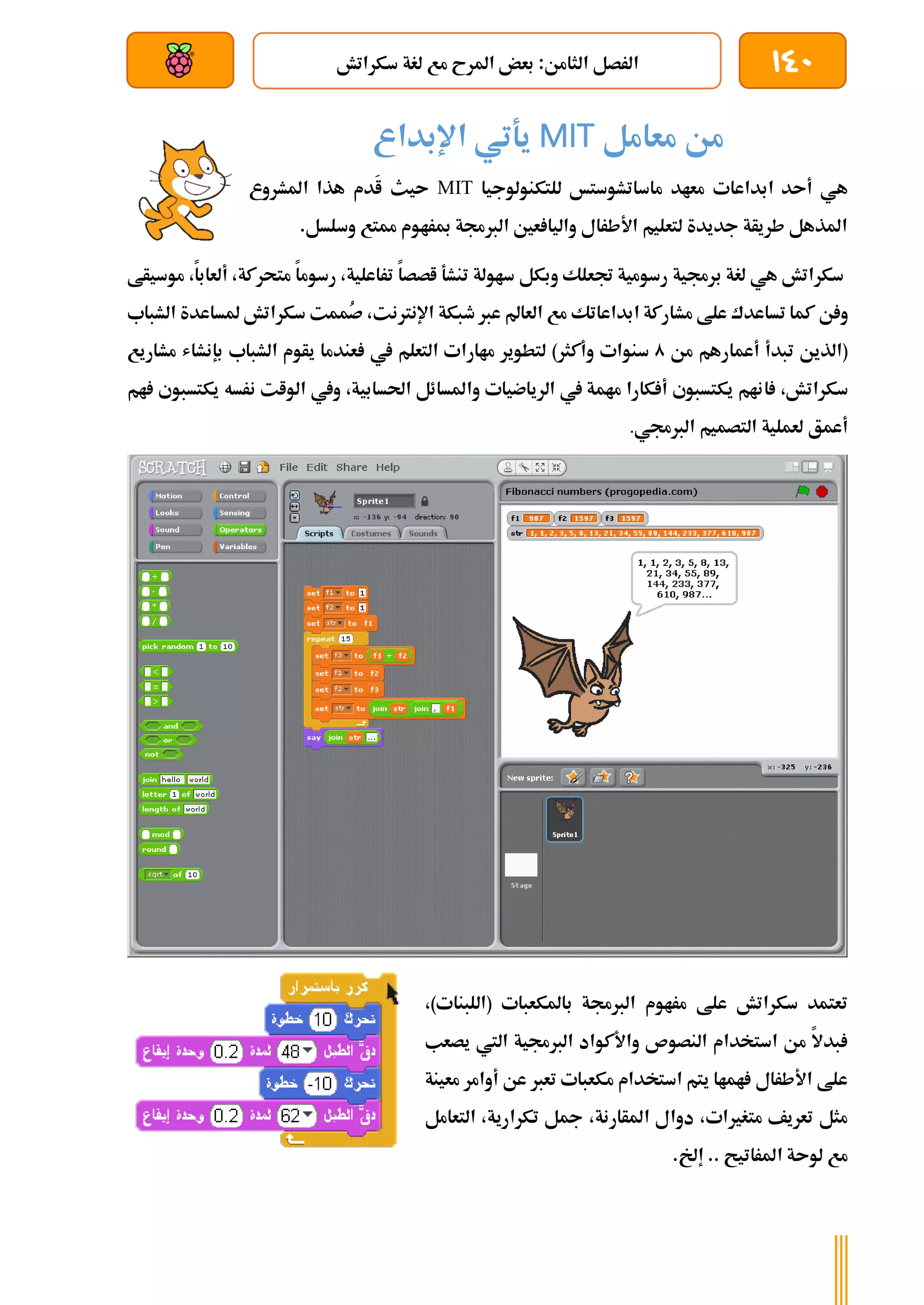 140
‫سكراتش‬ ‫لغة‬ ‫مع‬ ‫املرح‬ ‫بعض‬ :‫الثامن‬ ‫الرصل‬
‫بعد‬ ‫عن‬ ‫والتحكم‬ ‫سلكي‬
‫معامل‬ ‫من‬
MIT
‫اإلبداع‬ ‫يةتي‬
‫ابداعات‬ ‫أىد‬ ‫هي‬
‫ماسات‬ ‫معاد‬
‫للتكنولوجيا‬ ‫شوستخ‬
MIT
‫املشروع‬ ‫هذا‬ ‫َدم‬
‫ا‬ ‫ىيث‬
.‫وسلسل‬ ‫ممتع‬ ‫مبراوم‬ ‫الربجمة‬ ‫عني‬ ‫واليا‬ ‫األطرال‬ ‫لتعليم‬ ‫جديدة‬ ‫طريأة‬ ‫املذهل‬
‫برجمية‬ ‫لغة‬ ‫هي‬ ‫سكراتش‬
‫رسومية‬
‫جتعلك‬
‫ساولة‬ ‫وبكل‬
،‫متحركة‬ ‫رسوما‬ ،‫تراعلية‬ ‫اصصا‬ ‫تنشة‬
‫أ‬
،‫لعابا‬
‫مو‬
‫سيأط‬
‫ن‬ ‫و‬
‫م‬ ‫علط‬ ‫تساعدك‬ ‫كما‬
‫شارك‬
‫ة‬
‫ابداعات‬
‫ك‬
‫العامل‬ ‫مع‬
‫عرب‬
‫طبكة‬
‫اإلنرتنت‬
ُ
‫ص‬ ،
‫مم‬
‫ت‬
‫ملساعدة‬ ‫سكراتش‬
‫الشباب‬
‫(الذين‬
‫تبدأ‬
‫من‬ ‫أعمارهم‬
0
‫سنوات‬
)‫وأكثر‬
‫يف‬ ‫التعلم‬ ‫ماارات‬ ‫لتطوير‬
‫الشباب‬ ‫يأوم‬ ‫عندما‬
‫بإنشاش‬
‫م‬
‫شاريع‬
،‫سكراتش‬
‫ا‬
،‫احلسابية‬ ‫واملسائل‬ ‫الرياضيات‬ ‫يف‬ ‫مامة‬ ‫كارا‬ ‫أ‬ ‫يكتسبوي‬ ‫نام‬
‫الوات‬ ‫ويف‬
‫نر‬
‫سه‬
‫ام‬ ‫يكتسبوي‬
‫لعملية‬ ‫أعمق‬
‫التصمي‬
‫م‬
‫الربجمي‬
.
،)‫(اللبنات‬ ‫باملكعبات‬ ‫الربجمة‬ ‫مراوم‬ ‫علط‬ ‫سكراتش‬ ‫تعتمد‬
‫يصعب‬ ‫اليت‬ ‫الربجمية‬ ‫واألكواد‬ ‫النصوص‬ ‫استخدام‬ ‫من‬ ‫بدال‬
‫معينة‬ ‫أوامر‬ ‫عن‬ ‫تعرب‬ ‫مكعبات‬ ‫استخدام‬ ‫يتم‬ ‫اماا‬ ‫األطرال‬ ‫علط‬
‫التعامل‬ ،‫تكرارية‬ ‫مجل‬ ،‫املأارنة‬ ‫دوال‬ ،‫متغريات‬ ‫تعريف‬ ‫مثل‬
.‫إخل‬ .. ‫املراتيح‬ ‫لوىة‬ ‫مع‬
 