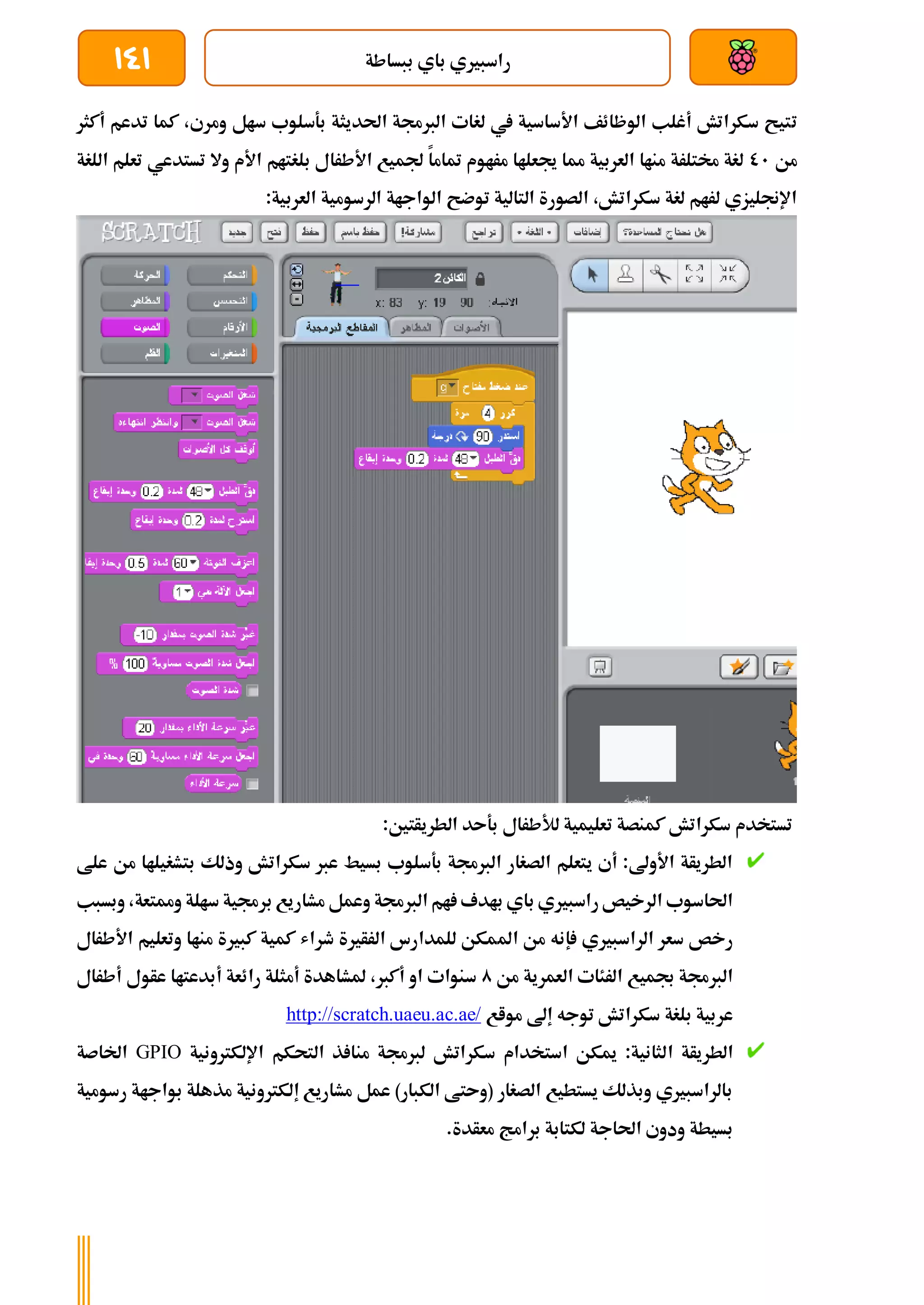 ‫ببساطة‬ ‫باي‬ ‫راسبريي‬
141
‫ت‬
‫أكثر‬ ‫تدعم‬ ‫كما‬ ،‫ومري‬ ‫سال‬ ‫بةسلوب‬ ‫احلديثة‬ ‫الربجمة‬ ‫لغات‬ ‫يف‬ ‫األساسية‬ ‫الوظائف‬ ‫أغلب‬ ‫سكراتش‬ ‫تيح‬
‫من‬
01
‫اللغة‬ ‫تعلم‬ ‫تستدعي‬ ‫وال‬ ‫األم‬ ‫بلغتام‬ ‫األطرال‬ ‫جلميع‬ ‫متاما‬ ‫مراوم‬ ‫جيعلاا‬ ‫مما‬ ‫العربية‬ ‫مناا‬ ‫خمتلرة‬ ‫لغة‬
‫الواجا‬ ‫توضح‬ ‫التالية‬ ‫الصورة‬ ،‫سكراتش‬ ‫لغة‬ ‫لرام‬ ‫اإلجنليزي‬
‫ة‬
‫ال‬ ‫الرسومية‬
:‫عربية‬
:‫الطريأتني‬ ‫بةىد‬ ‫لألطرال‬ ‫تعليمية‬ ‫كمنصة‬ ‫سكراتش‬ ‫تستخدم‬
‫علط‬ ‫من‬ ‫بتشغيلاا‬ ‫وذلك‬ ‫سكراتش‬ ‫عرب‬ ‫بسيط‬ ‫بةسلوب‬ ‫الربجمة‬ ‫الصغار‬ ‫يتعلم‬ ‫أي‬ :‫األوىل‬ ‫الطريأة‬
‫ومم‬ ‫سالة‬ ‫برجمية‬ ‫مشاريع‬ ‫وعمل‬ ‫الربجمة‬ ‫ام‬ ‫بادف‬ ‫باي‬ ‫راسبريي‬ ‫الرخيص‬ ‫احلاسوب‬
‫تع‬
‫وبسبب‬ ،‫ة‬
‫إ‬ ‫الراسبريي‬ ‫سعر‬ ‫رخص‬
‫امل‬ ‫من‬ ‫نه‬
‫األطرال‬ ‫وتعليم‬ ‫مناا‬ ‫كبرية‬ ‫كمية‬ ‫طراش‬ ‫الرأرية‬ ‫للمدارس‬ ‫مكن‬
‫من‬ ‫العمرية‬ ‫الرئات‬ ‫جبميع‬ ‫الربجمة‬
0
‫أطرال‬ ‫عأول‬ ‫أبدعتاا‬ ‫رائعة‬ ‫أمثلة‬ ‫ملشاهدة‬ ،‫أكرب‬ ‫او‬ ‫سنوات‬
‫مواع‬ ‫إىل‬ ‫توجه‬ ‫سكراتش‬ ‫بلغة‬ ‫عربية‬
http://scratch.uaeu.ac.ae/
‫ا‬ ‫الطريأة‬
‫اإللكرتونية‬ ‫التحكم‬ ‫ذ‬ ‫منا‬ ‫لربجمة‬ ‫سكراتش‬ ‫استخدام‬ ‫ميكن‬ :‫لثانية‬
GPIO
‫اخلاصة‬
‫رسومية‬ ‫بواجاة‬ ‫مذهلة‬ ‫إلكرتونية‬ ‫مشاريع‬ ‫عمل‬ )‫الكبار‬ ‫(وىتط‬ ‫الصغار‬ ‫يستطيع‬ ‫وبذلك‬ ‫بالراسبريي‬
.‫معأدة‬ ‫برامج‬ ‫لكتابة‬ ‫احلاجة‬ ‫ودوي‬ ‫بسيطة‬
 