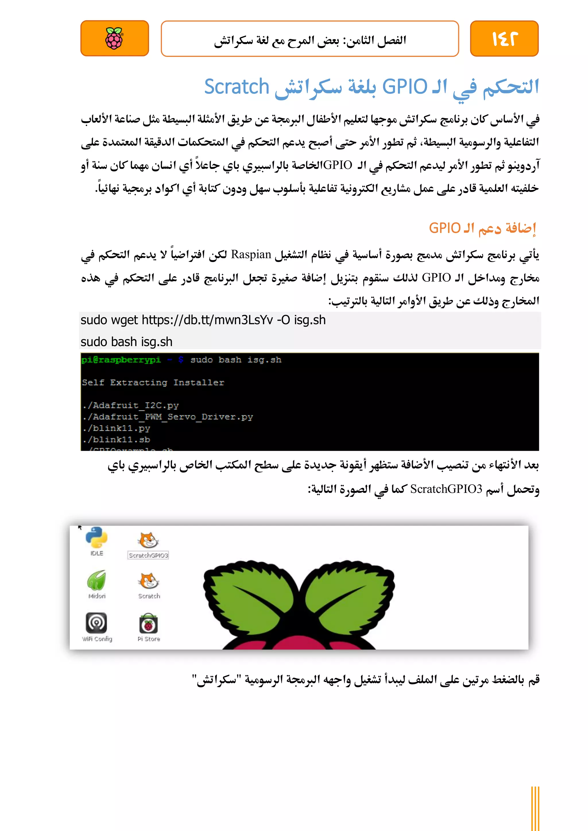 142
‫سكراتش‬ ‫لغة‬ ‫مع‬ ‫املرح‬ ‫بعض‬ :‫الثامن‬ ‫الرصل‬
‫بعد‬ ‫عن‬ ‫والتحكم‬ ‫سلكي‬
‫الة‬ ‫يف‬ ‫التحكم‬
GPIO
‫سكراتش‬ ‫بلغة‬
Scratch
‫برنامج‬ ‫كاي‬ ‫األساس‬ ‫يف‬
‫األلعاب‬ ‫صناعة‬ ‫مثل‬ ‫البسيطة‬ ‫األمثلة‬ ‫طريق‬ ‫عن‬ ‫الربجمة‬ ‫األطرال‬ ‫لتعليم‬ ‫موجاا‬ ‫سكراتش‬
‫علط‬ ‫املعتمدة‬ ‫الدايأة‬ ‫املتحكمات‬ ‫يف‬ ‫التحكم‬ ‫يدعم‬ ‫أصبح‬ ‫ىتط‬ ‫األمر‬ ‫تطور‬ ‫ثم‬ ،‫البسيطة‬ ‫والرسومية‬ ‫التراعلية‬
‫الة‬ ‫يف‬ ‫التحكم‬ ‫ليدعم‬ ‫األمر‬ ‫تطور‬ ‫ثم‬ ‫آردوينو‬
GPIO
‫أي‬ ‫جاعال‬ ‫باي‬ ‫بالراسبريي‬ ‫اخلاصة‬
‫أو‬ ‫سنة‬ ‫كاي‬ ‫ماما‬ ‫انساي‬
.‫ناائيا‬ ‫برجمية‬ ‫اكواد‬ ‫أي‬ ‫كتابة‬ ‫ودوي‬ ‫سال‬ ‫بةسلوب‬ ‫تراعلية‬ ‫الكرتونية‬ ‫مشاريع‬ ‫عمل‬ ‫علط‬ ‫اادر‬ ‫العلمية‬ ‫خلريته‬
‫الة‬ ‫دعم‬ ‫ة‬ ‫إضا‬
GPIO
‫التشغيل‬ ‫نظام‬ ‫يف‬ ‫أساسية‬ ‫بصورة‬ ‫مدمج‬ ‫سكراتش‬ ‫برنامج‬ ‫يةتي‬
Raspian
‫يف‬ ‫التحكم‬ ‫يدعم‬ ‫ال‬ ‫رتاضيا‬ ‫ا‬ ‫لكن‬
‫الة‬ ‫ومداخل‬ ‫خمارج‬
GPIO
‫بتنزي‬ ‫سنأوم‬ ‫لذلك‬
‫ل‬
‫هذه‬ ‫يف‬ ‫التحكم‬ ‫علط‬ ‫اادر‬ ‫الربنامج‬ ‫جتعل‬ ‫صغرية‬ ‫ة‬ ‫إضا‬
:‫بالرتتيب‬ ‫التالية‬ ‫األوامر‬ ‫طريق‬ ‫عن‬ ‫وذلك‬ ‫املخارج‬
sudo wget https://db.tt/mwn3LsYv -O isg.sh
sudo bash isg.sh
‫أيأو‬ ‫ستظار‬ ‫ة‬ ‫األضا‬ ‫تنصيب‬ ‫من‬ ‫األنتااش‬ ‫بعد‬
‫باي‬ ‫بالراسبريي‬ ‫اخلاص‬ ‫املكتب‬ ‫سطح‬ ‫علط‬ ‫جديدة‬ ‫نة‬
‫أسم‬ ‫وحتمل‬
ScratchGPIO3
:‫التالية‬ ‫الصورة‬ ‫يف‬ ‫كما‬
‫ام‬
"‫"سكراتش‬ ‫الرسومية‬ ‫الربجمة‬ ‫واجاه‬ ‫تشغيل‬ ‫ليبدأ‬ ‫امللف‬ ‫علط‬ ‫مرتني‬ ‫بالضغط‬
 