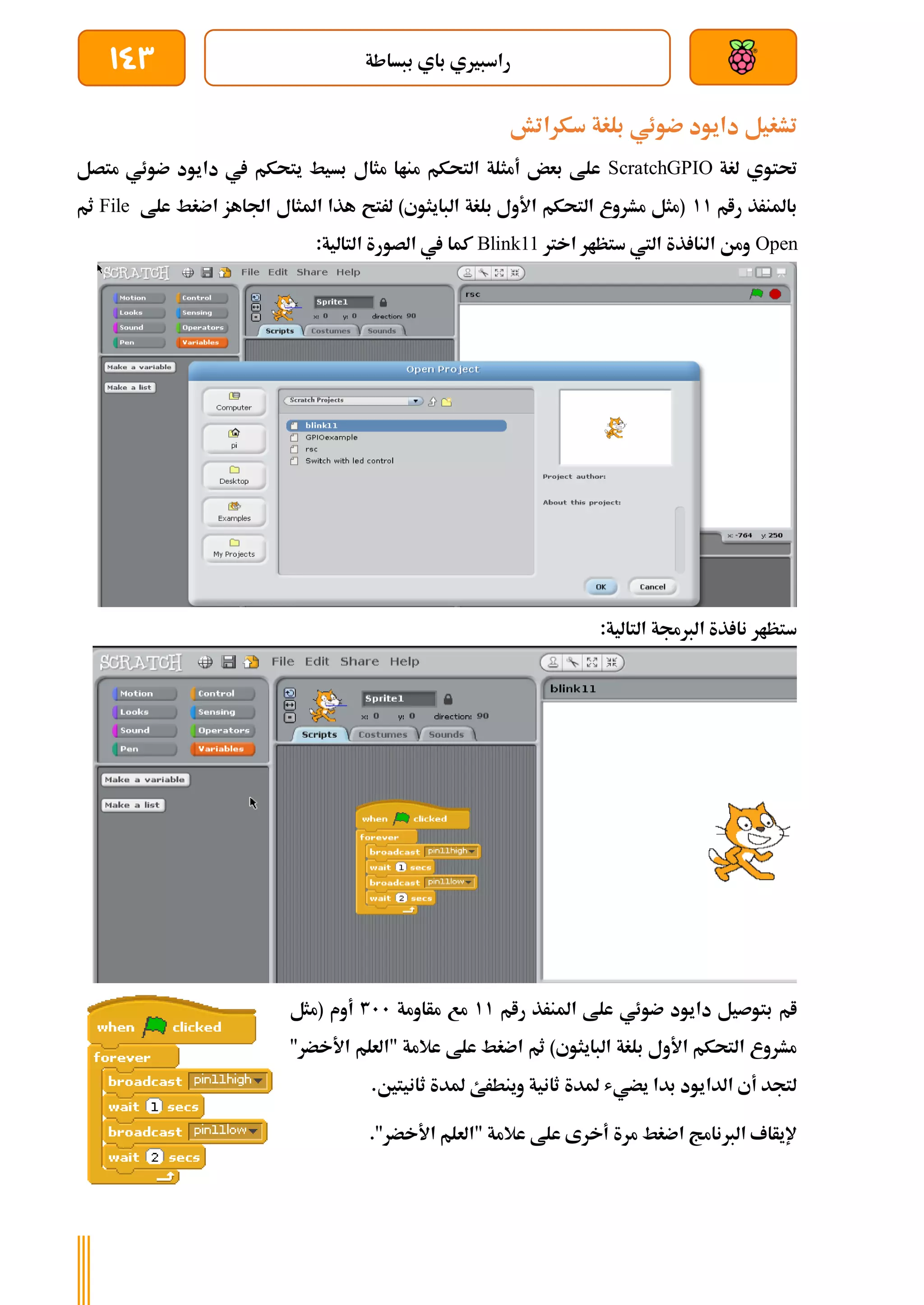 ‫ببساطة‬ ‫باي‬ ‫راسبريي‬
143
‫سكراتش‬ ‫بلغة‬ ‫ضوئي‬ ‫دايود‬ ‫تشغيل‬
‫لغة‬ ‫حتتوي‬
ScratchGPIO
‫يتحكم‬ ‫بسيط‬ ‫مثال‬ ‫مناا‬ ‫التحكم‬ ‫أمثلة‬ ‫بعض‬ ‫علط‬
‫متصل‬ ‫ضوئي‬ ‫دايود‬ ‫يف‬
‫رام‬ ‫باملنرذ‬
11
‫علط‬ ‫اضغط‬ ‫اجلاهز‬ ‫املثال‬ ‫هذا‬ ‫لرتح‬ )‫البايثوي‬ ‫بلغة‬ ‫األول‬ ‫التحكم‬ ‫مشروع‬ ‫(مثل‬
File
‫ثم‬
Open
‫اخرت‬ ‫ستظار‬ ‫اليت‬ ‫ذة‬ ‫النا‬ ‫ومن‬
Blink11
:‫التالية‬ ‫الصورة‬ ‫يف‬ ‫كما‬
:‫التالية‬ ‫الربجمة‬ ‫ذة‬ ‫نا‬ ‫ستظار‬
‫رام‬ ‫املنرذ‬ ‫علط‬ ‫ضوئي‬ ‫دايود‬ ‫بتوصيل‬ ‫ام‬
11
‫مأ‬ ‫مع‬
‫اومة‬
311
‫(مثل‬ ‫أوم‬
"‫األخضر‬ ‫"العلم‬ ‫عالمة‬ ‫علط‬ ‫اضغط‬ ‫ثم‬ )‫البايثوي‬ ‫بلغة‬ ‫األول‬ ‫التحكم‬ ‫مشروع‬
.‫ثانيتني‬ ‫ملدة‬ ‫وينطرئ‬ ‫ثانية‬ ‫ملدة‬ ‫يضيش‬ ‫بدا‬ ‫الدايود‬ ‫أي‬ ‫لتجد‬
."‫األخضر‬ ‫"العلم‬ ‫عالمة‬ ‫علط‬ ‫أخرى‬ ‫مرة‬ ‫اضغط‬ ‫الربنامج‬ ‫إليأاف‬
 