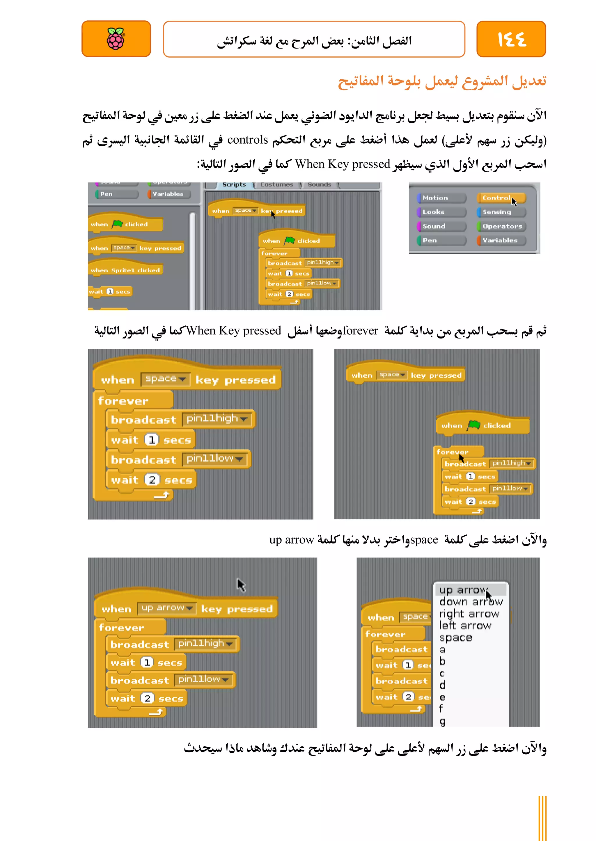 144
‫سكراتش‬ ‫لغة‬ ‫مع‬ ‫املرح‬ ‫بعض‬ :‫الثامن‬ ‫الرصل‬
‫بعد‬ ‫عن‬ ‫والتحكم‬ ‫سلكي‬
‫املراتيح‬ ‫بلوىة‬ ‫ليعمل‬ ‫املشروع‬ ‫تعديل‬
‫بسي‬ ‫بتعديل‬ ‫سنأوم‬‫اآلي‬
‫املراتي‬ ‫لوىة‬ ‫يف‬ ‫معني‬ ‫زر‬ ‫علط‬ ‫الضغط‬ ‫عند‬‫يعمل‬ ‫الضوئي‬ ‫الدايود‬ ‫برنامج‬ ‫جلعل‬ ‫ط‬
‫ح‬
‫التحكم‬ ‫مربع‬ ‫علط‬ ‫أضغط‬ ‫هذا‬ ‫لعمل‬ )‫ألعلط‬ ‫سام‬ ‫زر‬ ‫(وليكن‬
controls
‫ثم‬ ‫اليسرى‬ ‫اجلانبية‬ ‫الأائمة‬ ‫يف‬
‫سيظار‬ ‫الذي‬ ‫األول‬ ‫املربع‬ ‫اسحب‬
When Key pressed
:‫التالية‬ ‫الصور‬ ‫يف‬ ‫كما‬
‫من‬ ‫املربع‬ ‫بسحب‬ ‫ام‬ ‫ثم‬
‫كلمة‬ ‫بداية‬
forever
‫أسرل‬ ‫وضعاا‬
When Key pressed
‫التالية‬ ‫الصور‬ ‫يف‬ ‫كما‬
‫كلمة‬ ‫علط‬ ‫اضغط‬ ‫واآلي‬
space
‫كلمة‬ ‫مناا‬ ‫بدال‬ ‫واخرت‬
up arrow
‫املراتي‬ ‫لوىة‬ ‫علط‬ ‫ألعلط‬ ‫السام‬ ‫زر‬ ‫علط‬ ‫اضغط‬ ‫واآلي‬
‫ح‬
‫سيحدث‬ ‫ماذا‬ ‫وطاهد‬ ‫عندك‬
 
