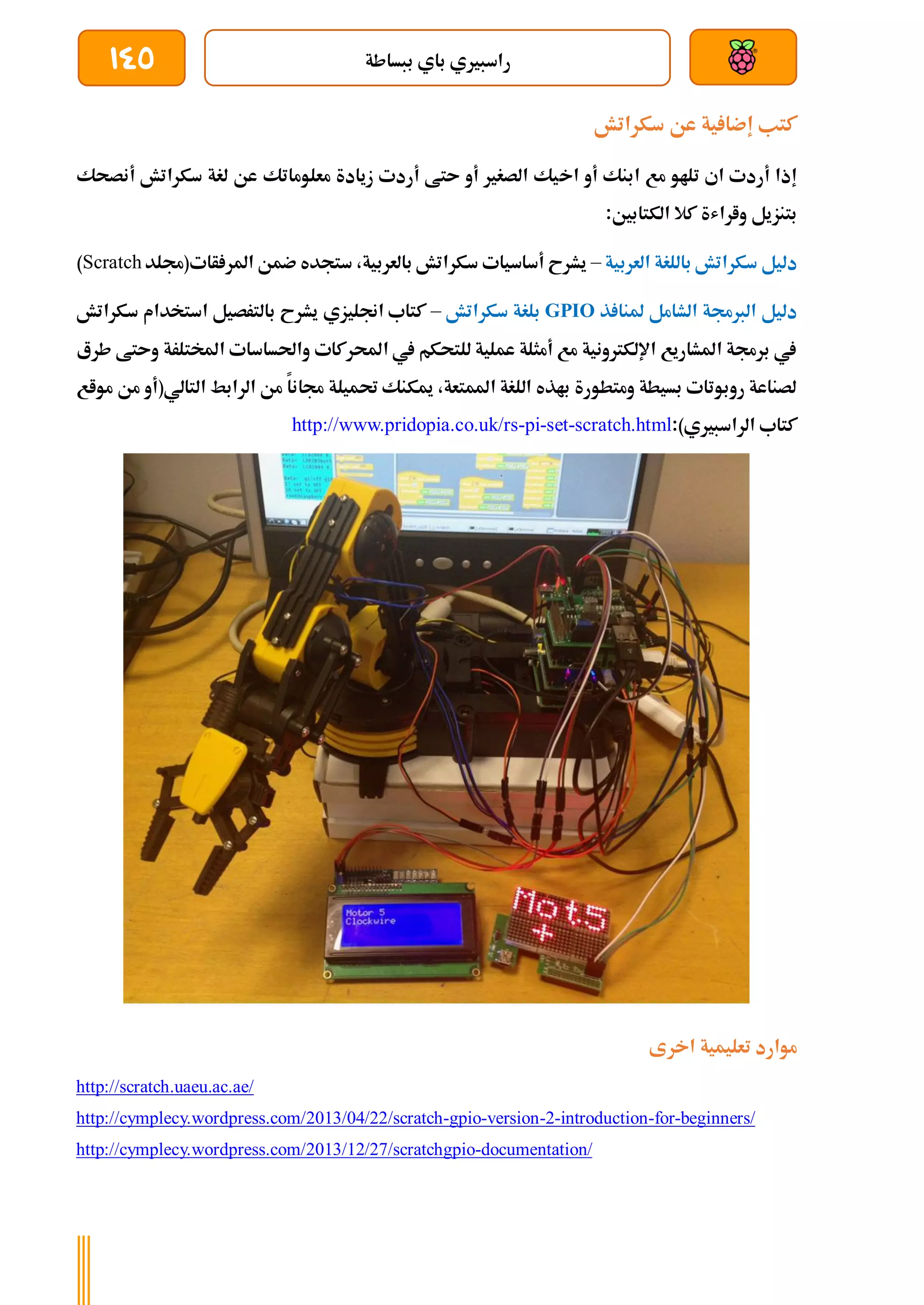‫ببساطة‬ ‫باي‬ ‫راسبريي‬
145
‫سكراتش‬ ‫عن‬ ‫ية‬ ‫إضا‬ ‫كتب‬
‫اخ‬ ‫أو‬ ‫ابنك‬ ‫مع‬ ‫تلاو‬ ‫اي‬ ‫أردت‬ ‫إذا‬
‫أنصحك‬ ‫سكراتش‬ ‫لغة‬ ‫عن‬ ‫معلوماتك‬ ‫زيادة‬ ‫أردت‬ ‫ىتط‬ ‫أو‬ ‫الصغري‬ ‫يك‬
:‫الكتابني‬ ‫كال‬ ‫واراشة‬ ‫بتنزيل‬
‫العربية‬ ‫باللغة‬ ‫سكراتش‬ ‫دليل‬
–
‫أات(جملد‬ ‫املر‬ ‫ضمن‬ ‫ستجده‬ ،‫بالعربية‬ ‫سكراتش‬ ‫أساسيات‬ ‫يشرح‬
Scratch
)
‫ذ‬ ‫ملنا‬ ‫الشامل‬ ‫الربجمة‬ ‫دليل‬
GPIO
‫سكراتش‬ ‫بلغة‬
–
‫استخد‬ ‫بالترصيل‬ ‫يشرح‬ ‫اجنليزي‬ ‫كتاب‬
‫ا‬
‫سكراتش‬ ‫م‬
‫طرع‬ ‫وىتط‬ ‫املختلرة‬ ‫واحلساسات‬ ‫احملركات‬ ‫يف‬ ‫للتحكم‬ ‫عملية‬ ‫أمثلة‬ ‫مع‬ ‫اإللكرتونية‬ ‫املشاريع‬ ‫برجمة‬ ‫يف‬
‫مواع‬ ‫من‬ ‫التالي(أو‬ ‫الرابط‬ ‫من‬ ‫جمانا‬ ‫حتميلة‬ ‫ميكنك‬ ،‫املمتعة‬ ‫اللغة‬ ‫باذه‬ ‫ومتطورة‬ ‫بسيطة‬ ‫روبوتات‬ ‫لصناعة‬
:)‫الراسبريي‬ ‫كتاب‬
http://www.pridopia.co.uk/rs-pi-set-scratch.html
‫اخرى‬ ‫تعليمية‬ ‫موارد‬
http://scratch.uaeu.ac.ae/
http://cymplecy.wordpress.com/2013/04/22/scratch-gpio-version-2-introduction-for-beginners/
http://cymplecy.wordpress.com/2013/12/27/scratchgpio-documentation/
 