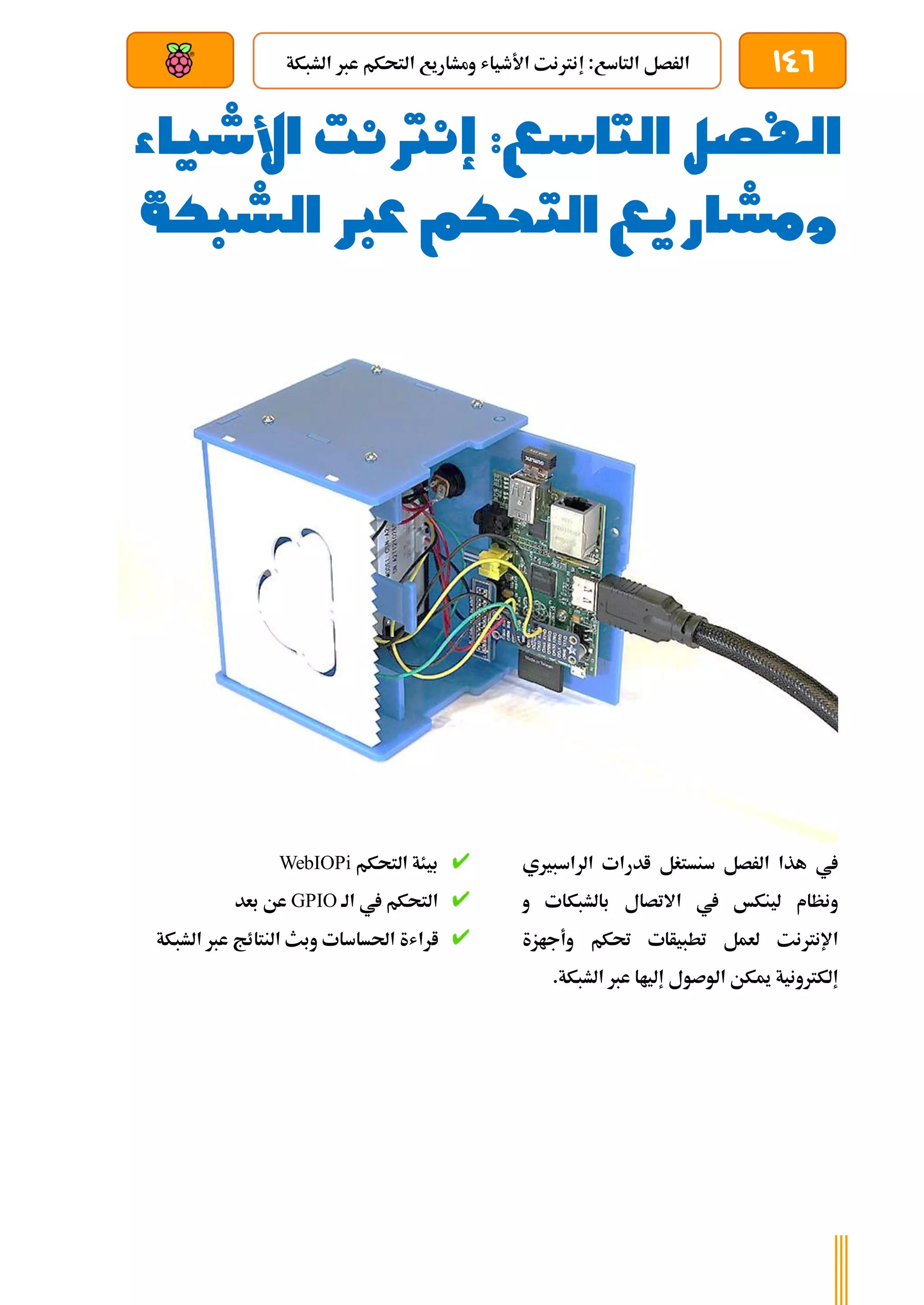 146
‫الشبكة‬ ‫عرب‬ ‫التحكم‬ ‫ومشاريع‬ ‫األطياش‬ ‫إنرتنت‬ :‫التاسع‬ ‫الرصل‬
‫بعد‬ ‫عن‬ ‫والتحكم‬ ‫سلكي‬
‫الفصل‬
‫التاسع‬
‫األشياء‬ ‫إنرتنت‬ :
‫الشبكة‬ ‫عرب‬ ‫التحكم‬ ‫ومشاريع‬
‫الراسبريي‬ ‫ادرات‬ ‫سنستغل‬ ‫الرصل‬ ‫هذا‬ ‫يف‬
‫و‬ ‫بالشبكات‬ ‫االتصال‬ ‫يف‬ ‫لينكخ‬ ‫ونظام‬
‫وأجازة‬ ‫حتكم‬ ‫تطبيأات‬ ‫لعمل‬ ‫اإلنرتنت‬
.‫الشبكة‬ ‫عرب‬ ‫إلياا‬ ‫الوصول‬ ‫ميكن‬ ‫إلكرتونية‬
‫التحكم‬ ‫بيئة‬
WebIOPi
‫الة‬ ‫يف‬ ‫التحكم‬
GPIO
‫بعد‬ ‫عن‬
‫ا‬
‫النت‬ ‫وبث‬ ‫احلساسات‬ ‫راشة‬
‫ا‬
‫الشب‬ ‫عرب‬ ‫ئج‬
‫كة‬
 
