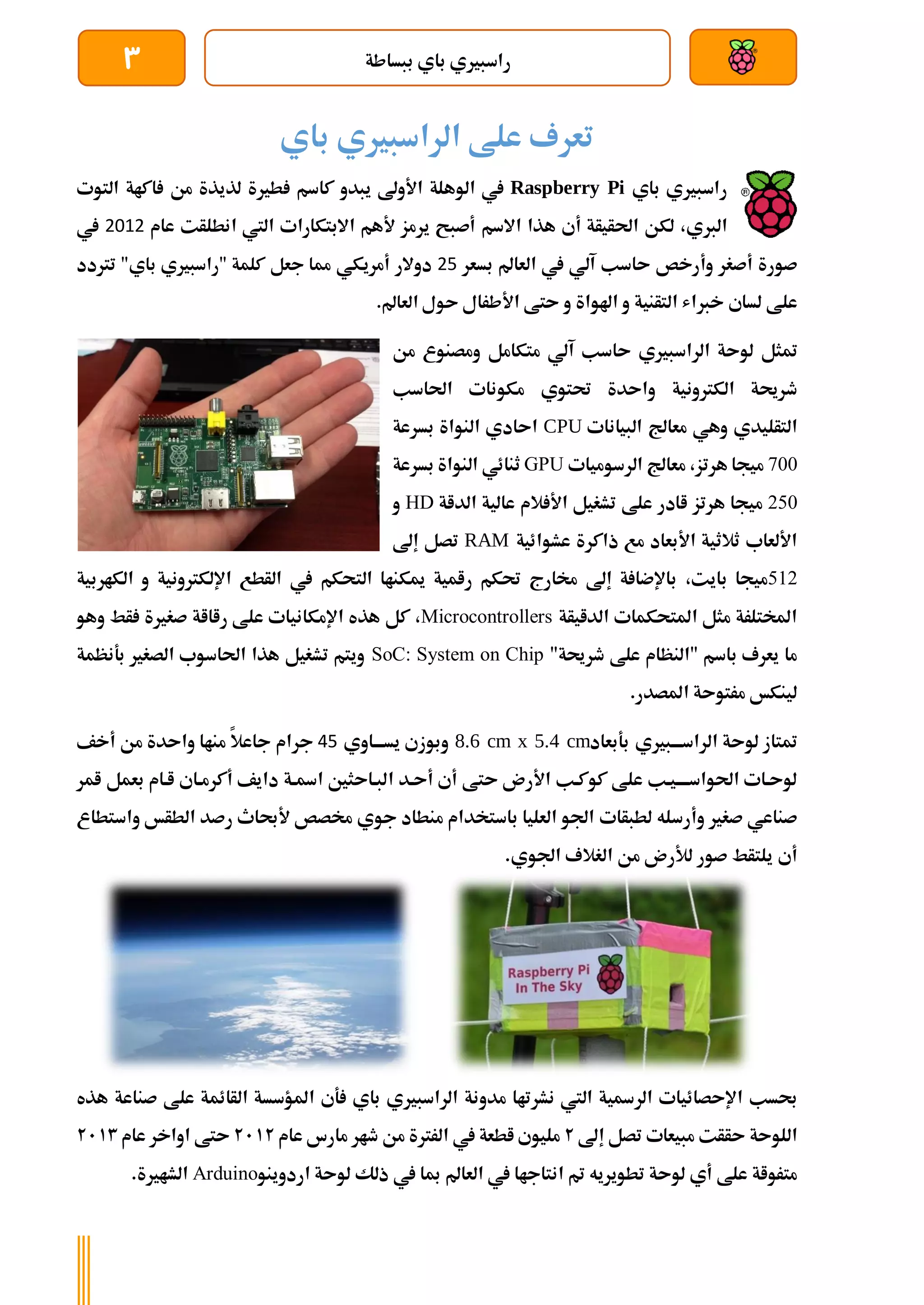 ‫ببساطة‬ ‫باي‬ ‫راسبريي‬
3
‫باي‬ ‫الراسبريي‬ ‫علط‬ ‫تعرف‬
‫راسبري‬
‫باي‬ ‫ي‬
Raspberry Pi
‫يبدو‬ ‫األوىل‬ ‫الوهلة‬ ‫يف‬
‫كاسم‬
‫التوت‬ ‫اكاة‬ ‫من‬ ‫لذيذة‬ ‫طرية‬
‫الربي‬
،
‫هذا‬ ‫أي‬ ‫احلأيأة‬ ‫لكن‬
‫اال‬
‫سم‬
‫أل‬ ‫يرمز‬ ‫أصبح‬
‫هم‬
‫االبتكارا‬
‫اليت‬ ‫ت‬
‫انطلأت‬
‫عام‬
2012
‫يف‬
‫ص‬
‫ورة‬
‫أصغر‬
‫و‬
‫أ‬
‫رخص‬
‫ىاسب‬
‫آلي‬
‫يف‬
‫بسعر‬ ‫العامل‬
25
‫أمريكي‬ ‫دوالر‬
‫جعل‬ ‫مما‬
"‫باي‬ ‫"راسبريي‬ ‫كلمة‬
‫ترتدد‬
‫خرب‬ ‫لساي‬ ‫علط‬
‫اهلوا‬ ‫و‬ ‫التأنية‬ ‫اش‬
‫ة‬
‫األطرال‬ ‫ىتط‬ ‫و‬
.‫العامل‬ ‫ىول‬
‫لوىة‬ ‫متثل‬
‫ىاسب‬ ‫الراسبريي‬
‫من‬ ‫ومصنوع‬ ‫متكامل‬ ‫آلي‬
‫واىدة‬ ‫الكرتونية‬ ‫طرحية‬
‫مكونات‬ ‫حتتوي‬
‫احلاسب‬
‫التأليدي‬
‫وهي‬
‫معاجل‬
‫البيانات‬
CPU
‫بسرعة‬ ‫النواة‬ ‫اىادي‬
700
‫هرتز‬ ‫ميجا‬
،
‫معاجل‬
‫ال‬
‫رسوميات‬
GPU
‫ثنائي‬
‫النواة‬
‫بسرعة‬
250
‫ميجا‬
‫هرتز‬
‫ا‬
‫الداة‬ ‫عالية‬ ‫الم‬ ‫األ‬ ‫تشغيل‬ ‫علط‬ ‫ادر‬
HD
‫و‬
‫ذاكرة‬ ‫مع‬ ‫األبعاد‬ ‫ثالثية‬ ‫األلعاب‬
‫ع‬
‫شوائية‬
RAM
‫إىل‬ ‫تصل‬
512
‫بايت‬ ‫ميجا‬
،
‫الكاربية‬ ‫و‬ ‫اإللكرتونية‬ ‫الأطع‬ ‫يف‬ ‫التحكم‬ ‫ميكناا‬ ‫رامية‬ ‫حتكم‬ ‫خمارج‬ ‫إىل‬ ‫ة‬ ‫باإلضا‬
‫الدايأة‬ ‫املتحكمات‬ ‫مثل‬ ‫املختلرة‬
Microcontrollers
،
‫رااا‬ ‫علط‬ ‫اإلمكانيات‬ ‫هذه‬ ‫كل‬
‫وهو‬ ‫أط‬ ‫صغرية‬ ‫ة‬
"‫طرحية‬ ‫علط‬ ‫"النظام‬ ‫باسم‬ ‫يعرف‬ ‫ما‬
SoC: System on Chip
‫بةنظمة‬ ‫الصغري‬ ‫احلاسوب‬ ‫هذا‬ ‫تشغيل‬ ‫ويتم‬
.‫املصدر‬ ‫مرتوىة‬ ‫لينكخ‬
‫الراسةةةبريي‬ ‫لوىة‬ ‫متتاز‬
‫بةبعاد‬
8.6 cm x 5.4 cm
‫يسةةةاوي‬ ‫وبوزي‬
45
‫جرام‬
‫أخف‬ ‫من‬ ‫واىدة‬ ‫مناا‬ ‫جاعال‬
‫ا‬ ‫أىةد‬ ‫أي‬ ‫ىتط‬ ‫األرن‬ ‫كوكةب‬ ‫علط‬ ‫احلواسةةةةيةب‬ ‫لوىةات‬
‫امر‬ ‫بعمل‬ ‫اةام‬ ‫أكرمةاي‬ ‫دايف‬ ‫اةةة‬ ‫لبةاىثني‬
‫صغري‬ ‫صناعي‬
‫وأرسله‬
‫لطبأات‬
‫الطأخ‬ ‫رصد‬ ‫ألحباث‬ ‫خمصص‬ ‫جوي‬ ‫منطاد‬ ‫باستخدام‬ ‫العليا‬ ‫اجلو‬
‫و‬
‫استطاع‬
‫أي‬
‫اجلوي‬ ‫الغالف‬ ‫من‬ ‫لألرن‬ ‫صور‬ ‫يلتأط‬
.
‫حبسب‬
‫اإلىصائيات‬
‫ةي‬ ‫باي‬ ‫الراسبريي‬ ‫مدونة‬ ‫نشرتاا‬ ‫اليت‬ ‫الرةية‬
‫امل‬
‫ال‬ ‫ؤسسة‬
‫عل‬ ‫أائمة‬
‫هذه‬ ‫صناعة‬ ‫ط‬
‫ا‬
‫للوىة‬
‫إىل‬ ‫تصل‬ ‫مبيعات‬ ‫ىأأت‬
2
‫مليوي‬
‫اطعة‬
‫الررتة‬ ‫يف‬
‫عام‬ ‫مارس‬ ‫طار‬ ‫من‬
2112
‫عام‬ ‫اواخر‬ ‫ىتط‬
2113
‫لوىة‬ ‫أي‬ ‫علط‬ ‫مترواة‬
‫تطويريه‬
‫العامل‬ ‫يف‬ ‫انتاجاا‬ ‫مت‬
‫اردوينو‬ ‫لوىة‬ ‫ذلك‬ ‫يف‬ ‫مبا‬
Arduino
‫الشارية‬
.
 