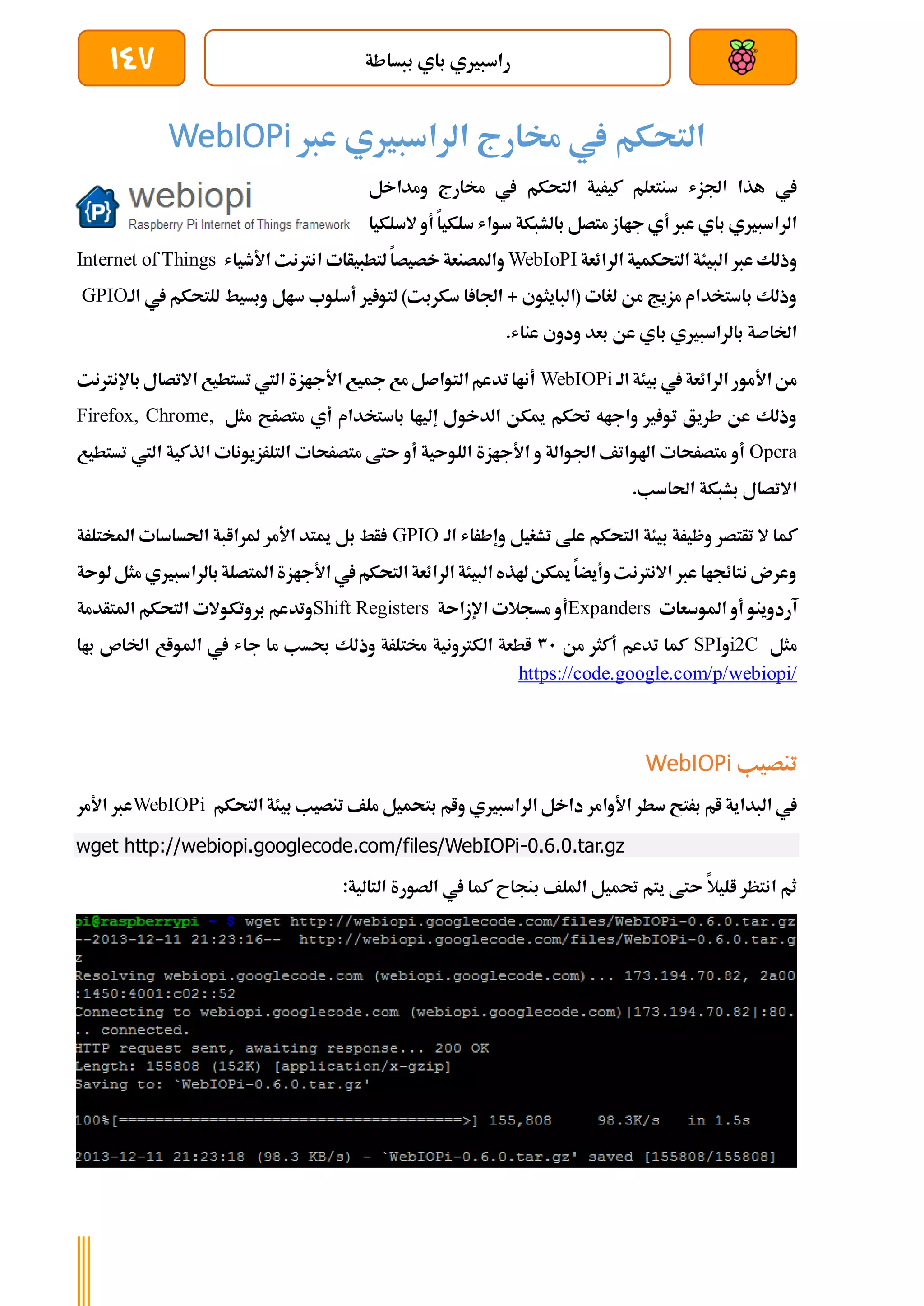 ‫ببساطة‬ ‫باي‬ ‫راسبريي‬
147
‫عرب‬ ‫الراسبريي‬ ‫خمارج‬ ‫يف‬ ‫التحكم‬
WebIOPi
‫ومداخل‬ ‫خمارج‬ ‫يف‬ ‫التحكم‬ ‫كيرية‬ ‫سنتعلم‬ ‫اجلزش‬ ‫هذا‬ ‫يف‬
‫السلكيا‬ ‫أو‬ ‫سلكيا‬ ‫سواش‬ ‫بالشبكة‬ ‫متصل‬ ‫جااز‬ ‫أي‬ ‫عرب‬ ‫باي‬ ‫الراسبريي‬
‫الرائعة‬ ‫التحكمية‬ ‫البيئة‬ ‫عرب‬ ‫وذلك‬
WebIoPI
‫لتطبيأات‬ ‫خصيصا‬ ‫واملصنعة‬
‫األطياش‬ ‫انرتنت‬
Internet of Things
‫الة‬ ‫يف‬ ‫للتحكم‬ ‫وبسيط‬ ‫سال‬ ‫أسلوب‬ ‫ري‬ ‫لتو‬ )‫سكربت‬ ‫ا‬ ‫اجلا‬ + ‫(البايثوي‬ ‫لغات‬ ‫من‬ ‫مزيج‬ ‫باستخدام‬ ‫وذلك‬
GPIO
.‫عناش‬ ‫ودوي‬ ‫بعد‬ ‫عن‬ ‫باي‬ ‫بالراسبريي‬ ‫اخلاصة‬
‫الة‬ ‫بيئة‬ ‫يف‬‫الرائعة‬ ‫األمور‬ ‫من‬
WebIOPi
‫اال‬ ‫تستطيع‬ ‫اليت‬ ‫األجازة‬ ‫مجيع‬‫مع‬‫التواصل‬‫تدعم‬‫أناا‬
‫باإل‬ ‫تصال‬
‫نرتنت‬
‫مثل‬ ‫متصرح‬ ‫أي‬ ‫باستخدام‬ ‫إلياا‬ ‫الدخول‬ ‫ميكن‬ ‫حتكم‬ ‫واجاه‬ ‫ري‬ ‫تو‬ ‫طريق‬ ‫عن‬ ‫وذلك‬
Firefox, Chrome,
Opera
‫تستطيع‬ ‫اليت‬ ‫الذكية‬ ‫التلرزيونات‬ ‫متصرحات‬ ‫ىتط‬ ‫أو‬ ‫اللوىية‬ ‫األجازة‬ ‫و‬ ‫اجلوالة‬ ‫اهلواتف‬ ‫متصرحات‬ ‫أو‬
.‫احلاسب‬ ‫بشبكة‬ ‫االتصال‬
‫علط‬ ‫التحكم‬ ‫بيئة‬ ‫وظيرة‬ ‫تأتصر‬ ‫ال‬ ‫كما‬
‫الة‬ ‫وإطراش‬ ‫تشغيل‬
GPIO
‫املختلرة‬ ‫احلساسات‬ ‫ملراابة‬ ‫األمر‬ ‫ميتد‬ ‫بل‬ ‫أط‬
‫لوىة‬ ‫مثل‬ ‫بالراسبريي‬‫املتصلة‬ ‫األجازة‬ ‫يف‬‫التحكم‬ ‫الرائعة‬ ‫البيئة‬ ‫هلذه‬‫ميكن‬ ‫وأيضا‬ ‫االنرتنت‬ ‫عرب‬ ‫نتائجاا‬ ‫وعرن‬
‫املوسعات‬ ‫أو‬ ‫آردوينو‬
Expanders
‫اإلزاىة‬ ‫مسجالت‬ ‫أو‬
Shift Registers
‫التحك‬ ‫بروتكوالت‬ ‫وتدعم‬
‫املتأدمة‬ ‫م‬
‫مثل‬
C
2
i
‫و‬
SPI
‫من‬ ‫أكثر‬ ‫تدعم‬ ‫كما‬
31
‫باا‬ ‫اخلاص‬ ‫املواع‬ ‫يف‬ ‫جاش‬ ‫ما‬ ‫حبسب‬ ‫وذلك‬ ‫خمتلرة‬ ‫الكرتونية‬ ‫اطعة‬
https://code.google.com/p/webiopi/
‫تنصيب‬
WebIOPi
‫بت‬ ‫وام‬ ‫الراسبريي‬ ‫داخل‬ ‫األوامر‬ ‫سطر‬ ‫برتح‬ ‫ام‬ ‫البداية‬ ‫يف‬
‫التحكم‬ ‫بيئة‬ ‫تنصيب‬ ‫ملف‬ ‫حميل‬
WebIOPi
‫األمر‬ ‫عرب‬
wget http://webiopi.googlecode.com/files/WebIOPi-0.6.0.tar.gz
:‫التالية‬ ‫الصورة‬ ‫يف‬ ‫كما‬ ‫بنجاح‬ ‫امللف‬ ‫حتميل‬ ‫يتم‬ ‫ىتط‬ ‫اليال‬ ‫انتظر‬ ‫ثم‬
 