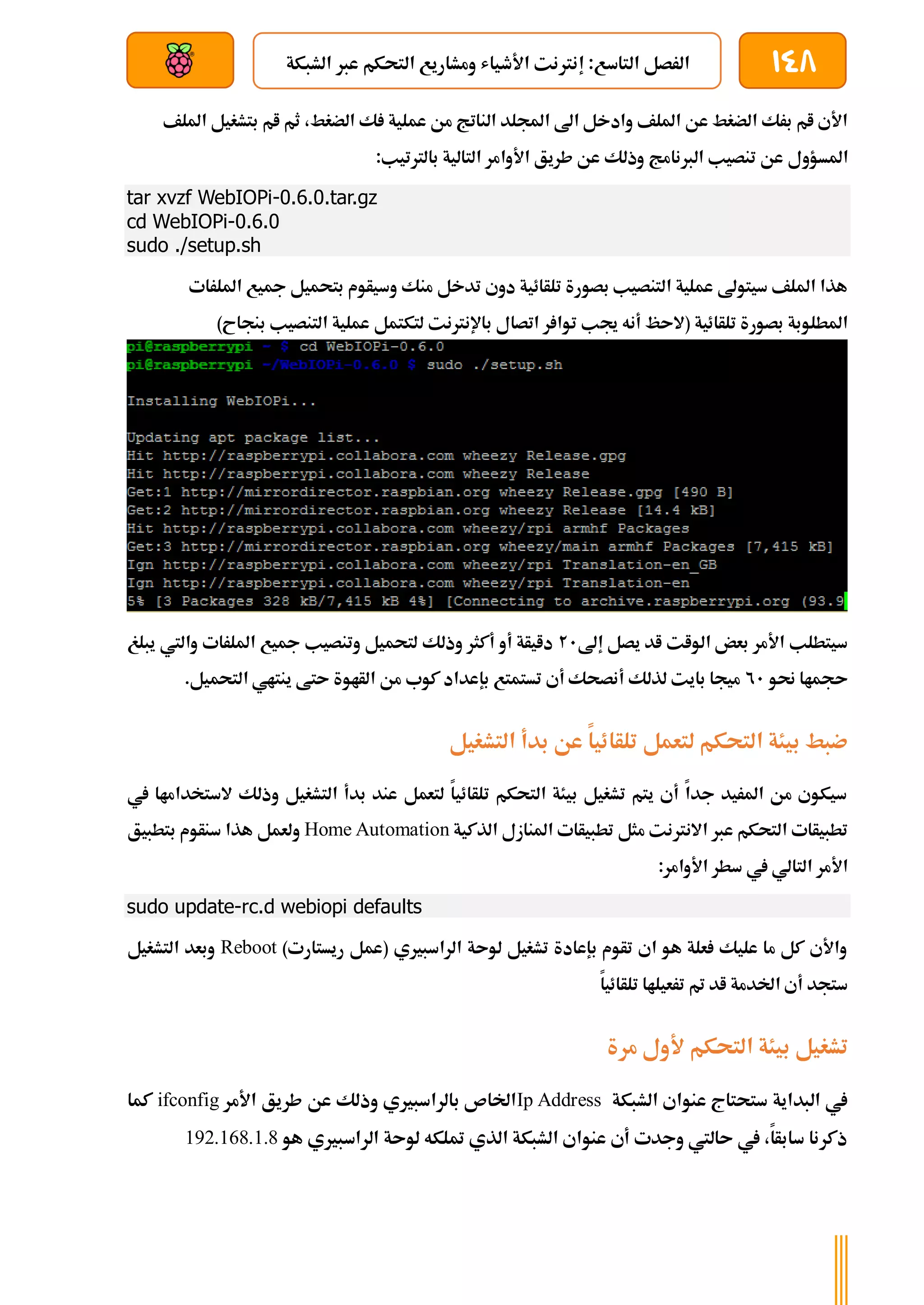 148
‫الشبكة‬ ‫عرب‬ ‫التحكم‬ ‫ومشاريع‬ ‫األطياش‬ ‫إنرتنت‬ :‫التاسع‬ ‫الرصل‬
‫بعد‬ ‫عن‬ ‫والتحكم‬ ‫سلكي‬
‫بتشغي‬ ‫ام‬ ‫ثم‬ ،‫الضغط‬ ‫ك‬ ‫عملية‬ ‫من‬ ‫الناتج‬ ‫اجمللد‬ ‫اىل‬ ‫وادخل‬ ‫امللف‬ ‫عن‬ ‫الضغط‬ ‫برك‬ ‫ام‬ ‫األي‬
‫ل‬
‫امللف‬
‫املسؤو‬
‫ل‬
:‫بالرتتيب‬ ‫التالية‬ ‫األوامر‬ ‫طريق‬ ‫عن‬ ‫وذلك‬ ‫الربنامج‬ ‫تنصيب‬ ‫عن‬
tar xvzf WebIOPi-0.6.0.tar.gz
cd WebIOPi-0.6.0
sudo ./setup.sh
‫امللرات‬ ‫مجيع‬ ‫بتحميل‬ ‫وسيأوم‬ ‫منك‬ ‫تدخل‬ ‫دوي‬ ‫تلأائية‬ ‫بصورة‬ ‫التنصيب‬ ‫عملية‬ ‫سيتوىل‬ ‫امللف‬ ‫هذا‬
‫جي‬ ‫أنه‬ ‫(الىظ‬ ‫تلأائية‬ ‫بصورة‬ ‫املطلوبة‬
)‫بنجاح‬ ‫التنصيب‬ ‫عملية‬ ‫لتكتمل‬ ‫باإلنرتنت‬ ‫اتصال‬ ‫ر‬ ‫توا‬ ‫ب‬
‫إىل‬ ‫يصل‬ ‫اد‬ ‫الوات‬ ‫بعض‬ ‫األمر‬ ‫سيتطلب‬
21
‫يبلغ‬ ‫واليت‬ ‫امللرات‬ ‫مجيع‬ ‫وتنصيب‬ ‫لتحميل‬ ‫وذلك‬ ‫أكثر‬ ‫أو‬ ‫دايأة‬
‫حنو‬ ‫ىجماا‬
21
.‫التحميل‬ ‫ينتاي‬ ‫ىتط‬ ‫الأاوة‬ ‫من‬ ‫كوب‬ ‫بإعداد‬ ‫تستمتع‬ ‫أي‬ ‫أنصحك‬ ‫لذلك‬ ‫بايت‬ ‫ميجا‬
‫تلأا‬ ‫لتعمل‬ ‫التحكم‬ ‫بيئة‬ ‫ضبط‬
‫التشغيل‬ ‫بدأ‬ ‫عن‬ ‫ئيا‬
‫يف‬ ‫الستخداماا‬ ‫وذلك‬ ‫التشغيل‬ ‫بدأ‬ ‫عند‬ ‫لتعمل‬ ‫تلأائيا‬ ‫التحكم‬ ‫بيئة‬ ‫تشغيل‬ ‫يتم‬ ‫أي‬ ‫جدا‬ ‫املريد‬ ‫من‬ ‫سيكوي‬
‫الذكية‬ ‫املنازل‬ ‫تطبيأات‬ ‫مثل‬ ‫االنرتنت‬ ‫عرب‬ ‫التحكم‬ ‫تطبيأات‬
Home Automation
‫بتطبيق‬ ‫سنأوم‬ ‫هذا‬ ‫ولعمل‬
:‫األوامر‬ ‫سطر‬ ‫يف‬ ‫التالي‬ ‫األمر‬
sudo update-rc.d webiopi defaults
)‫ريستارت‬ ‫(عمل‬ ‫الراسبريي‬ ‫لوىة‬ ‫تشغيل‬ ‫بإعادة‬ ‫تأوم‬ ‫اي‬ ‫هو‬ ‫علة‬ ‫عليك‬ ‫ما‬ ‫كل‬ ‫واألي‬
Reboot
‫التشغيل‬ ‫وبعد‬
‫تلأائيا‬ ‫ترعيلاا‬ ‫مت‬ ‫اد‬ ‫اخلدمة‬ ‫أي‬ ‫ستجد‬
‫مرة‬ ‫ألول‬ ‫التحكم‬ ‫بيئة‬ ‫تشغيل‬
‫الشبكة‬ ‫عنواي‬ ‫ستحتاج‬ ‫البداية‬ ‫يف‬
Ip Address
‫األمر‬ ‫طريق‬ ‫عن‬ ‫وذلك‬ ‫بالراسبريي‬ ‫اخلاص‬
ifconfig
‫كما‬
‫هو‬ ‫الراسبريي‬ ‫لوىة‬ ‫متلكه‬ ‫الذي‬ ‫الشبكة‬ ‫عنواي‬ ‫أي‬ ‫وجدت‬ ‫ىاليت‬ ‫يف‬ ،‫سابأا‬ ‫ذكرنا‬
192.168.1.8
 
