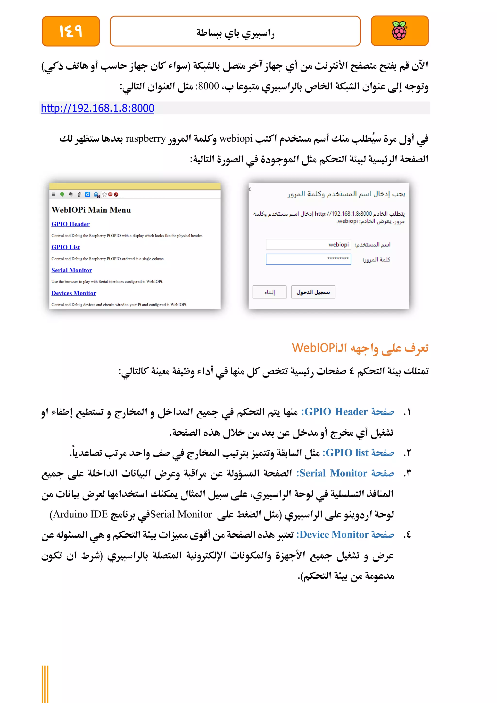‫ببساطة‬ ‫باي‬ ‫راسبريي‬
149
)‫ذكي‬ ‫هاتف‬ ‫أو‬ ‫ىاسب‬ ‫جااز‬ ‫كاي‬ ‫(سواش‬ ‫بالشبكة‬ ‫متصل‬ ‫آخر‬ ‫جااز‬ ‫أي‬ ‫من‬ ‫األنرتنت‬ ‫متصرح‬ ‫برتح‬ ‫ام‬ ‫اآلي‬
،‫ب‬ ‫متبوعا‬ ‫بالراسبريي‬ ‫اخلاص‬ ‫الشبكة‬ ‫عنواي‬ ‫إىل‬ ‫وتوجه‬
:8000
‫ا‬ ‫العنواي‬ ‫مثل‬
:‫لتالي‬
http://192.168.1.8:8000
‫اكتب‬ ‫مستخدم‬ ‫أسم‬ ‫منك‬ ‫ُطلب‬
‫ي‬‫س‬ ‫مرة‬ ‫أول‬ ‫يف‬
webiopi
‫املرور‬ ‫وكلمة‬
raspberry
‫لك‬ ‫ستظار‬ ‫بعدها‬
:‫التالية‬ ‫الصورة‬ ‫يف‬ ‫املوجودة‬ ‫مثل‬ ‫التحكم‬ ‫لبيئة‬ ‫الرئيسية‬ ‫الصرحة‬
‫الة‬ ‫واجاه‬ ‫علط‬ ‫تعرف‬
WebIOPi
‫بيئ‬ ‫متتلك‬
‫التحكم‬ ‫ة‬
0
:‫كالتالي‬ ‫معينة‬ ‫وظيرة‬ ‫أداش‬ ‫يف‬ ‫مناا‬ ‫كل‬ ‫تتخص‬ ‫رئيسية‬ ‫صرحات‬
1
.
‫صرحة‬
GPIO Header
:
‫او‬ ‫إطراش‬ ‫تستطيع‬ ‫و‬ ‫املخارج‬ ‫و‬ ‫املداخل‬ ‫مجيع‬ ‫يف‬ ‫التحكم‬ ‫يتم‬ ‫مناا‬
.‫الصرحة‬ ‫هذه‬ ‫خالل‬ ‫من‬ ‫بعد‬ ‫عن‬ ‫مدخل‬ ‫أو‬ ‫خمرج‬ ‫أي‬ ‫تشغيل‬
2
.
‫صرحة‬
GPIO list
:
‫م‬ ‫واىد‬ ‫صف‬ ‫يف‬ ‫املخارج‬ ‫برتتيب‬ ‫وتتميز‬ ‫السابأة‬ ‫مثل‬
.‫تصاعديا‬ ‫رتب‬
3
.
‫صرحة‬
Serial Monitor
:
‫مجيع‬ ‫علط‬ ‫الداخلة‬ ‫البيانات‬ ‫وعرن‬ ‫مراابة‬ ‫عن‬ ‫املسؤولة‬ ‫الصرحة‬
‫من‬ ‫بيانات‬ ‫لعرن‬ ‫استخداماا‬ ‫ميكنك‬ ‫املثال‬ ‫سبيل‬ ‫علط‬ ،‫الراسبريي‬ ‫لوىة‬ ‫يف‬ ‫التسلسلية‬ ‫ذ‬ ‫املنا‬
‫علط‬ ‫الضغط‬ ‫(مثل‬ ‫الراسبريي‬ ‫علط‬ ‫اردوينو‬ ‫لوىة‬
Serial Monitor
‫برنامج‬ ‫يف‬
Arduino IDE
)
0
.
‫صرحة‬
Device Monitor
:
‫عن‬ ‫املسئوله‬ ‫هي‬ ‫و‬ ‫التحكم‬ ‫بيئة‬ ‫مميزات‬ ‫أاوى‬ ‫من‬ ‫الصرحة‬ ‫هذه‬ ‫تعترب‬
‫تكوي‬ ‫اي‬ ‫(طرط‬ ‫بالراسبريي‬ ‫املتصلة‬ ‫اإللكرتونية‬ ‫واملكونات‬ ‫األجازة‬ ‫مجيع‬ ‫تشغيل‬ ‫و‬ ‫عرن‬
.)‫التحكم‬ ‫بيئة‬ ‫من‬ ‫مدعومة‬
 