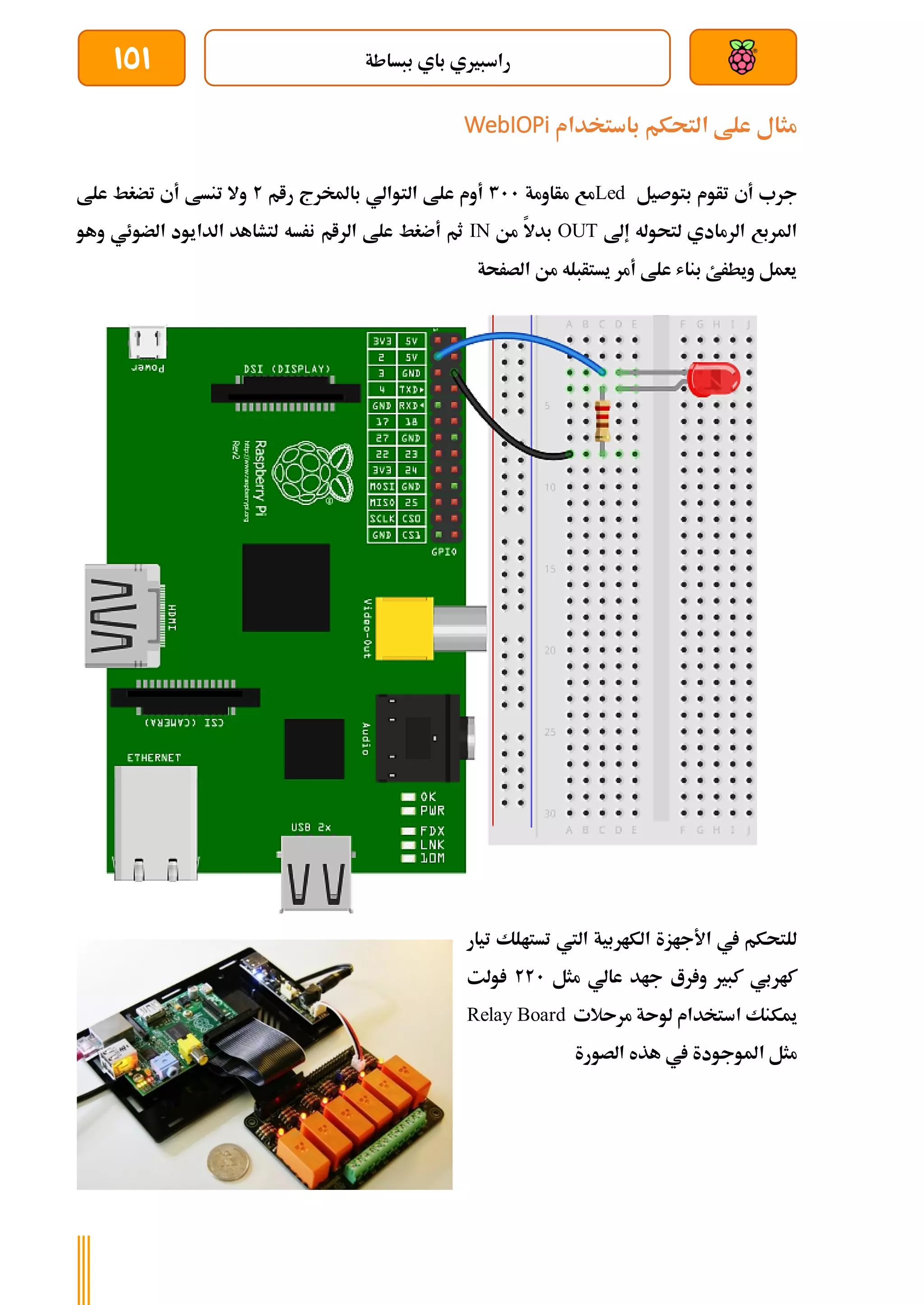 ‫ببساطة‬ ‫باي‬ ‫راسبريي‬
151
‫باستخدام‬ ‫التحكم‬ ‫علط‬ ‫مثال‬
WebIOPi
‫بتوصيل‬ ‫تأوم‬ ‫أي‬ ‫جرب‬
Led
‫مأاومة‬ ‫مع‬
311
‫رام‬ ‫باملخرج‬ ‫التوالي‬ ‫علط‬ ‫أوم‬
2
‫علط‬ ‫تضغط‬ ‫أي‬ ‫تنسط‬ ‫وال‬
‫إىل‬ ‫لتحوله‬ ‫الرمادي‬ ‫املربع‬
OUT
‫من‬ ‫بدال‬
IN
‫و‬ ‫الضوئي‬ ‫الدايود‬ ‫لتشاهد‬ ‫نرسه‬ ‫الرام‬ ‫علط‬ ‫أضغط‬ ‫ثم‬
‫ه‬
‫و‬
‫الصرحة‬ ‫من‬ ‫يستأبله‬ ‫أمر‬ ‫علط‬ ‫بناش‬ ‫ويطرئ‬ ‫يعمل‬
‫تيار‬ ‫تستالك‬ ‫اليت‬ ‫الكاربية‬ ‫األجازة‬ ‫يف‬ ‫للتحكم‬
‫مثل‬ ‫عالي‬ ‫جاد‬ ‫رع‬ ‫و‬ ‫كبري‬ ‫كاربي‬
221
‫ولت‬
‫مرىالت‬ ‫لوىة‬ ‫استخدام‬ ‫ميكنك‬
Relay Board
‫الصورة‬ ‫هذه‬ ‫يف‬ ‫املوجودة‬ ‫مثل‬
 