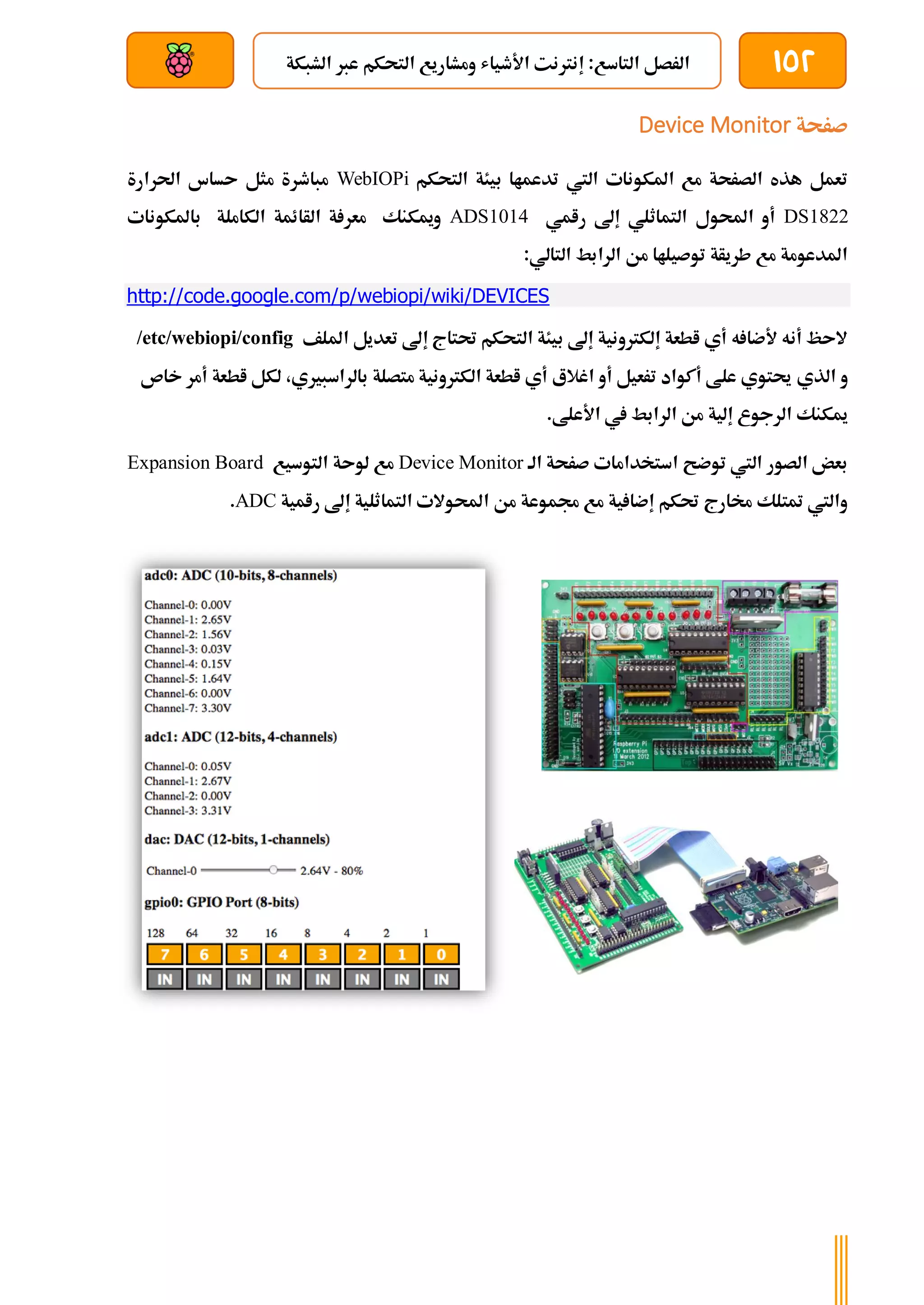 152
‫الشبكة‬ ‫عرب‬ ‫التحكم‬ ‫ومشاريع‬ ‫األطياش‬ ‫إنرتنت‬ :‫التاسع‬ ‫الرصل‬
‫بعد‬ ‫عن‬ ‫والتحكم‬ ‫سلكي‬
‫صرحة‬
Device Monitor
‫تدعم‬ ‫اليت‬ ‫املكونات‬ ‫مع‬ ‫الصرحة‬ ‫هذه‬ ‫تعمل‬
‫التحكم‬ ‫بيئة‬ ‫اا‬
WebIOPi
‫احلرارة‬ ‫ىساس‬ ‫مثل‬ ‫مباطرة‬
DS1822
‫رامي‬ ‫إىل‬ ‫التماثلي‬ ‫احملول‬ ‫أو‬
ADS1014
‫باملكو‬ ‫الكاملة‬ ‫الأائمة‬ ‫ة‬ ‫معر‬ ‫وميكنك‬
‫نات‬
:‫التالي‬ ‫الرابط‬ ‫من‬ ‫توصيلاا‬ ‫طريأة‬ ‫مع‬ ‫املدعومة‬
http://code.google.com/p/webiopi/wiki/DEVICES
‫امللف‬ ‫تعديل‬ ‫إىل‬ ‫حتتاج‬ ‫التحكم‬ ‫بيئة‬ ‫إىل‬ ‫إلكرتونية‬ ‫اطعة‬ ‫أي‬ ‫ه‬ ‫ألضا‬ ‫أنه‬ ‫الىظ‬
/etc/webiopi/config
‫الذي‬ ‫و‬
‫خاص‬ ‫أمر‬ ‫اطعة‬ ‫لكل‬ ،‫بالراسبريي‬ ‫متصلة‬ ‫الكرتونية‬ ‫اطعة‬ ‫أي‬ ‫اغالع‬ ‫أو‬ ‫ترعيل‬ ‫أكواد‬ ‫علط‬ ‫حيتوي‬
.‫األعلط‬ ‫يف‬ ‫الرابط‬ ‫من‬ ‫إلية‬ ‫الرجوع‬ ‫ميكنك‬
‫الة‬ ‫صرحة‬ ‫استخدامات‬ ‫توضح‬ ‫اليت‬ ‫الصور‬ ‫بعض‬
Device Monitor
‫التوسيع‬ ‫لوىة‬ ‫مع‬
Expansion Board
‫احمل‬ ‫من‬ ‫جمموعة‬ ‫مع‬ ‫ية‬ ‫إضا‬ ‫حتكم‬ ‫خمارج‬ ‫متتلك‬ ‫واليت‬
‫رامية‬ ‫إىل‬ ‫التماثلية‬ ‫والت‬
ADC
.
 