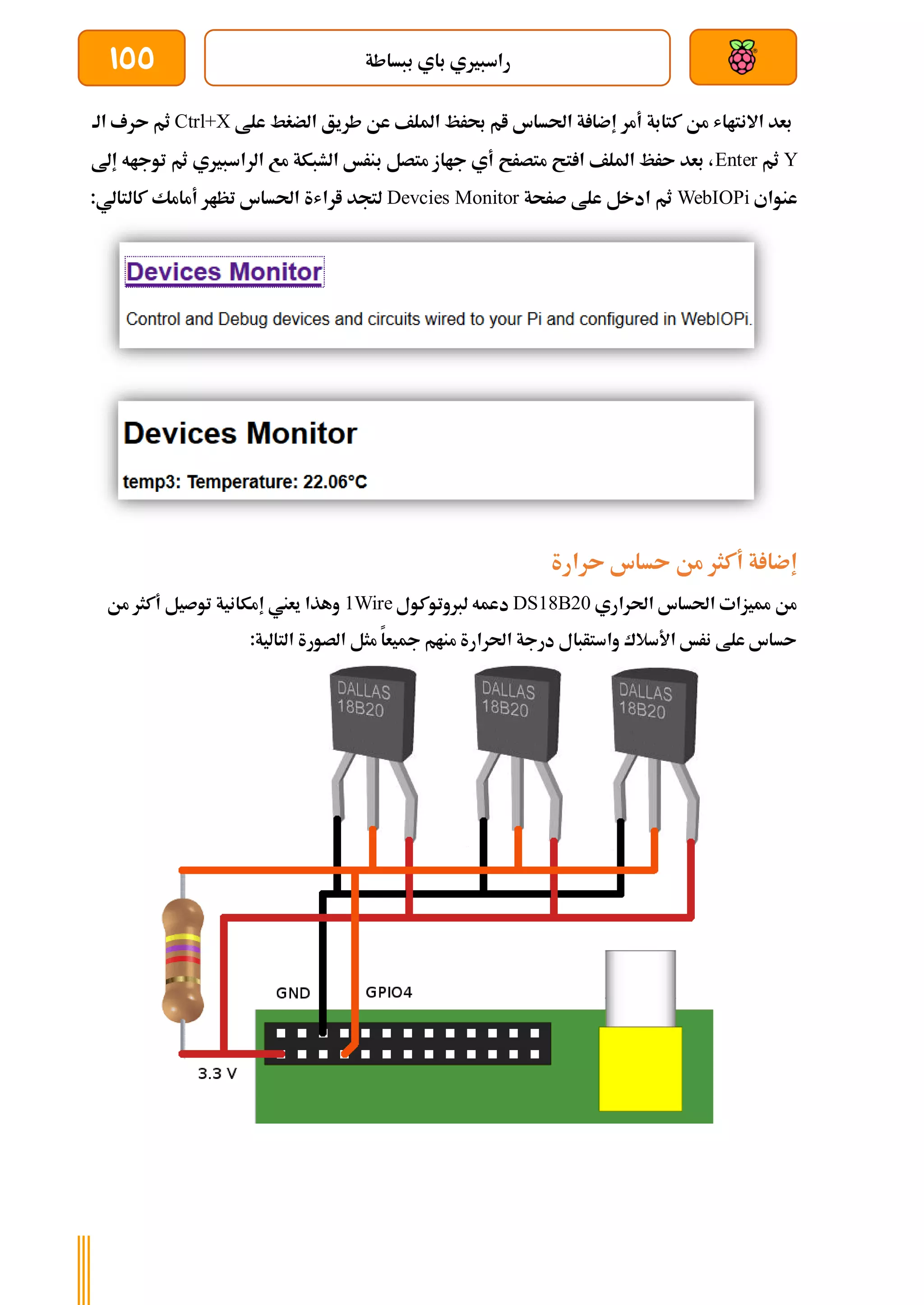 ‫ببساطة‬ ‫باي‬ ‫راسبريي‬
155
‫علط‬ ‫الضغط‬ ‫طريق‬ ‫عن‬ ‫امللف‬ ‫حبرظ‬ ‫ام‬ ‫احلساس‬ ‫ة‬ ‫إضا‬ ‫أمر‬ ‫كتابة‬ ‫من‬ ‫االنتااش‬ ‫بعد‬
Ctrl+X
‫ثم‬
‫الة‬ ‫ىرف‬
Y
‫ثم‬
Enter
‫إىل‬ ‫توجاه‬ ‫ثم‬ ‫الراسبريي‬ ‫مع‬ ‫الشبكة‬ ‫بنرخ‬ ‫متصل‬ ‫جااز‬ ‫أي‬ ‫متصرح‬ ‫تح‬ ‫ا‬ ‫امللف‬ ‫ىرظ‬ ‫بعد‬ ،
‫عنواي‬
WebIOPi
‫صرحة‬ ‫علط‬ ‫ادخل‬ ‫ثم‬
Devcies Monitor
:‫كالتالي‬ ‫أمامك‬ ‫تظار‬ ‫احلساس‬ ‫اراشة‬ ‫لتجد‬
‫ىرارة‬ ‫ىساس‬ ‫من‬ ‫أكثر‬ ‫ة‬ ‫إضا‬
‫احلراري‬ ‫احلساس‬ ‫مميزات‬ ‫من‬
DS18B20
‫لربوتوكو‬ ‫دعمه‬
‫ل‬
1Wire
‫من‬ ‫أكثر‬ ‫توصيل‬ ‫إمكانية‬ ‫يعين‬ ‫وهذا‬
:‫التالية‬ ‫الصورة‬ ‫مثل‬ ‫مجيعا‬ ‫منام‬ ‫احلرارة‬ ‫درجة‬ ‫واستأبال‬ ‫األسالك‬ ‫نرخ‬ ‫علط‬ ‫ىساس‬
 