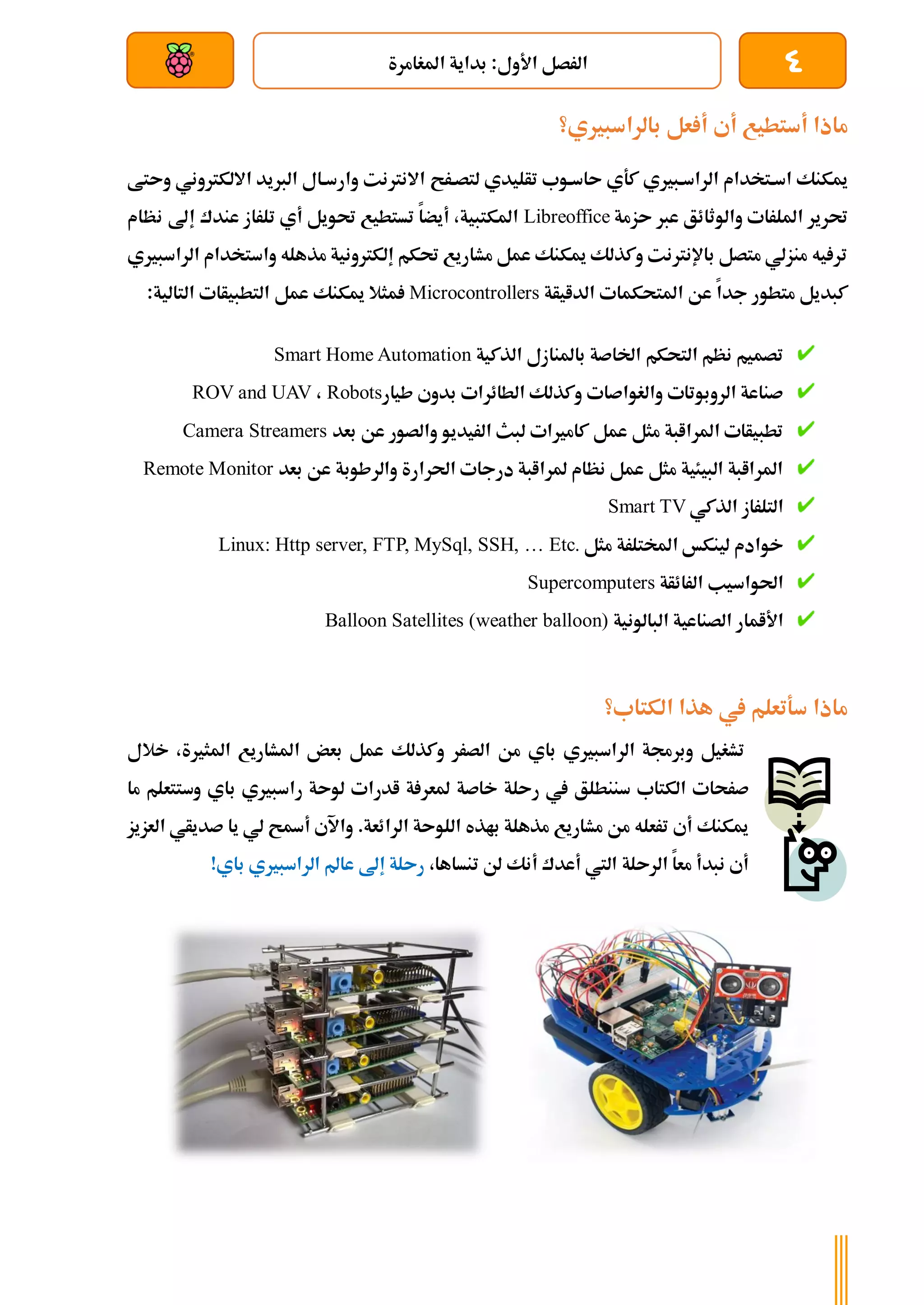 4
‫املغامرة‬ ‫بداية‬ :‫األول‬ ‫الرصل‬
‫بعد‬ ‫عن‬ ‫والتحكم‬ ‫سلكي‬
‫أ‬ ‫أي‬ ‫أستطيع‬ ‫ماذا‬
‫بالراسبريي؟‬ ‫عل‬
‫لتصةرح‬ ‫تأليدي‬ ‫ىاسةوب‬ ‫كةي‬ ‫الراسةبريي‬ ‫اسةتخدام‬ ‫ميكنك‬
‫و‬ ‫االلكرتوني‬ ‫الربيد‬ ‫وارسةال‬ ‫االنرتنت‬
‫ىتط‬
‫ىزمة‬ ‫عرب‬ ‫والوثائق‬ ‫امللرات‬ ‫حترير‬
Libreoffice
‫نظام‬ ‫إىل‬ ‫عندك‬ ‫تلراز‬ ‫أي‬ ‫حتويل‬ ‫تستطيع‬ ‫أيضا‬ ،‫املكتبية‬
‫الراسبريي‬ ‫واستخدام‬ ‫مذهله‬ ‫إلكرتونية‬ ‫حتكم‬ ‫مشاريع‬ ‫عمل‬ ‫ميكنك‬ ‫وكذلك‬ ‫باإلنرتنت‬ ‫متصل‬ ‫منزلي‬ ‫يه‬ ‫تر‬
‫ا‬ ‫املتحكمات‬ ‫عن‬ ‫جدا‬ ‫متطور‬ ‫كبديل‬
‫لدايأة‬
Microcontrollers
‫عمل‬ ‫ميكنك‬ ‫مثال‬
:‫التالية‬ ‫التطبيأات‬
‫الذكية‬ ‫باملنازل‬ ‫اخلاصة‬ ‫التحكم‬ ‫نظم‬ ‫تصميم‬
Smart Home Automation
‫طيار‬ ‫بدوي‬ ‫الطائرات‬ ‫وكذلك‬ ‫والغواصات‬ ‫الروبوتات‬ ‫صناعة‬
Robots
،
ROV and UAV
‫بعد‬ ‫عن‬ ‫والصور‬ ‫الريديو‬ ‫لبث‬ ‫كامريات‬ ‫عمل‬ ‫مثل‬ ‫املراابة‬ ‫تطبيأات‬
Camera Streamers
‫بعد‬ ‫عن‬ ‫والرطوبة‬ ‫احلرارة‬ ‫درجات‬ ‫ملراابة‬ ‫نظام‬ ‫عمل‬ ‫مثل‬ ‫البيئية‬ ‫املراابة‬
Remote Monitor
‫الذكي‬ ‫التلراز‬
Smart TV
‫مثل‬ ‫املختلرة‬ ‫لينكخ‬ ‫خوادم‬
Linux: Http server, FTP, MySql, SSH, … Etc.
‫الرائأة‬ ‫احلواسيب‬
Supercomputers
‫البالونية‬ ‫الصناعية‬ ‫األامار‬
Balloon Satellites (weather balloon)
‫الكتاب؟‬ ‫هذا‬ ‫يف‬ ‫سةتعلم‬ ‫ماذا‬
‫الرا‬ ‫وبرجمة‬ ‫تشغيل‬
‫باي‬ ‫سبريي‬
‫الصرر‬ ‫من‬
‫و‬
‫كذلك‬
‫املشاريع‬ ‫بعض‬ ‫عمل‬
‫خ‬ ،‫املثرية‬
‫الل‬
‫صرحات‬
‫الكتاب‬
‫سننطلق‬
‫يف‬
‫لوىة‬ ‫ادرات‬ ‫ة‬ ‫ملعر‬ ‫خاصة‬ ‫رىلة‬
‫وستتع‬ ‫باي‬ ‫راسبريي‬
‫ما‬ ‫لم‬
‫الرائ‬ ‫اللوىة‬ ‫باذه‬ ‫مذهلة‬ ‫مشاريع‬ ‫من‬ ‫ترعله‬ ‫أي‬ ‫ميكنك‬
.‫عة‬
‫أةح‬ ‫واآلي‬
‫ا‬ ‫صديأي‬ ‫يا‬ ‫لي‬
‫لعزيز‬
‫أي‬
‫معا‬ ‫نبدأ‬
‫ال‬
‫رىلة‬
‫أنك‬ ‫أعدك‬ ‫اليت‬
‫تنساها‬ ‫لن‬
،
‫رىلة‬
‫إىل‬
!‫باي‬ ‫الراسبريي‬ ‫عامل‬
 