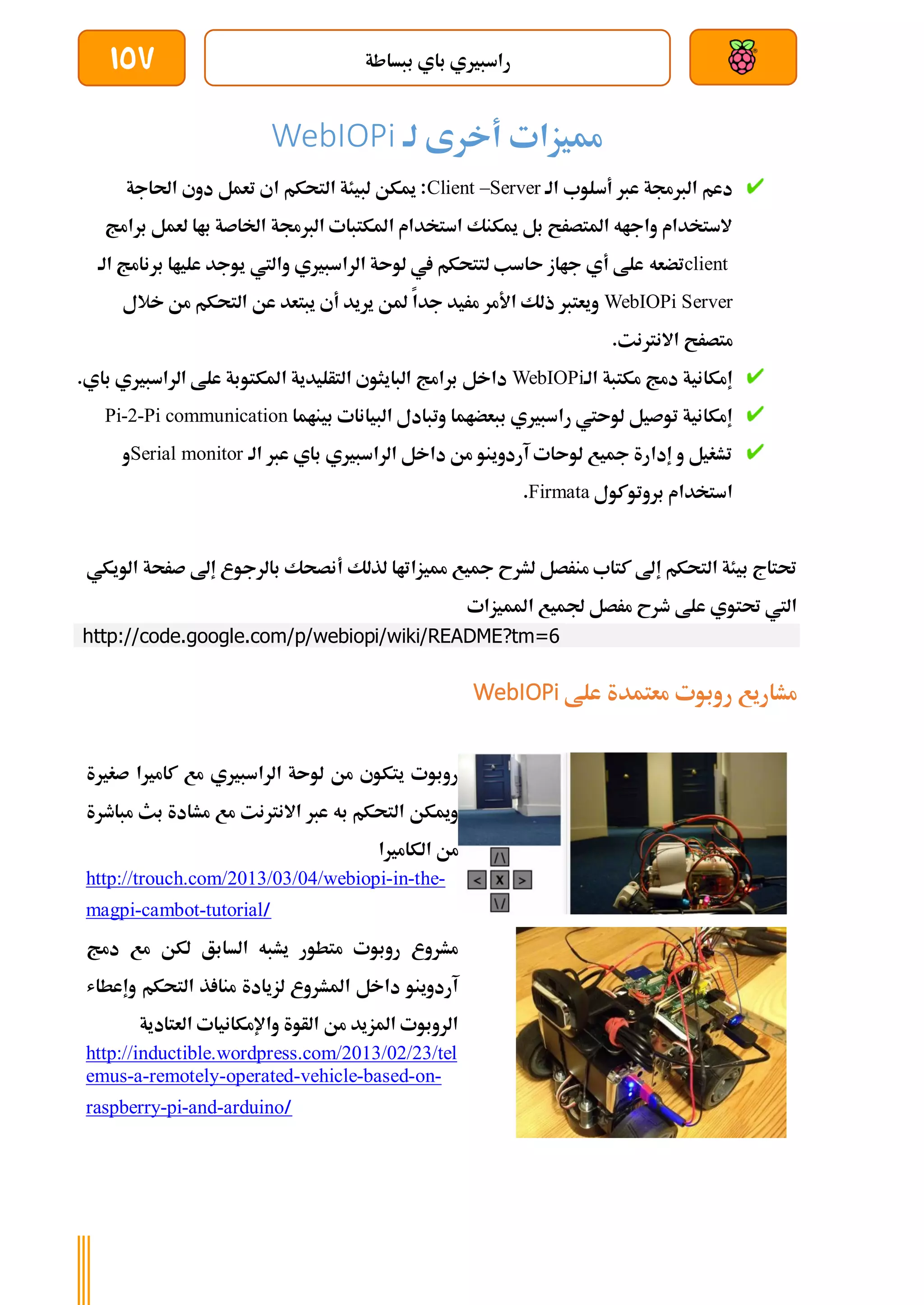 ‫ببساطة‬ ‫باي‬ ‫راسبريي‬
157
‫أخرى‬ ‫مميزات‬
‫لة‬
WebIOPi
‫الة‬ ‫أسلوب‬ ‫عرب‬ ‫الربجمة‬ ‫دعم‬
Client –Server
‫احلاجة‬ ‫دوي‬ ‫تعمل‬ ‫اي‬ ‫التحكم‬ ‫لبيئة‬ ‫ميكن‬ :
‫برامج‬ ‫لعمل‬ ‫باا‬ ‫اخلاصة‬ ‫الربجمة‬ ‫املكتبات‬ ‫استخدام‬ ‫ميكنك‬ ‫بل‬ ‫املتصرح‬ ‫واجاه‬ ‫الستخدام‬
client
‫تضعه‬
‫الة‬ ‫برنامج‬ ‫علياا‬ ‫يوجد‬ ‫واليت‬ ‫الراسبريي‬ ‫لوىة‬ ‫يف‬ ‫لتتحكم‬ ‫ىاسب‬ ‫جااز‬ ‫أي‬ ‫علط‬
WebIOPi Server
‫خالل‬ ‫من‬ ‫التحكم‬ ‫عن‬ ‫يبتعد‬ ‫أي‬ ‫يريد‬ ‫ملن‬ ‫جدا‬ ‫مريد‬ ‫األمر‬ ‫ذلك‬ ‫ويعترب‬
.‫االنرتنت‬ ‫متصرح‬
‫الة‬ ‫مكتبة‬ ‫دمج‬ ‫إمكانية‬
WebIOPi
‫الراسبريي‬ ‫علط‬ ‫املكتوبة‬ ‫التأليدية‬ ‫البايثوي‬ ‫برامج‬ ‫داخل‬
‫ب‬
.‫اي‬
‫ببعضاما‬ ‫راسبريي‬ ‫لوىيت‬ ‫توصيل‬ ‫إمكانية‬
‫البيانات‬ ‫وتبادل‬
‫بيناما‬
Pi-2-Pi communication
‫الة‬ ‫عرب‬ ‫باي‬ ‫الراسبريي‬ ‫داخل‬ ‫من‬ ‫آردوينو‬ ‫لوىات‬ ‫مجيع‬ ‫إدارة‬ ‫و‬ ‫تشغيل‬
Serial monitor
‫و‬
‫بروتوكول‬ ‫استخدام‬
Firmata
.
‫أنصحك‬ ‫لذلك‬ ‫مميزاتاا‬ ‫مجيع‬ ‫لشرح‬ ‫منرصل‬ ‫كتاب‬ ‫إىل‬ ‫التحكم‬ ‫بيئة‬ ‫حتتاج‬
‫صرح‬ ‫إىل‬ ‫بالرجوع‬
‫الويكي‬ ‫ة‬
‫املميزات‬ ‫جلميع‬ ‫مرصل‬ ‫طرح‬ ‫علط‬ ‫حتتوي‬ ‫اليت‬
http://code.google.com/p/webiopi/wiki/README?tm=6
‫علط‬ ‫معتمدة‬ ‫روبوت‬ ‫مشاريع‬
WebIOPi
‫كامري‬ ‫مع‬ ‫الراسبريي‬ ‫لوىة‬ ‫من‬ ‫يتكوي‬ ‫روبوت‬
‫صغري‬ ‫ا‬
‫ة‬
‫مباطرة‬ ‫بث‬ ‫مشادة‬ ‫مع‬ ‫االنرتنت‬ ‫عرب‬ ‫به‬ ‫التحكم‬ ‫وميكن‬
‫الكامريا‬ ‫من‬
http://trouch.com/2013/03/04/webiopi-in-the-
magpi-cambot-tutorial/
‫لكن‬ ‫السابق‬ ‫يشبه‬ ‫متطور‬ ‫روبوت‬ ‫مشروع‬
‫دمج‬ ‫مع‬
‫وإعطاش‬ ‫التحكم‬ ‫ذ‬ ‫منا‬ ‫لزيادة‬ ‫املشروع‬ ‫داخل‬ ‫آردوينو‬
‫العتادية‬ ‫واإلمكانيات‬ ‫الأوة‬ ‫من‬ ‫املزيد‬ ‫الروبوت‬
http://inductible.wordpress.com/2013/02/23/tel
emus-a-remotely-operated-vehicle-based-on-
raspberry-pi-and-arduino/
 
