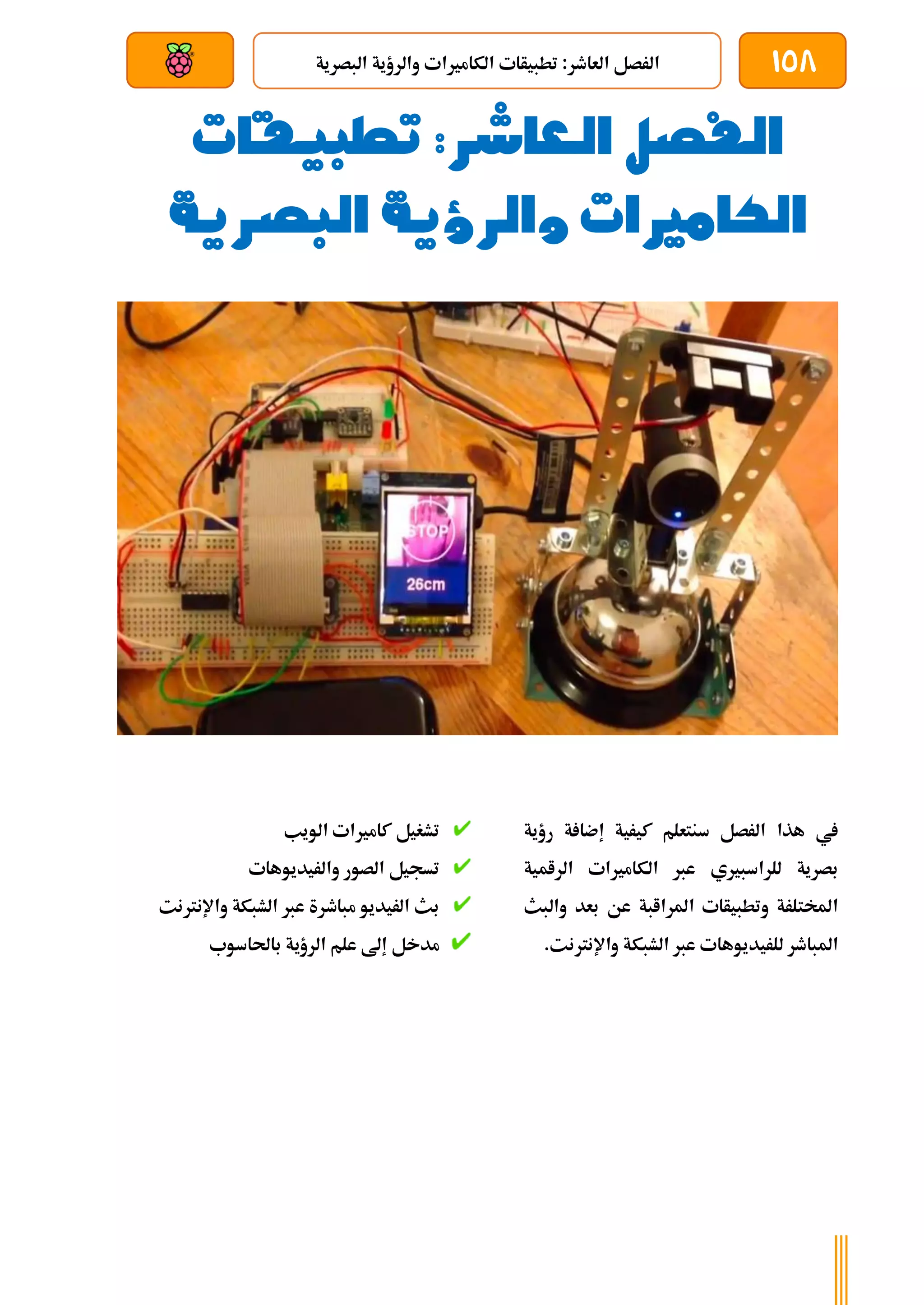 158
‫البصرية‬ ‫والرؤية‬ ‫الكامريات‬ ‫تطبيأات‬ :‫العاطر‬ ‫الرصل‬
‫بعد‬ ‫عن‬ ‫والتحكم‬ ‫سلكي‬
‫الفصل‬
‫العاشر‬
‫تطبيقات‬ :
‫الكامريات‬
‫البصرية‬ ‫والرؤية‬
‫رؤية‬ ‫ة‬ ‫إضا‬ ‫كيرية‬ ‫سنتعلم‬ ‫الرصل‬ ‫هذا‬ ‫يف‬
‫الرامية‬ ‫الكامريات‬ ‫عرب‬ ‫للراسبريي‬ ‫بصرية‬
‫والبث‬ ‫بعد‬ ‫عن‬ ‫املراابة‬ ‫وتطبيأات‬ ‫املختلرة‬
.‫واإلنرتنت‬ ‫الشبكة‬ ‫عرب‬ ‫للريديوهات‬ ‫املباطر‬
‫الويب‬ ‫كامريات‬ ‫تشغيل‬
‫والريديوهات‬ ‫الصور‬ ‫تسجيل‬
‫واإلنرتنت‬ ‫الشبكة‬ ‫عرب‬ ‫مباطرة‬ ‫الريديو‬ ‫بث‬
‫باحلاسوب‬ ‫الرؤية‬ ‫علم‬ ‫إىل‬ ‫مدخل‬
 
