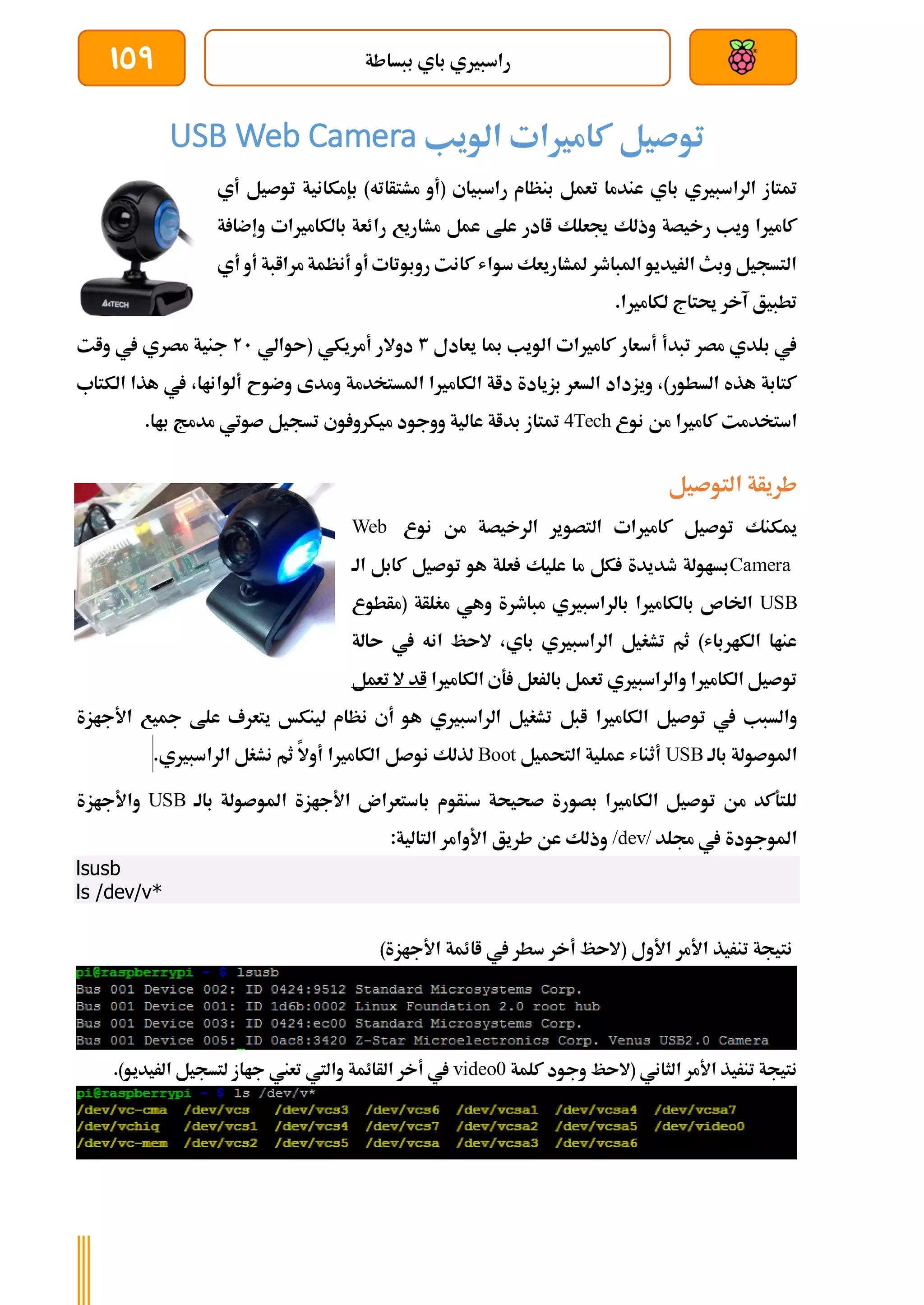 ‫ببساطة‬ ‫باي‬ ‫راسبريي‬
159
‫الويب‬ ‫كامريات‬ ‫توصيل‬
USB Web Camera
‫بإم‬ )‫مشتأاته‬ ‫(أو‬ ‫راسبياي‬ ‫بنظام‬ ‫تعمل‬ ‫عندما‬ ‫باي‬ ‫الراسبريي‬ ‫متتاز‬
‫ت‬ ‫كانية‬
‫أي‬ ‫وصيل‬
‫ة‬ ‫وإضا‬ ‫بالكامريات‬ ‫رائعة‬ ‫مشاريع‬ ‫عمل‬ ‫علط‬ ‫اادر‬ ‫جيعلك‬ ‫وذلك‬ ‫رخيصة‬ ‫ويب‬ ‫كامريا‬
‫أي‬ ‫أو‬ ‫مراابة‬ ‫أنظمة‬ ‫أو‬ ‫روبوتات‬ ‫كانت‬ ‫سواش‬ ‫ملشاريعك‬ ‫املباطر‬ ‫الريديو‬ ‫وبث‬ ‫التسجيل‬
.‫لكامريا‬ ‫حيتاج‬ ‫آخر‬ ‫تطبيق‬
‫يعادل‬ ‫مبا‬ ‫الويب‬ ‫كامريات‬ ‫أسعار‬ ‫تبدأ‬ ‫مصر‬ ‫بلدي‬ ‫يف‬
3
‫(ىوال‬ ‫أمريكي‬ ‫دوالر‬
‫ي‬
21
‫وات‬ ‫يف‬ ‫مصري‬ ‫جنية‬
‫الكتاب‬ ‫هذا‬ ‫يف‬ ،‫ألواناا‬ ‫وضوح‬ ‫ومدى‬ ‫املستخدمة‬ ‫الكامريا‬ ‫داة‬ ‫بزيادة‬ ‫السعر‬ ‫ويزداد‬ ،)‫السطور‬ ‫هذه‬ ‫كتابة‬
‫نوع‬ ‫من‬ ‫كامريا‬ ‫استخدمت‬
4Tech
.‫باا‬ ‫مدمج‬ ‫صوتي‬ ‫تسجيل‬ ‫وي‬ ‫ميكرو‬ ‫ووجود‬ ‫عالية‬ ‫بداة‬ ‫متتاز‬
‫التوصيل‬ ‫طريأة‬
‫نوع‬ ‫من‬ ‫الرخيصة‬ ‫التصوير‬ ‫كامريات‬ ‫توصيل‬ ‫ميكنك‬
Web
Camera
‫الة‬ ‫كابل‬ ‫توصيل‬ ‫هو‬ ‫علة‬ ‫عليك‬ ‫ما‬ ‫كل‬ ‫طديدة‬ ‫بساولة‬
USB
‫(مأطوع‬ ‫مغلأة‬ ‫وهي‬ ‫مباطرة‬ ‫بالراسبريي‬ ‫بالكامريا‬ ‫اخلاص‬
‫ىالة‬ ‫يف‬ ‫انه‬ ‫الىظ‬ ،‫باي‬ ‫الراسبريي‬ ‫تشغيل‬ ‫ثم‬ )‫الكارباش‬ ‫عناا‬
‫الكامري‬ ‫ةي‬ ‫بالرعل‬ ‫تعمل‬ ‫والراسبريي‬ ‫الكامريا‬ ‫توصيل‬
‫ا‬
‫تعمل‬ ‫ال‬ ‫اد‬
‫الكامريا‬ ‫توصيل‬ ‫يف‬ ‫والسبب‬
‫األجازة‬ ‫مجيع‬ ‫علط‬ ‫يتعرف‬ ‫لينكخ‬ ‫نظام‬ ‫أي‬ ‫هو‬ ‫الراسبريي‬ ‫تشغيل‬ ‫ابل‬
‫بالة‬ ‫املوصولة‬
USB
‫التحميل‬ ‫عملية‬ ‫أثناش‬
Boot
.‫الراسبريي‬ ‫نشغل‬ ‫ثم‬ ‫أوال‬ ‫الكامريا‬ ‫نوصل‬ ‫لذلك‬
‫بالة‬ ‫املوصولة‬ ‫األجازة‬ ‫باستعران‬ ‫سنأوم‬ ‫صحيحة‬ ‫بصورة‬ ‫الكامريا‬ ‫توصيل‬ ‫من‬ ‫للتةكد‬
USB
‫واألجازة‬
‫جملد‬ ‫يف‬ ‫املوجودة‬
/dev/
:‫التالية‬ ‫األوامر‬ ‫طريق‬ ‫عن‬ ‫وذلك‬
lsusb
ls /dev/v*
)‫األجازة‬ ‫اائمة‬ ‫يف‬ ‫سطر‬ ‫أخر‬ ‫(الىظ‬ ‫األول‬ ‫األمر‬ ‫تنريذ‬ ‫نتيجة‬
‫كلمة‬ ‫وجود‬ ‫(الىظ‬ ‫الثاني‬ ‫األمر‬ ‫تنريذ‬ ‫نتيجة‬
video0
.)‫الريديو‬ ‫لتسجيل‬ ‫جااز‬ ‫تعين‬ ‫واليت‬ ‫الأائمة‬ ‫أخر‬ ‫يف‬
 