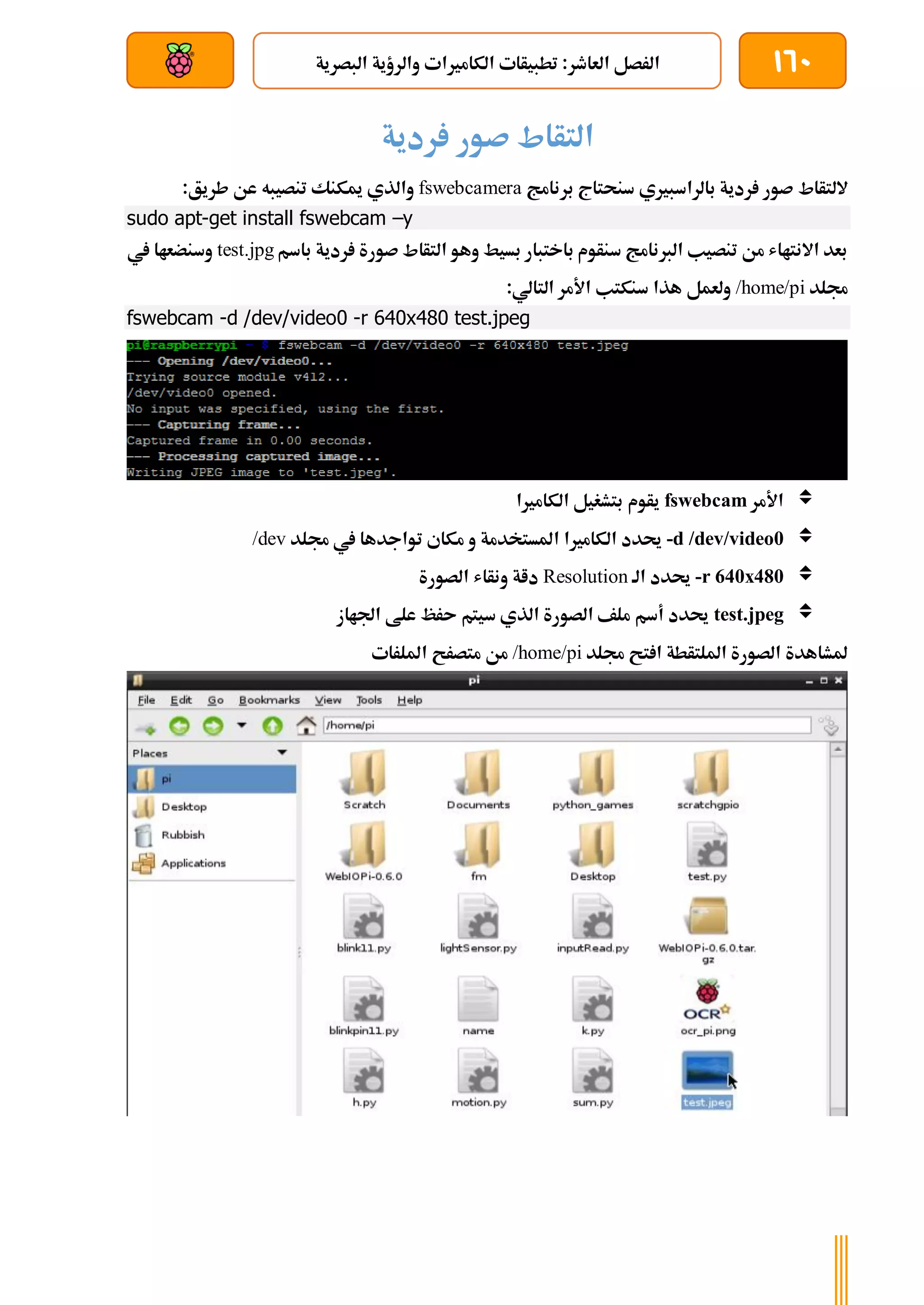 160
‫ا‬ ‫والرؤية‬ ‫الكامريات‬ ‫تطبيأات‬ :‫العاطر‬ ‫الرصل‬
‫لبصرية‬
‫بعد‬ ‫عن‬ ‫والتحكم‬ ‫سلكي‬
‫ردية‬ ‫صور‬ ‫التأاط‬
‫اللتأا‬
‫ط‬
‫سنح‬ ‫بالراسبريي‬ ‫ردية‬ ‫صور‬
‫برنامج‬ ‫تاج‬
fswebcamera
:‫طريق‬ ‫عن‬ ‫تنصيبه‬ ‫ميكنك‬ ‫والذي‬
sudo apt-get install fswebcam –y
‫باسم‬ ‫ردية‬ ‫صورة‬ ‫التأاط‬ ‫وهو‬ ‫بسيط‬ ‫باختبار‬ ‫سنأوم‬ ‫الربنامج‬ ‫تنصيب‬ ‫من‬ ‫االنتااش‬ ‫بعد‬
test.jpg
‫يف‬ ‫وسنضعاا‬
‫جملد‬
/home/pi
:‫التالي‬ ‫األمر‬ ‫سنكتب‬ ‫هذا‬ ‫ولعمل‬
fswebcam -d /dev/video0 -r 640x480 test.jpeg

‫األمر‬
fswebcam
‫الكامريا‬ ‫بتشغيل‬ ‫يأوم‬

-d /dev/video0
‫الكامري‬ ‫حيدد‬
‫ا‬
‫جملد‬ ‫يف‬ ‫تواجدها‬ ‫مكاي‬ ‫و‬ ‫املستخدمة‬
/dev

-r 640x480
‫الة‬ ‫حيدد‬
Resolution
‫الصورة‬ ‫ونأاش‬ ‫داة‬

test.jpeg
‫اجلااز‬ ‫علط‬ ‫ىرظ‬ ‫سيتم‬ ‫الذي‬ ‫الصورة‬ ‫ملف‬ ‫أسم‬ ‫حيدد‬
‫جمل‬ ‫تح‬ ‫ا‬ ‫امللتأطة‬ ‫الصورة‬ ‫ملشاهدة‬
‫د‬
/home/pi
‫امللرات‬ ‫متصرح‬ ‫من‬
 