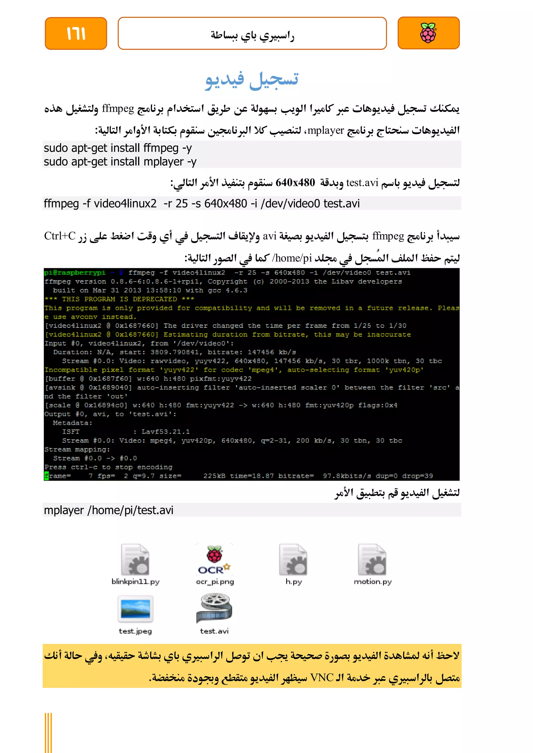 ‫ببساطة‬ ‫باي‬ ‫راسبريي‬
161
‫يديو‬ ‫تسجيل‬
‫برنامج‬ ‫استخدام‬ ‫طريق‬ ‫عن‬ ‫بساولة‬ ‫الويب‬ ‫كامريا‬ ‫عرب‬ ‫يديوهات‬ ‫تسجيل‬ ‫ميكنك‬
ffmpeg
‫هذه‬ ‫ولتشغيل‬
‫الريديوها‬
‫ت‬
‫برنامج‬ ‫سنحتاج‬
mplayer
:‫التالية‬ ‫األوامر‬ ‫بكتابة‬ ‫سنأوم‬ ‫الربناجمني‬ ‫كال‬ ‫لتنصيب‬ ،
sudo apt-get install ffmpeg -y
sudo apt-get install mplayer -y
‫باسم‬ ‫يديو‬ ‫لتسجيل‬
test.avi
‫وبداة‬
640x480
:‫التالي‬ ‫األمر‬ ‫بتنريذ‬ ‫سنأوم‬
ffmpeg -f video4linux2 -r 25 -s 640x480 -i /dev/video0 test.avi
‫برنامج‬ ‫سيبدأ‬
ffmpeg
‫بصيغة‬ ‫الريديو‬ ‫بتسجيل‬
avi
‫زر‬ ‫علط‬ ‫اضغط‬ ‫وات‬ ‫أي‬ ‫يف‬ ‫التسجيل‬ ‫وإليأاف‬
Ctrl+C
‫ا‬ ‫ىرظ‬ ‫ليتم‬
‫جملد‬ ‫يف‬ ‫ُسجل‬‫مل‬‫ا‬ ‫مللف‬
/home/pi
:‫التالية‬ ‫الصور‬ ‫يف‬ ‫كما‬
‫األمر‬ ‫بتطبيق‬ ‫ام‬ ‫الريديو‬ ‫لتشغيل‬
mplayer /home/pi/test.avi
‫ىأيأ‬ ‫بشاطة‬ ‫باي‬ ‫الراسبريي‬ ‫توصل‬ ‫اي‬ ‫جيب‬ ‫صحيحة‬ ‫بصورة‬ ‫الريديو‬ ‫ملشاهدة‬ ‫أنه‬ ‫الىظ‬
‫ي‬
‫ه‬
‫أنك‬ ‫ىالة‬ ‫ويف‬ ،
‫الة‬ ‫خدمة‬ ‫عرب‬ ‫بالراسبريي‬ ‫متصل‬
VNC
‫متأط‬ ‫الريديو‬ ‫سيظار‬
.‫منخرضة‬ ‫وجبودة‬ ‫ع‬
 